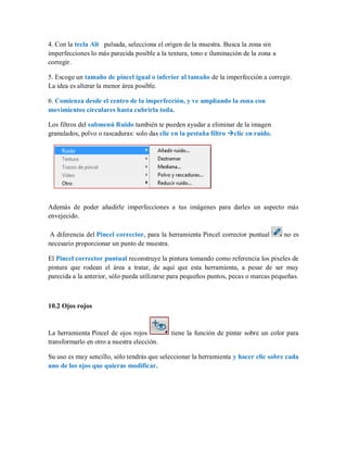 4. Con la tecla Alt pulsada, selecciona el origen de la muestra. Busca la zona sin
imperfecciones lo más parecida posible a la textura, tono e iluminación de la zona a
corregir.
5. Escoge un tamaño de pincel igual o inferior al tamaño de la imperfección a corregir.
La idea es alterar la menor área posible.
6. Comienza desde el centro de la imperfección, y ve ampliando la zona con
movimientos circulares hasta cubrirla toda.
Los filtros del submenú Ruido también te pueden ayudar a eliminar de la imagen
granulados, polvo o rascaduras: solo das clic en la pestaña filtro clic en ruido.
Además de poder añadirle imperfecciones a tus imágenes para darles un aspecto más
envejecido.
A diferencia del Pincel corrector, para la herramienta Pincel corrector puntual no es
necesario proporcionar un punto de muestra.
El Pincel corrector puntual reconstruye la pintura tomando como referencia los píxeles de
pintura que rodean el área a tratar, de aquí que esta herramienta, a pesar de ser muy
parecida a la anterior, sólo pueda utilizarse para pequeños puntos, pecas o marcas pequeñas.
10.2 Ojos rojos
La herramienta Pincel de ojos rojos tiene la función de pintar sobre un color para
transformarlo en otro a nuestra elección.
Su uso es muy sencillo, sólo tendrás que seleccionar la herramienta y hacer clic sobre cada
uno de los ojos que quieras modificar.
 
