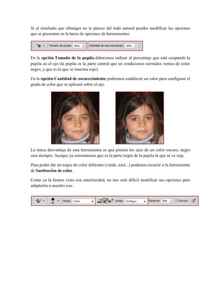 Si el resultado que obtengas no te parece del todo natural puedes modificar las opciones
que se presentan en la barra de opciones de herramientas:
En la opción Tamaño de la pupila deberemos indicar el porcentaje que está ocupando la
pupila en el ojo (la pupila es la parte central que en condiciones normales vemos de color
negro, y que es lo que se muestra rojo).
En la opción Cantidad de oscurecimiento podremos establecer un valor para configurar el
grado de color que se aplicará sobre el ojo.
La única desventaja de esta herramienta es que pintará los ojos de un color oscuro, negro
casi siempre. Aunque ya comentamos que es la parte negra de la pupila la que se ve roja.
Para poder dar un toque de color diferente (verde, azul...) podemos recurrir a la herramienta
de Sustitución de color.
Como ya la hemos visto con anterioridad, no nos será difícil modificar sus opciones para
adaptarlas a nuestro uso.
 