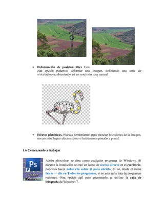Deformación de posición libre Con
esta opción podemos deformar una imagen, definiendo una serie de
articulaciones, obteniendo así un resultado muy natural.
Efectos pictóricos. Nuevas herramientas para mezclar los colores de la imagen,
nos permite lograr efectos como si hubiésemos pintado a pincel.
1.6 Comenzando a trabajar
Adobe photoshop se abre como cualquier programa de Windows. Si
durante la instalación se creó un icono de acceso directo en el escritorio,
podemos hacer doble clic sobre él para abrirlo. Si no, desde el menú
Inicio -> clic en Todos los programas, si no está en la lista de programas
recientes. Otra opción ágil para encontrarlo es utilizar la caja de
búsqueda de Windows 7.
 