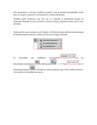 Esta herramienta es útil para modificar pequeñas zona de pantalla permitiéndole clonar
áreas de imagen y ajustarlas a la iluminación y sombras del destino.
También puede resultarnos muy útil una vez utilizada la herramienta Tampón de
clonar para disimular la zona de donde se extrajo la forma y ajustarla un poco más al resto
del fondo.
Tanto para las zonas clonadas con el Tampón o el Parche podemos utilizar las herramientas
de Saturación para oscurecer o aclarar las áreas de la imagen restituida.
Es aconsejable que modifiques la Exposición en las
herramientas Sobreexponer y Subexponer o el Flujo en la
herramienta Esponja e introduzcas valores pequeños para evitar cambios bruscos y
crear cambios de tonalidad más suaves.
 