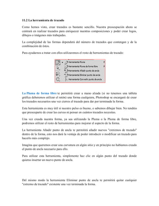 11.2 La herramienta de trazado
Como hemos visto, crear trazados es bastante sencillo. Nuestra preocupación ahora se
centrará en realizar trazados para enriquecer nuestras composiciones y poder crear logos,
dibujos o imágenes más trabajadas.
La complejidad de las formas dependerá del número de trazados que contengan y de la
combinación de éstos.
Para ayudarnos a tratar con ellos utilizaremos el resto de herramientas de trazado:
La Pluma de forma libre te permitirá crear a mano alzada (si no tenemos una tableta
gráfica deberemos utilizar el ratón) una forma cualquiera, Photoshop se encargará de crear
los trazados necesarios una vez cierres el trazado para dar por terminada la forma.
Esta herramienta es muy útil si nuestro pulso es bueno, o sabemos dibujar bien. No tendrás
que preocuparte de crear las curvas ni pensar en cuántos trazados necesitas.
Una vez creada nuestra forma, ya sea utilizando la Pluma o la Pluma de forma libre,
podremos utilizar el resto de herramientas para mejorar el aspecto de la forma.
La herramienta Añadir punto de ancla te permitirá añadir nuevos "extremos de trazado"
dentro de la forma, esto nos dará la ventaja de poder introducir o modificar un trazado para
hacerlo más complejo.
Imagina que queremos crear una curvatura en algún sitio y en principio no habíamos creado
el punto de ancla necesario para ello.
Para utilizar esta herramienta, simplemente haz clic en algún punto del trazado donde
quieras insertar un nuevo punto de ancla.
Del mismo modo la herramienta Eliminar punto de ancla te permitirá quitar cualquier
"extremo de trazado" existente una vez terminada la forma.
 