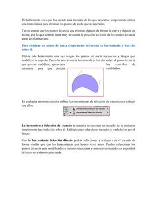 Probablemente veas que has creado más trazados de los que necesitas, simplemente utiliza
esta herramienta para eliminar los puntos de ancla que no necesites.
Ten en cuenta que los puntos de ancla que elimines dejarán de formar la curva y dejarán de
existir, por lo que deberás tener muy en cuenta la posición del resto de los puntos de ancla
antes de eliminar uno.
Para eliminar un punto de ancla simplemente selecciona la herramienta y haz clic
sobre él.
Utiliza esta herramienta una vez tengas los puntos de ancla necesarios y tengas que
modificar su aspecto. Para ello selecciona la herramienta y haz clic sobre el punto de ancla
que quieras modificar, aparecerán los controles de
curvatura para que puedas cambiarlos:
En cualquier momento puedes utilizar las herramientas de selección de trazado para trabajar
con ellos:
La herramienta Selección de trazado te permite seleccionar un trazado de tu proyecto
simplemente haciendo clic sobre él. Utilízala para seleccionar trazados y trasladarlos por el
lienzo.
Con la herramienta Selección directa podrás seleccionar y trabajar con el trazado de
forma similar que con las herramientas que hemos visto antes. Puedes seleccionar los
puntos de ancla para modificarlos e incluso seleccionar y arrastrar un trazado sin necesidad
de tocas sus extremos para nada.
 