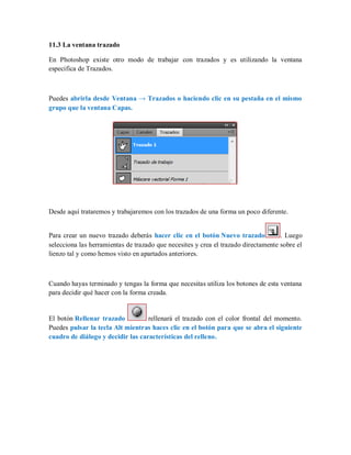 11.3 La ventana trazado
En Photoshop existe otro modo de trabajar con trazados y es utilizando la ventana
especifica de Trazados.
Puedes abrirla desde Ventana → Trazados o haciendo clic en su pestaña en el mismo
grupo que la ventana Capas.
Desde aquí trataremos y trabajaremos con los trazados de una forma un poco diferente.
Para crear un nuevo trazado deberás hacer clic en el botón Nuevo trazado . Luego
selecciona las herramientas de trazado que necesites y crea el trazado directamente sobre el
lienzo tal y como hemos visto en apartados anteriores.
Cuando hayas terminado y tengas la forma que necesitas utiliza los botones de esta ventana
para decidir qué hacer con la forma creada.
El botón Rellenar trazado rellenará el trazado con el color frontal del momento.
Puedes pulsar la tecla Alt mientras haces clic en el botón para que se abra el siguiente
cuadro de diálogo y decidir las características del relleno.
 