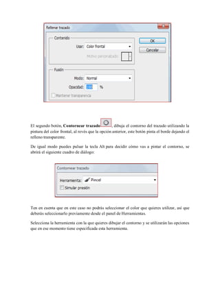 El segundo botón, Contornear trazado , dibuja el contorno del trazado utilizando la
pintura del color frontal, al revés que la opción anterior, este botón pinta el borde dejando el
relleno transparente.
De igual modo puedes pulsar la tecla Alt para decidir cómo vas a pintar el contorno, se
abrirá el siguiente cuadro de diálogo:
Ten en cuenta que en este caso no podrás seleccionar el color que quieres utilizar, así que
deberás seleccionarlo previamente desde el panel de Herramientas.
Selecciona la herramienta con la que quieres dibujar el contorno y se utilizarán las opciones
que en ese momento tiene especificada esta herramienta.
 