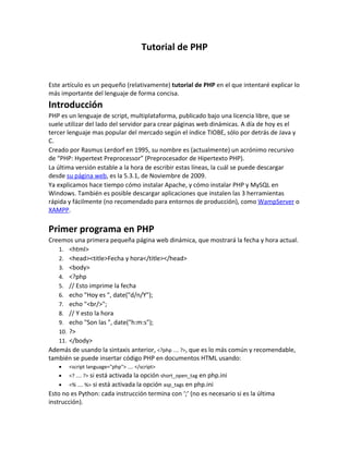 Tutorial de PHP
Este artículo es un pequeño (relativamente) tutorial de PHP en el que intentaré explicar lo
más importante del lenguaje de forma concisa.
Introducción
PHP es un lenguaje de script, multiplataforma, publicado bajo una licencia libre, que se
suele utilizar del lado del servidor para crear páginas web dinámicas. A día de hoy es el
tercer lenguaje mas popular del mercado según el índice TIOBE, sólo por detrás de Java y
C.
Creado por Rasmus Lerdorf en 1995, su nombre es (actualmente) un acrónimo recursivo
de “PHP: Hypertext Preprocessor” (Preprocesador de Hipertexto PHP).
La última versión estable a la hora de escribir estas líneas, la cuál se puede descargar
desde su página web, es la 5.3.1, de Noviembre de 2009.
Ya explicamos hace tiempo cómo instalar Apache, y cómo instalar PHP y MySQL en
Windows. También es posible descargar aplicaciones que instalen las 3 herramientas
rápida y fácilmente (no recomendado para entornos de producción), como WampServer o
XAMPP.
Primer programa en PHP
Creemos una primera pequeña página web dinámica, que mostrará la fecha y hora actual.
1. <html>
2. <head><title>Fecha y hora</title></head>
3. <body>
4. <?php
5. // Esto imprime la fecha
6. echo "Hoy es ", date("d/n/Y");
7. echo "<br/>";
8. // Y esto la hora
9. echo "Son las ", date("h:m:s");
10. ?>
11. </body>
Además de usando la sintaxis anterior, <?php .... ?>, que es lo más común y recomendable,
también se puede insertar código PHP en documentos HTML usando:
• <script language="php"> .... </script>
• <? .... ?> si está activada la opción short_open_tag en php.ini
• <% .... %> si está activada la opción asp_tags en php.ini
Esto no es Python: cada instrucción termina con ‘;’ (no es necesario si es la última
instrucción).
 