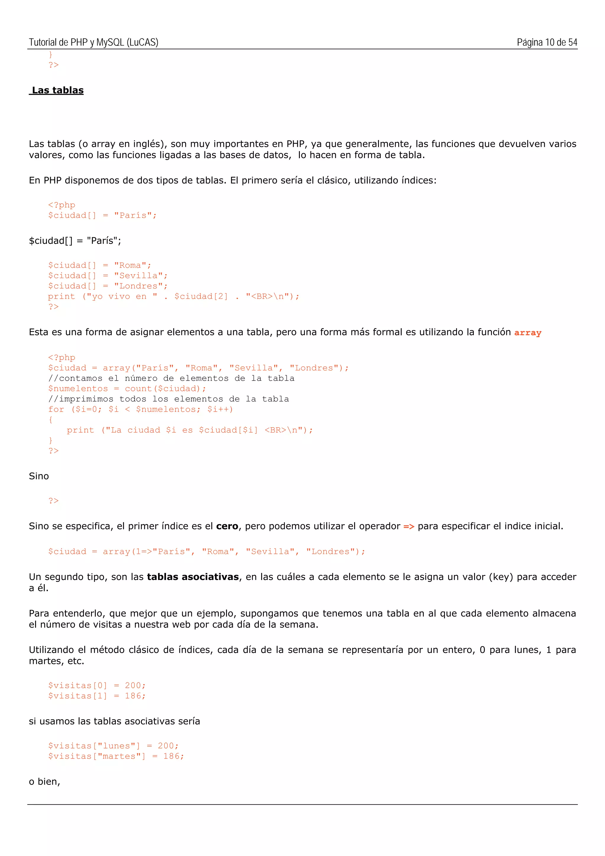 Tutorial de PHP y MySQL (LuCAS) Página 10 de 54
}
?>
Las tablas
Las tablas (o array en inglés), son muy importantes en PHP, ya que generalmente, las funciones que devuelven varios
valores, como las funciones ligadas a las bases de datos, lo hacen en forma de tabla.
En PHP disponemos de dos tipos de tablas. El primero sería el clásico, utilizando índices:
<?php
$ciudad[] = "París";
$ciudad[] = "París";
$ciudad[] = "Roma";
$ciudad[] = "Sevilla";
$ciudad[] = "Londres";
print ("yo vivo en " . $ciudad[2] . "<BR>n");
?>
Esta es una forma de asignar elementos a una tabla, pero una forma más formal es utilizando la función array
<?php
$ciudad = array("París", "Roma", "Sevilla", "Londres");
//contamos el número de elementos de la tabla
$numelentos = count($ciudad);
//imprimimos todos los elementos de la tabla
for ($i=0; $i < $numelentos; $i++)
{
print ("La ciudad $i es $ciudad[$i] <BR>n");
}
?>
Sino
?>
Sino se especifica, el primer índice es el cero, pero podemos utilizar el operador => para especificar el indice inicial.
$ciudad = array(1=>"París", "Roma", "Sevilla", "Londres");
Un segundo tipo, son las tablas asociativas, en las cuáles a cada elemento se le asigna un valor (key) para acceder
a él.
Para entenderlo, que mejor que un ejemplo, supongamos que tenemos una tabla en al que cada elemento almacena
el número de visitas a nuestra web por cada día de la semana.
Utilizando el método clásico de índices, cada día de la semana se representaría por un entero, 0 para lunes, 1 para
martes, etc.
$visitas[0] = 200;
$visitas[1] = 186;
si usamos las tablas asociativas sería
$visitas["lunes"] = 200;
$visitas["martes"] = 186;
o bien,
 