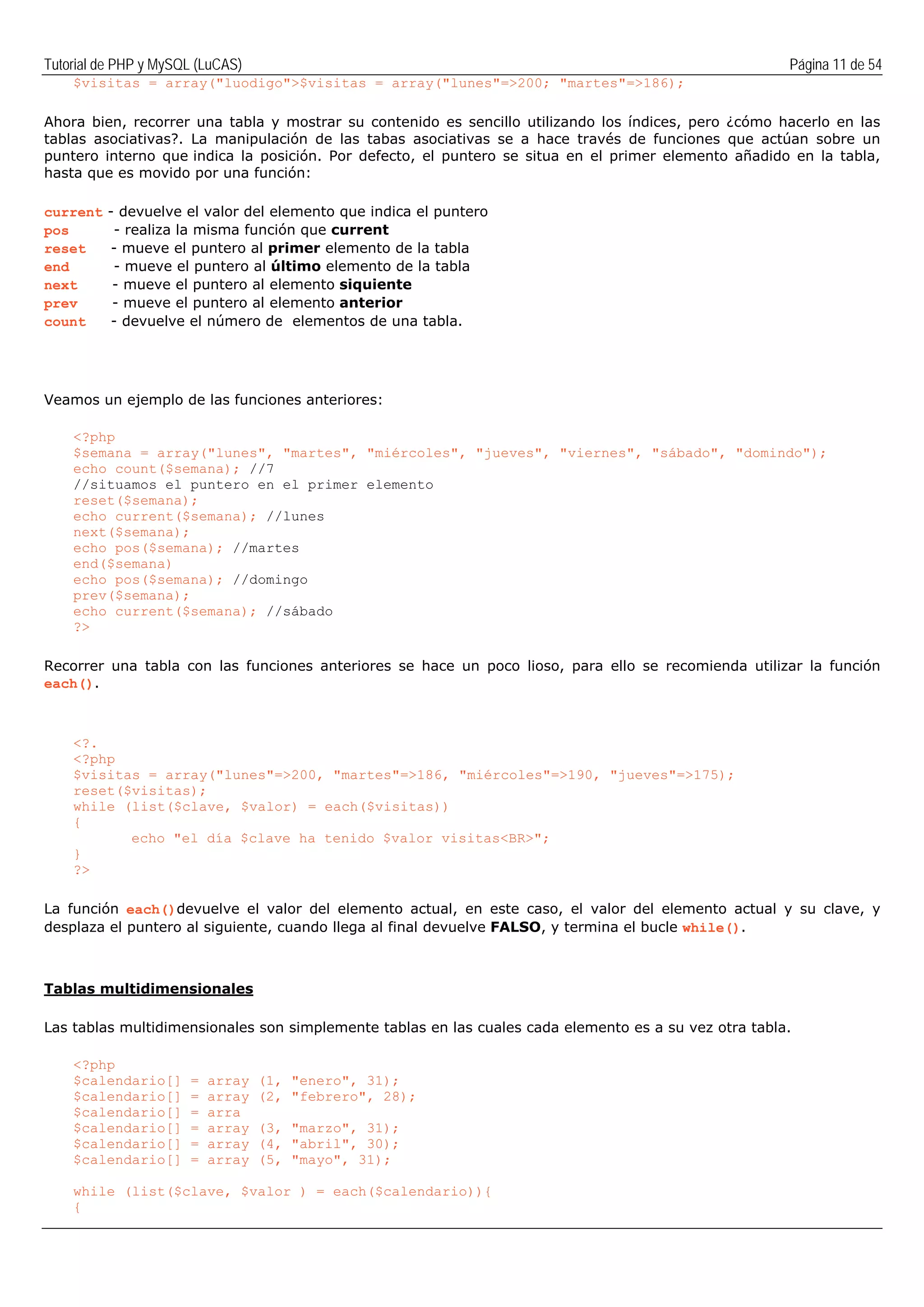 Tutorial de PHP y MySQL (LuCAS) Página 11 de 54
$visitas = array("luodigo">$visitas = array("lunes"=>200; "martes"=>186);
Ahora bien, recorrer una tabla y mostrar su contenido es sencillo utilizando los índices, pero ¿cómo hacerlo en las
tablas asociativas?. La manipulación de las tabas asociativas se a hace través de funciones que actúan sobre un
puntero interno que indica la posición. Por defecto, el puntero se situa en el primer elemento añadido en la tabla,
hasta que es movido por una función:
current - devuelve el valor del elemento que indica el puntero
pos - realiza la misma función que current
reset - mueve el puntero al primer elemento de la tabla
end - mueve el puntero al último elemento de la tabla
next - mueve el puntero al elemento siquiente
prev - mueve el puntero al elemento anterior
count - devuelve el número de elementos de una tabla.
Veamos un ejemplo de las funciones anteriores:
<?php
$semana = array("lunes", "martes", "miércoles", "jueves", "viernes", "sábado", "domindo");
echo count($semana); //7
//situamos el puntero en el primer elemento
reset($semana);
echo current($semana); //lunes
next($semana);
echo pos($semana); //martes
end($semana)
echo pos($semana); //domingo
prev($semana);
echo current($semana); //sábado
?>
Recorrer una tabla con las funciones anteriores se hace un poco lioso, para ello se recomienda utilizar la función
each().
<?.
<?php
$visitas = array("lunes"=>200, "martes"=>186, "miércoles"=>190, "jueves"=>175);
reset($visitas);
while (list($clave, $valor) = each($visitas))
{
echo "el día $clave ha tenido $valor visitas<BR>";
}
?>
La función each()devuelve el valor del elemento actual, en este caso, el valor del elemento actual y su clave, y
desplaza el puntero al siguiente, cuando llega al final devuelve FALSO, y termina el bucle while().
Tablas multidimensionales
Las tablas multidimensionales son simplemente tablas en las cuales cada elemento es a su vez otra tabla.
<?php
$calendario[] = array (1, "enero", 31);
$calendario[] = array (2, "febrero", 28);
$calendario[] = arra
$calendario[] = array (3, "marzo", 31);
$calendario[] = array (4, "abril", 30);
$calendario[] = array (5, "mayo", 31);
while (list($clave, $valor ) = each($calendario)){
{
 