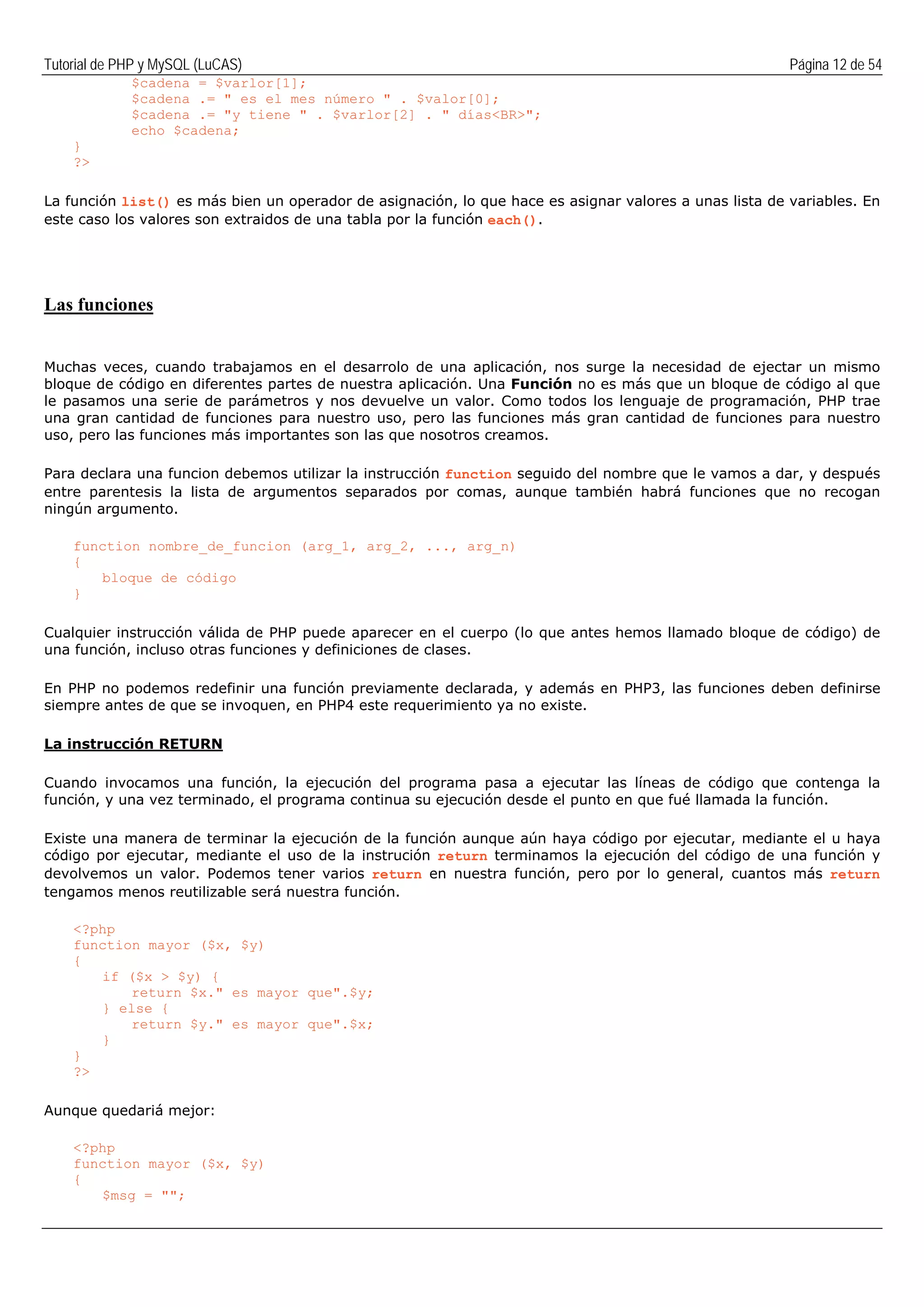 Tutorial de PHP y MySQL (LuCAS) Página 12 de 54
$cadena = $varlor[1];
$cadena .= " es el mes número " . $valor[0];
$cadena .= "y tiene " . $varlor[2] . " días<BR>";
echo $cadena;
}
?>
La función list() es más bien un operador de asignación, lo que hace es asignar valores a unas lista de variables. En
este caso los valores son extraidos de una tabla por la función each().
Las funciones
Muchas veces, cuando trabajamos en el desarrolo de una aplicación, nos surge la necesidad de ejectar un mismo
bloque de código en diferentes partes de nuestra aplicación. Una Función no es más que un bloque de código al que
le pasamos una serie de parámetros y nos devuelve un valor. Como todos los lenguaje de programación, PHP trae
una gran cantidad de funciones para nuestro uso, pero las funciones más gran cantidad de funciones para nuestro
uso, pero las funciones más importantes son las que nosotros creamos.
Para declara una funcion debemos utilizar la instrucción function seguido del nombre que le vamos a dar, y después
entre parentesis la lista de argumentos separados por comas, aunque también habrá funciones que no recogan
ningún argumento.
function nombre_de_funcion (arg_1, arg_2, ..., arg_n)
{
bloque de código
}
Cualquier instrucción válida de PHP puede aparecer en el cuerpo (lo que antes hemos llamado bloque de código) de
una función, incluso otras funciones y definiciones de clases.
En PHP no podemos redefinir una función previamente declarada, y además en PHP3, las funciones deben definirse
siempre antes de que se invoquen, en PHP4 este requerimiento ya no existe.
La instrucción RETURN
Cuando invocamos una función, la ejecución del programa pasa a ejecutar las líneas de código que contenga la
función, y una vez terminado, el programa continua su ejecución desde el punto en que fué llamada la función.
Existe una manera de terminar la ejecución de la función aunque aún haya código por ejecutar, mediante el u haya
código por ejecutar, mediante el uso de la instrución return terminamos la ejecución del código de una función y
devolvemos un valor. Podemos tener varios return en nuestra función, pero por lo general, cuantos más return
tengamos menos reutilizable será nuestra función.
<?php
function mayor ($x, $y)
{
if ($x > $y) {
return $x." es mayor que".$y;
} else {
return $y." es mayor que".$x;
}
}
?>
Aunque quedariá mejor:
<?php
function mayor ($x, $y)
{
$msg = "";
 