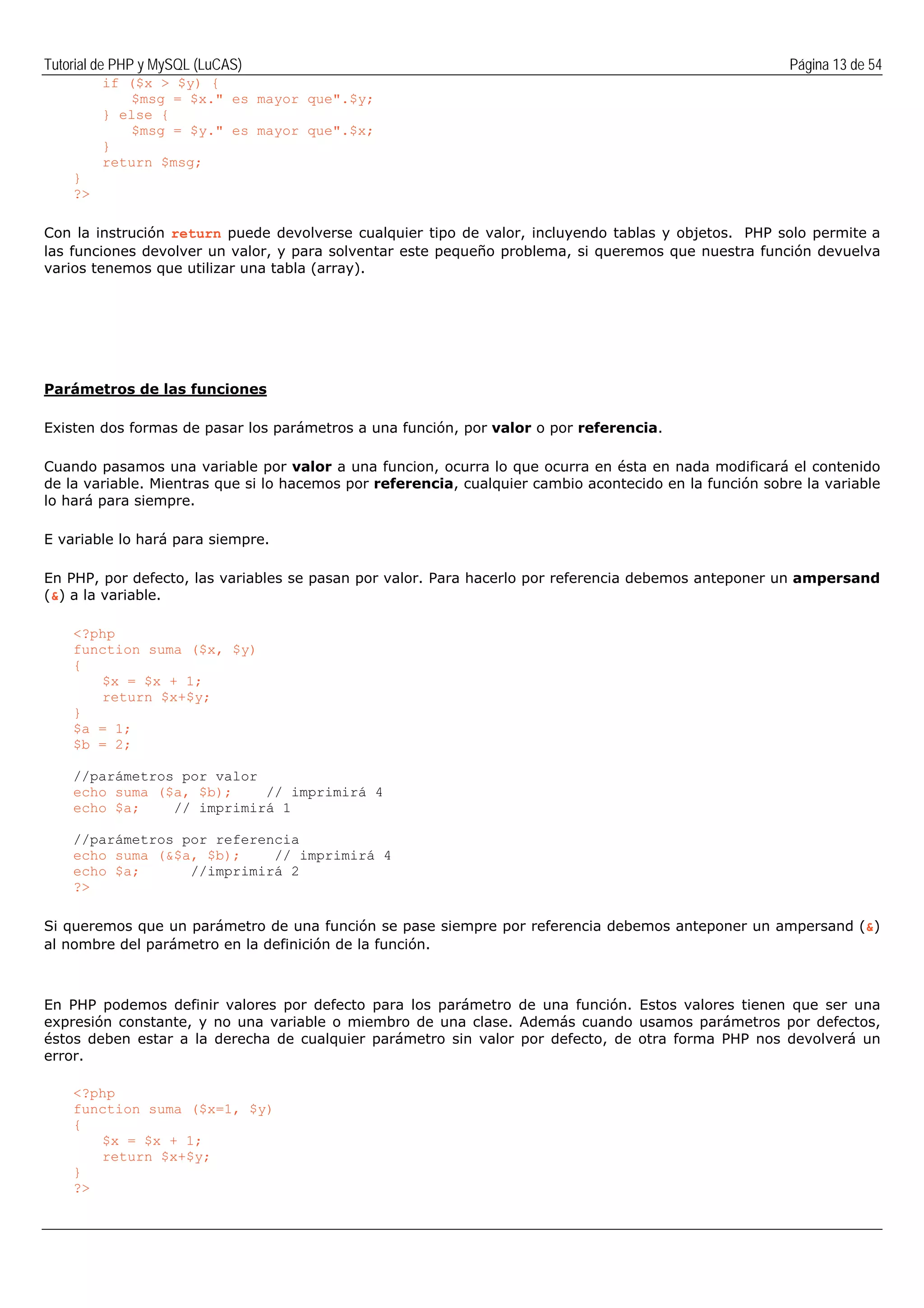 Tutorial de PHP y MySQL (LuCAS) Página 13 de 54
if ($x > $y) {
$msg = $x." es mayor que".$y;
} else {
$msg = $y." es mayor que".$x;
}
return $msg;
}
?>
Con la instrución return puede devolverse cualquier tipo de valor, incluyendo tablas y objetos. PHP solo permite a
las funciones devolver un valor, y para solventar este pequeño problema, si queremos que nuestra función devuelva
varios tenemos que utilizar una tabla (array).
Parámetros de las funciones
Existen dos formas de pasar los parámetros a una función, por valor o por referencia.
Cuando pasamos una variable por valor a una funcion, ocurra lo que ocurra en ésta en nada modificará el contenido
de la variable. Mientras que si lo hacemos por referencia, cualquier cambio acontecido en la función sobre la variable
lo hará para siempre.
E variable lo hará para siempre.
En PHP, por defecto, las variables se pasan por valor. Para hacerlo por referencia debemos anteponer un ampersand
(&) a la variable.
<?php
function suma ($x, $y)
{
$x = $x + 1;
return $x+$y;
}
$a = 1;
$b = 2;
//parámetros por valor
echo suma ($a, $b); // imprimirá 4
echo $a; // imprimirá 1
//parámetros por referencia
echo suma (&$a, $b); // imprimirá 4
echo $a; //imprimirá 2
?>
Si queremos que un parámetro de una función se pase siempre por referencia debemos anteponer un ampersand (&)
al nombre del parámetro en la definición de la función.
En PHP podemos definir valores por defecto para los parámetro de una función. Estos valores tienen que ser una
expresión constante, y no una variable o miembro de una clase. Además cuando usamos parámetros por defectos,
éstos deben estar a la derecha de cualquier parámetro sin valor por defecto, de otra forma PHP nos devolverá un
error.
<?php
function suma ($x=1, $y)
{
$x = $x + 1;
return $x+$y;
}
?>
 
