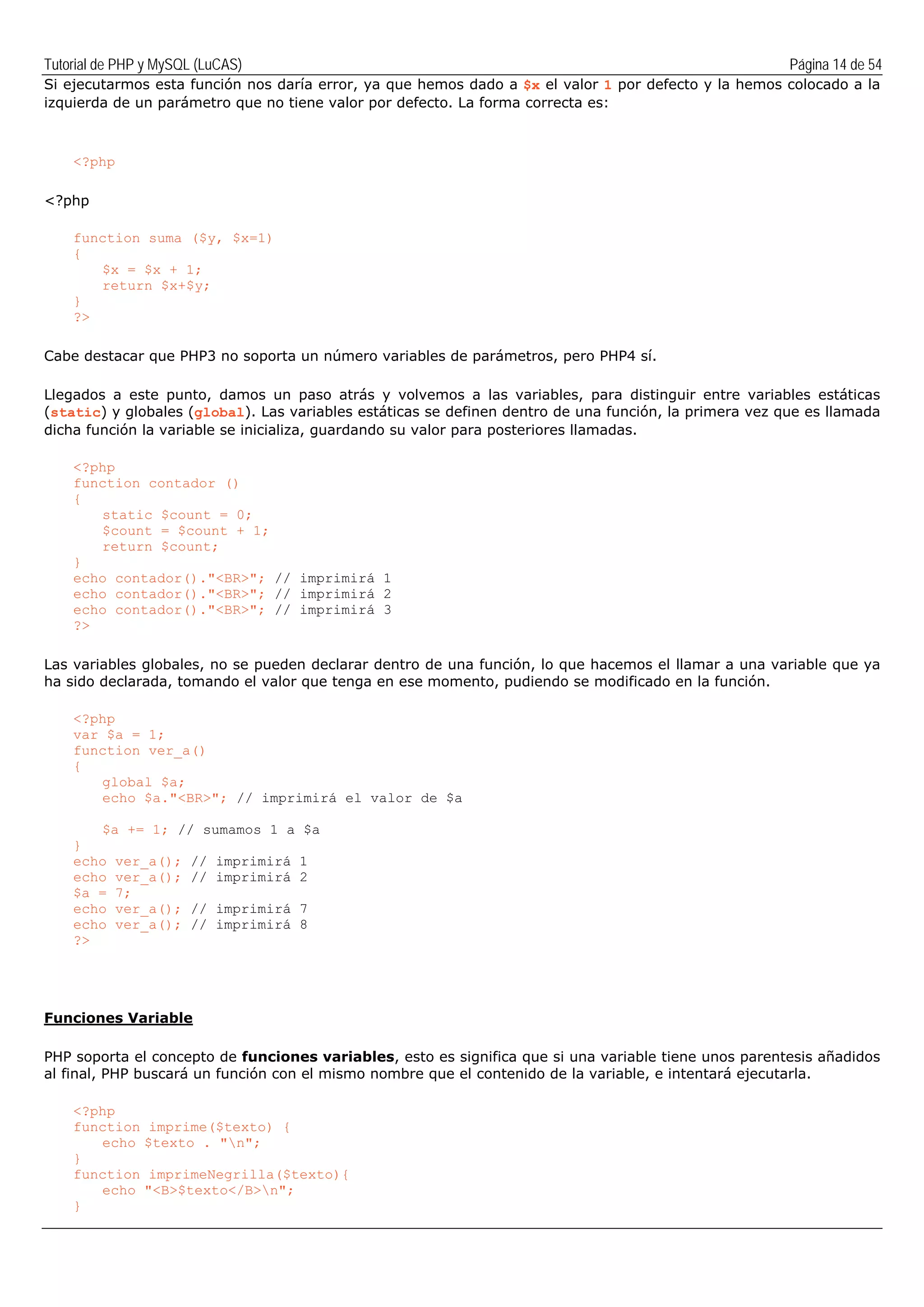Tutorial de PHP y MySQL (LuCAS) Página 14 de 54
Si ejecutarmos esta función nos daría error, ya que hemos dado a $x el valor 1 por defecto y la hemos colocado a la
izquierda de un parámetro que no tiene valor por defecto. La forma correcta es:
<?php
<?php
function suma ($y, $x=1)
{
$x = $x + 1;
return $x+$y;
}
?>
Cabe destacar que PHP3 no soporta un número variables de parámetros, pero PHP4 sí.
Llegados a este punto, damos un paso atrás y volvemos a las variables, para distinguir entre variables estáticas
(static) y globales (global). Las variables estáticas se definen dentro de una función, la primera vez que es llamada
dicha función la variable se inicializa, guardando su valor para posteriores llamadas.
<?php
function contador ()
{
static $count = 0;
$count = $count + 1;
return $count;
}
echo contador()."<BR>"; // imprimirá 1
echo contador()."<BR>"; // imprimirá 2
echo contador()."<BR>"; // imprimirá 3
?>
Las variables globales, no se pueden declarar dentro de una función, lo que hacemos el llamar a una variable que ya
ha sido declarada, tomando el valor que tenga en ese momento, pudiendo se modificado en la función.
<?php
var $a = 1;
function ver_a()
{
global $a;
echo $a."<BR>"; // imprimirá el valor de $a
$a += 1; // sumamos 1 a $a
}
echo ver_a(); // imprimirá 1
echo ver_a(); // imprimirá 2
$a = 7;
echo ver_a(); // imprimirá 7
echo ver_a(); // imprimirá 8
?>
Funciones Variable
PHP soporta el concepto de funciones variables, esto es significa que si una variable tiene unos parentesis añadidos
al final, PHP buscará un función con el mismo nombre que el contenido de la variable, e intentará ejecutarla.
<?php
function imprime($texto) {
echo $texto . "n";
}
function imprimeNegrilla($texto){
echo "<B>$texto</B>n";
}
 