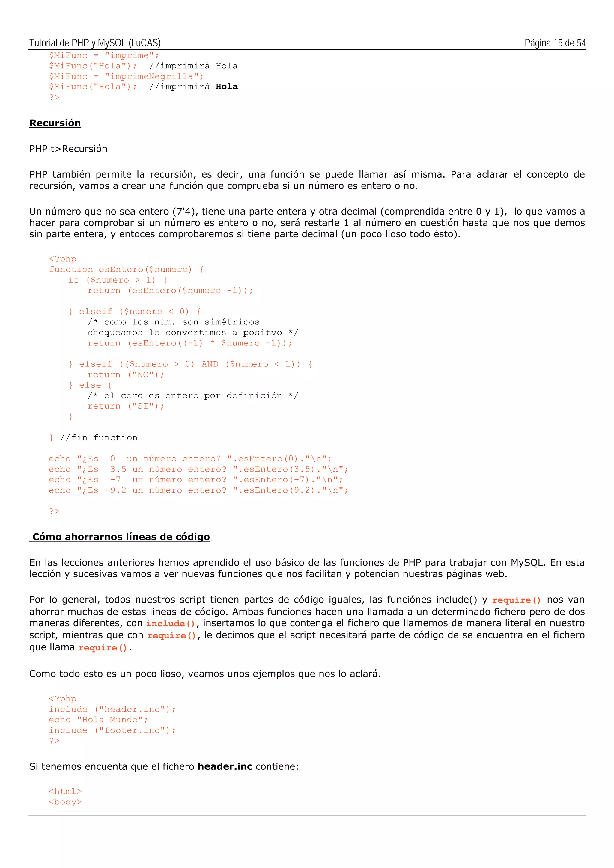 Tutorial de PHP y MySQL (LuCAS) Página 15 de 54
$MiFunc = "imprime";
$MiFunc("Hola"); //imprimirá Hola
$MiFunc = "imprimeNegrilla";
$MiFunc("Hola"); //imprimirá Hola
?>
Recursión
PHP t>Recursión
PHP también permite la recursión, es decir, una función se puede llamar así misma. Para aclarar el concepto de
recursión, vamos a crear una función que comprueba si un número es entero o no.
Un número que no sea entero (7'4), tiene una parte entera y otra decimal (comprendida entre 0 y 1), lo que vamos a
hacer para comprobar si un número es entero o no, será restarle 1 al número en cuestión hasta que nos que demos
sin parte entera, y entoces comprobaremos si tiene parte decimal (un poco lioso todo ésto).
<?php
function esEntero($numero) {
if ($numero > 1) {
return (esEntero($numero -1));
} elseif ($numero < 0) {
/* como los núm. son simétricos
chequeamos lo convertimos a positvo */
return (esEntero((-1) * $numero -1));
} elseif (($numero > 0) AND ($numero < 1)) {
return ("NO");
} else {
/* el cero es entero por definición */
return ("SI");
}
} //fin function
echo "¿Es 0 un número entero? ".esEntero(0)."n";
echo "¿Es 3.5 un número entero? ".esEntero(3.5)."n";
echo "¿Es -7 un número entero? ".esEntero(-7)."n";
echo "¿Es -9.2 un número entero? ".esEntero(9.2)."n";
?>
Cómo ahorrarnos líneas de código
En las lecciones anteriores hemos aprendido el uso básico de las funciones de PHP para trabajar con MySQL. En esta
lección y sucesivas vamos a ver nuevas funciones que nos facilitan y potencian nuestras páginas web.
Por lo general, todos nuestros script tienen partes de código iguales, las funciónes include() y require() nos van
ahorrar muchas de estas lineas de código. Ambas funciones hacen una llamada a un determinado fichero pero de dos
maneras diferentes, con include(), insertamos lo que contenga el fichero que llamemos de manera literal en nuestro
script, mientras que con require(), le decimos que el script necesitará parte de código de se encuentra en el fichero
que llama require().
Como todo esto es un poco lioso, veamos unos ejemplos que nos lo aclará.
<?php
include ("header.inc");
echo "Hola Mundo";
include ("footer.inc");
?>
Si tenemos encuenta que el fichero header.inc contiene:
<html>
<body>
 