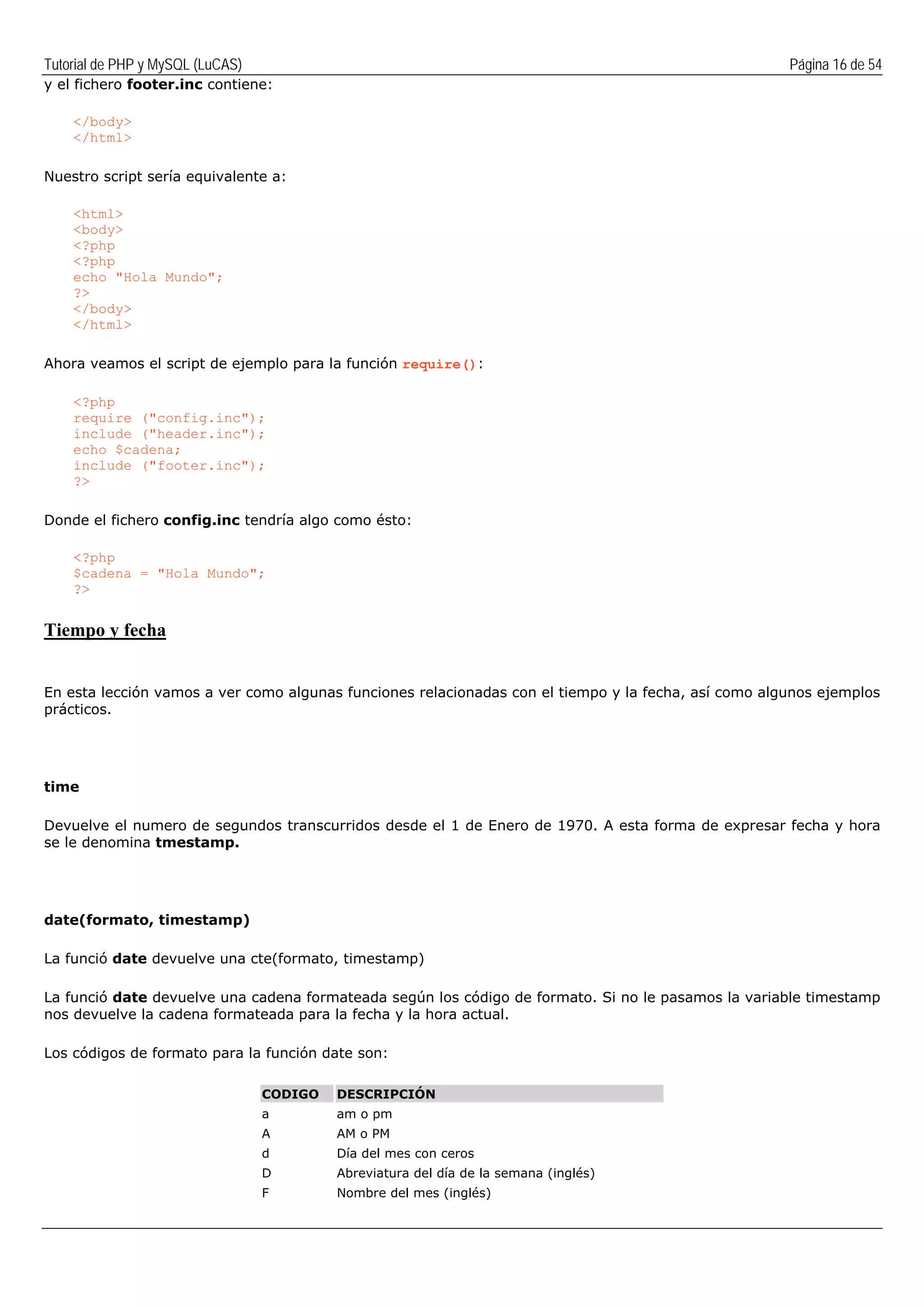 Tutorial de PHP y MySQL (LuCAS) Página 16 de 54
y el fichero footer.inc contiene:
</body>
</html>
Nuestro script sería equivalente a:
<html>
<body>
<?php
<?php
echo "Hola Mundo";
?>
</body>
</html>
Ahora veamos el script de ejemplo para la función require():
<?php
require ("config.inc");
include ("header.inc");
echo $cadena;
include ("footer.inc");
?>
Donde el fichero config.inc tendría algo como ésto:
<?php
$cadena = "Hola Mundo";
?>
Tiempo y fecha
En esta lección vamos a ver como algunas funciones relacionadas con el tiempo y la fecha, así como algunos ejemplos
prácticos.
time
Devuelve el numero de segundos transcurridos desde el 1 de Enero de 1970. A esta forma de expresar fecha y hora
se le denomina tmestamp.
date(formato, timestamp)
La funció date devuelve una cte(formato, timestamp)
La funció date devuelve una cadena formateada según los código de formato. Si no le pasamos la variable timestamp
nos devuelve la cadena formateada para la fecha y la hora actual.
Los códigos de formato para la función date son:
CODIGO DESCRIPCIÓN
a am o pm
A AM o PM
d Día del mes con ceros
D Abreviatura del día de la semana (inglés)
F Nombre del mes (inglés)
 