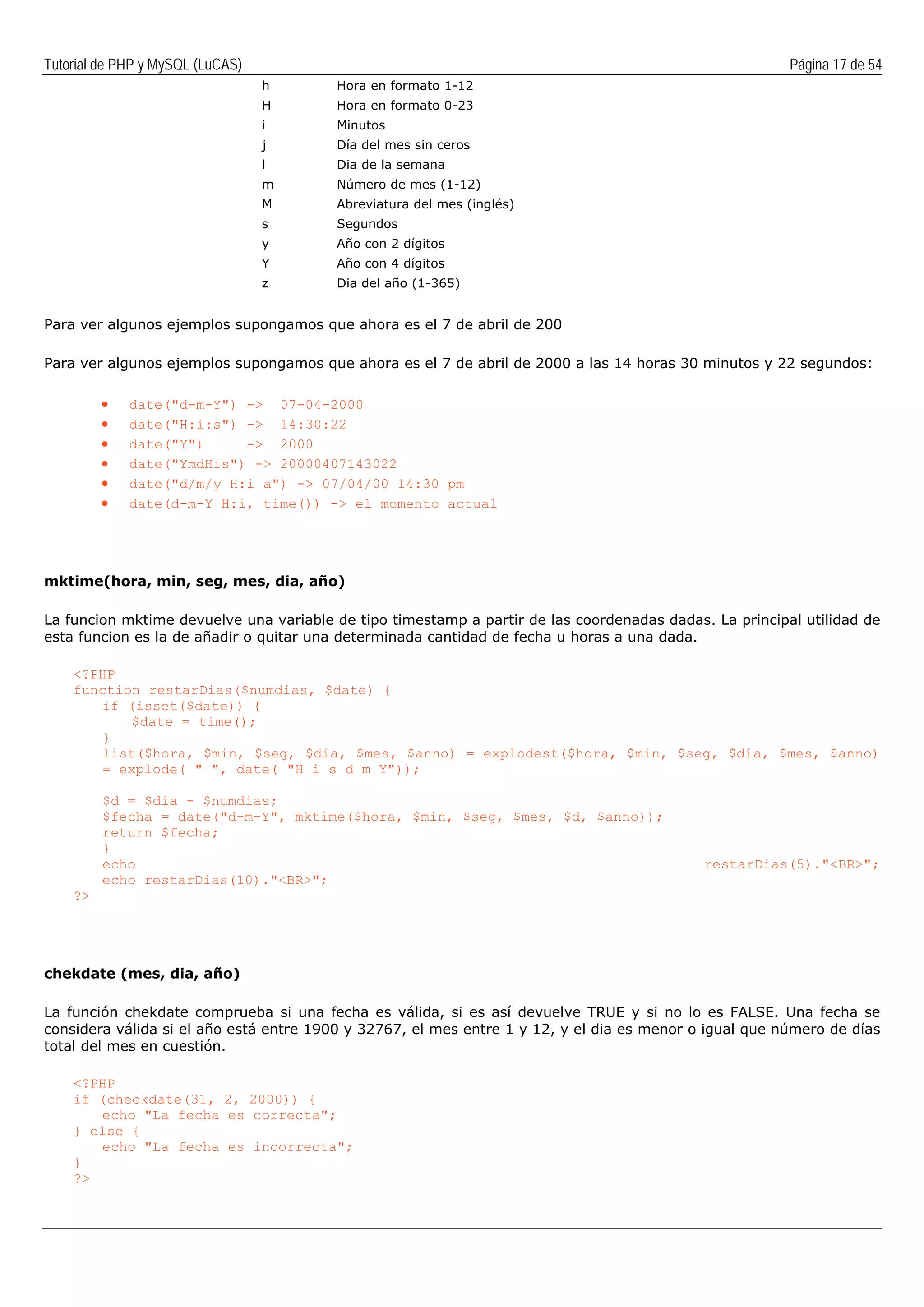 Tutorial de PHP y MySQL (LuCAS) Página 17 de 54
h Hora en formato 1-12
H Hora en formato 0-23
i Minutos
j Día del mes sin ceros
l Dia de la semana
m Número de mes (1-12)
M Abreviatura del mes (inglés)
s Segundos
y Año con 2 dígitos
Y Año con 4 dígitos
z Dia del año (1-365)
Para ver algunos ejemplos supongamos que ahora es el 7 de abril de 200
Para ver algunos ejemplos supongamos que ahora es el 7 de abril de 2000 a las 14 horas 30 minutos y 22 segundos:
• date("d-m-Y") -> 07-04-2000
• date("H:i:s") -> 14:30:22
• date("Y") -> 2000
• date("YmdHis") -> 20000407143022
• date("d/m/y H:i a") -> 07/04/00 14:30 pm
• date(d-m-Y H:i, time()) -> el momento actual
mktime(hora, min, seg, mes, dia, año)
La funcion mktime devuelve una variable de tipo timestamp a partir de las coordenadas dadas. La principal utilidad de
esta funcion es la de añadir o quitar una determinada cantidad de fecha u horas a una dada.
<?PHP
function restarDias($numdias, $date) {
if (isset($date)) {
$date = time();
}
list($hora, $min, $seg, $dia, $mes, $anno) = explodest($hora, $min, $seg, $dia, $mes, $anno)
= explode( " ", date( "H i s d m Y"));
$d = $dia - $numdias;
$fecha = date("d-m-Y", mktime($hora, $min, $seg, $mes, $d, $anno));
return $fecha;
}
echo restarDias(5)."<BR>";
echo restarDias(10)."<BR>";
?>
chekdate (mes, dia, año)
La función chekdate comprueba si una fecha es válida, si es así devuelve TRUE y si no lo es FALSE. Una fecha se
considera válida si el año está entre 1900 y 32767, el mes entre 1 y 12, y el dia es menor o igual que número de días
total del mes en cuestión.
<?PHP
if (checkdate(31, 2, 2000)) {
echo "La fecha es correcta";
} else {
echo "La fecha es incorrecta";
}
?>
 