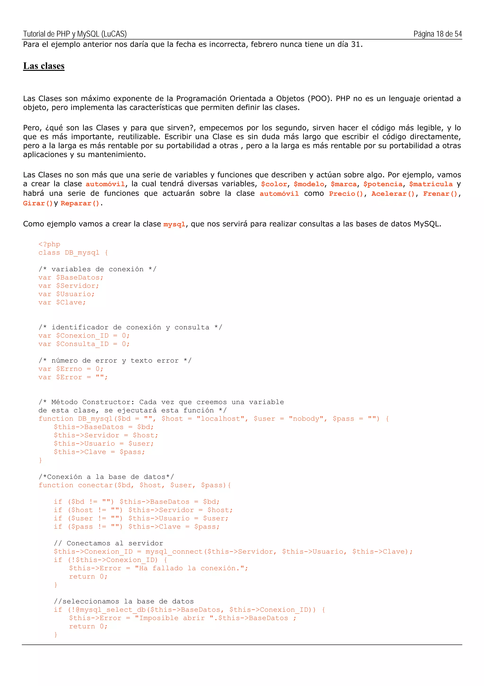 Tutorial de PHP y MySQL (LuCAS) Página 18 de 54
Para el ejemplo anterior nos daría que la fecha es incorrecta, febrero nunca tiene un día 31.
Las clases
Las Clases son máximo exponente de la Programación Orientada a Objetos (POO). PHP no es un lenguaje orientad a
objeto, pero implementa las características que permiten definir las clases.
Pero, ¿qué son las Clases y para que sirven?, empecemos por los segundo, sirven hacer el código más legible, y lo
que es más importante, reutilizable. Escribir una Clase es sin duda más largo que escribir el código directamente,
pero a la larga es más rentable por su portabilidad a otras , pero a la larga es más rentable por su portabilidad a otras
aplicaciones y su mantenimiento.
Las Clases no son más que una serie de variables y funciones que describen y actúan sobre algo. Por ejemplo, vamos
a crear la clase automóvil, la cual tendrá diversas variables, $color, $modelo, $marca, $potencia, $matricula y
habrá una serie de funciones que actuarán sobre la clase automóvil como Precio(), Acelerar(), Frenar(),
Girar()y Reparar().
Como ejemplo vamos a crear la clase mysql, que nos servirá para realizar consultas a las bases de datos MySQL.
<?php
class DB_mysql {
/* variables de conexión */
var $BaseDatos;
var $Servidor;
var $Usuario;
var $Clave;
/* identificador de conexión y consulta */
var $Conexion_ID = 0;
var $Consulta_ID = 0;
/* número de error y texto error */
var $Errno = 0;
var $Error = "";
/* Método Constructor: Cada vez que creemos una variable
de esta clase, se ejecutará esta función */
function DB_mysql($bd = "", $host = "localhost", $user = "nobody", $pass = "") {
$this->BaseDatos = $bd;
$this->Servidor = $host;
$this->Usuario = $user;
$this->Clave = $pass;
}
/*Conexión a la base de datos*/
function conectar($bd, $host, $user, $pass){
if ($bd != "") $this->BaseDatos = $bd;
if ($host != "") $this->Servidor = $host;
if ($user != "") $this->Usuario = $user;
if ($pass != "") $this->Clave = $pass;
// Conectamos al servidor
$this->Conexion_ID = mysql_connect($this->Servidor, $this->Usuario, $this->Clave);
if (!$this->Conexion_ID) {
$this->Error = "Ha fallado la conexión.";
return 0;
}
//seleccionamos la base de datos
if (!@mysql_select_db($this->BaseDatos, $this->Conexion_ID)) {
$this->Error = "Imposible abrir ".$this->BaseDatos ;
return 0;
}
 