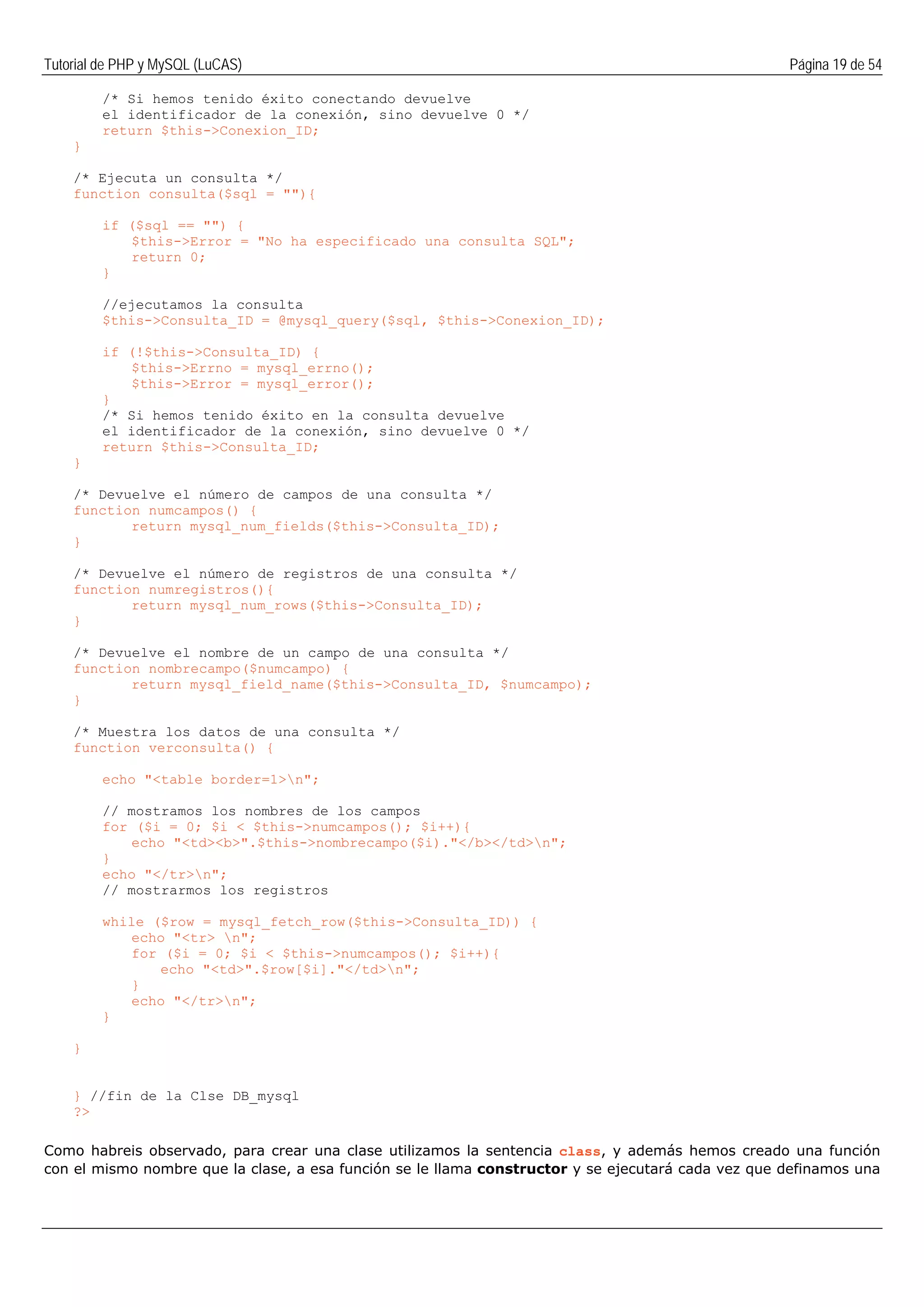 Tutorial de PHP y MySQL (LuCAS) Página 19 de 54
/* Si hemos tenido éxito conectando devuelve
el identificador de la conexión, sino devuelve 0 */
return $this->Conexion_ID;
}
/* Ejecuta un consulta */
function consulta($sql = ""){
if ($sql == "") {
$this->Error = "No ha especificado una consulta SQL";
return 0;
}
//ejecutamos la consulta
$this->Consulta_ID = @mysql_query($sql, $this->Conexion_ID);
if (!$this->Consulta_ID) {
$this->Errno = mysql_errno();
$this->Error = mysql_error();
}
/* Si hemos tenido éxito en la consulta devuelve
el identificador de la conexión, sino devuelve 0 */
return $this->Consulta_ID;
}
/* Devuelve el número de campos de una consulta */
function numcampos() {
return mysql_num_fields($this->Consulta_ID);
}
/* Devuelve el número de registros de una consulta */
function numregistros(){
return mysql_num_rows($this->Consulta_ID);
}
/* Devuelve el nombre de un campo de una consulta */
function nombrecampo($numcampo) {
return mysql_field_name($this->Consulta_ID, $numcampo);
}
/* Muestra los datos de una consulta */
function verconsulta() {
echo "<table border=1>n";
// mostramos los nombres de los campos
for ($i = 0; $i < $this->numcampos(); $i++){
echo "<td><b>".$this->nombrecampo($i)."</b></td>n";
}
echo "</tr>n";
// mostrarmos los registros
while ($row = mysql_fetch_row($this->Consulta_ID)) {
echo "<tr> n";
for ($i = 0; $i < $this->numcampos(); $i++){
echo "<td>".$row[$i]."</td>n";
}
echo "</tr>n";
}
}
} //fin de la Clse DB_mysql
?>
Como habreis observado, para crear una clase utilizamos la sentencia class, y además hemos creado una función
con el mismo nombre que la clase, a esa función se le llama constructor y se ejecutará cada vez que definamos una
 