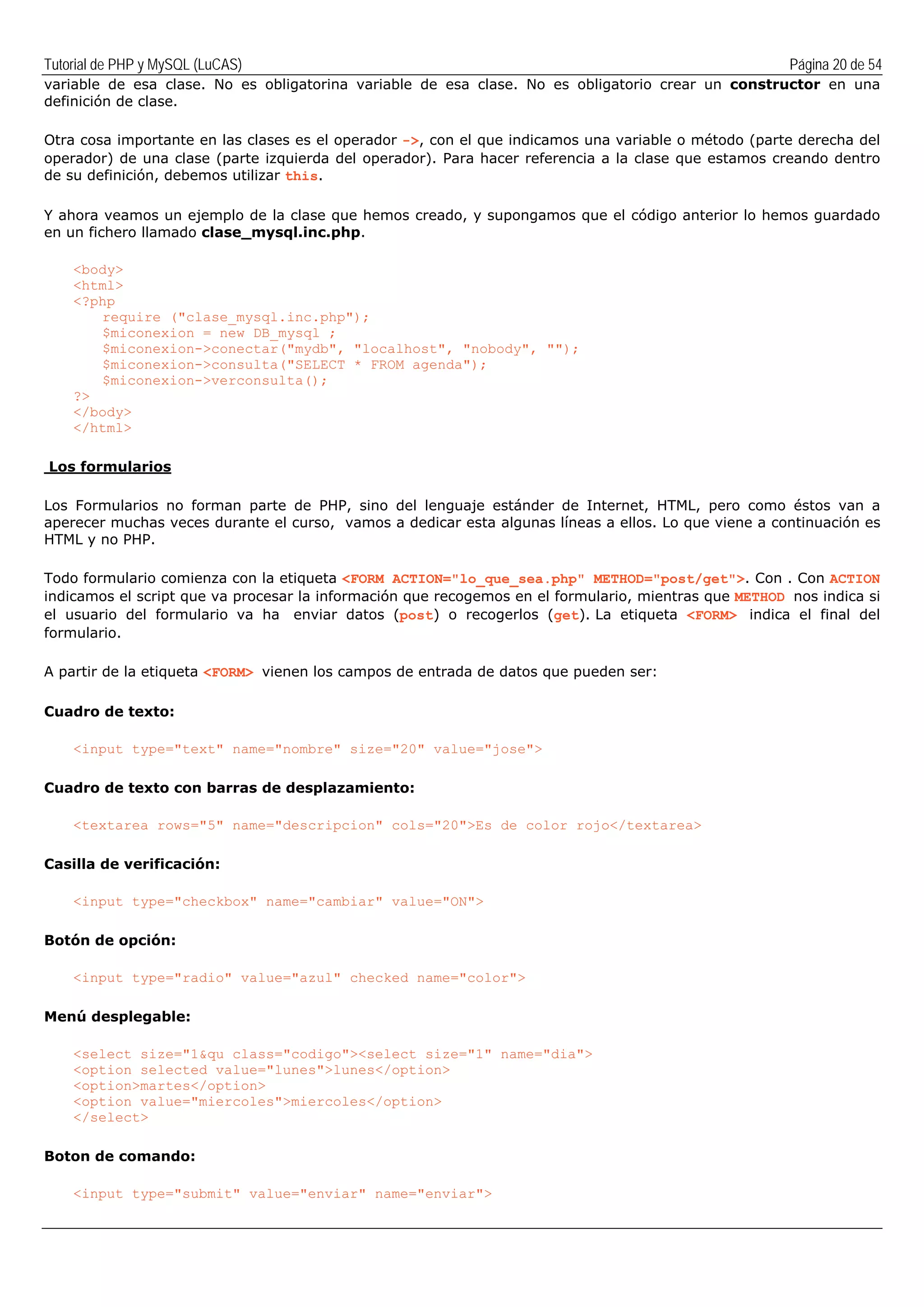 Tutorial de PHP y MySQL (LuCAS) Página 20 de 54
variable de esa clase. No es obligatorina variable de esa clase. No es obligatorio crear un constructor en una
definición de clase.
Otra cosa importante en las clases es el operador ->, con el que indicamos una variable o método (parte derecha del
operador) de una clase (parte izquierda del operador). Para hacer referencia a la clase que estamos creando dentro
de su definición, debemos utilizar this.
Y ahora veamos un ejemplo de la clase que hemos creado, y supongamos que el código anterior lo hemos guardado
en un fichero llamado clase_mysql.inc.php.
<body>
<html>
<?php
require ("clase_mysql.inc.php");
$miconexion = new DB_mysql ;
$miconexion->conectar("mydb", "localhost", "nobody", "");
$miconexion->consulta("SELECT * FROM agenda");
$miconexion->verconsulta();
?>
</body>
</html>
Los formularios
Los Formularios no forman parte de PHP, sino del lenguaje estánder de Internet, HTML, pero como éstos van a
aperecer muchas veces durante el curso, vamos a dedicar esta algunas líneas a ellos. Lo que viene a continuación es
HTML y no PHP.
Todo formulario comienza con la etiqueta <FORM ACTION="lo_que_sea.php" METHOD="post/get">. Con . Con ACTION
indicamos el script que va procesar la información que recogemos en el formulario, mientras que METHOD nos indica si
el usuario del formulario va ha enviar datos (post) o recogerlos (get). La etiqueta <FORM> indica el final del
formulario.
A partir de la etiqueta <FORM> vienen los campos de entrada de datos que pueden ser:
Cuadro de texto:
<input type="text" name="nombre" size="20" value="jose">
Cuadro de texto con barras de desplazamiento:
<textarea rows="5" name="descripcion" cols="20">Es de color rojo</textarea>
Casilla de verificación:
<input type="checkbox" name="cambiar" value="ON">
Botón de opción:
<input type="radio" value="azul" checked name="color">
Menú desplegable:
<select size="1&qu class="codigo"><select size="1" name="dia">
<option selected value="lunes">lunes</option>
<option>martes</option>
<option value="miercoles">miercoles</option>
</select>
Boton de comando:
<input type="submit" value="enviar" name="enviar">
 