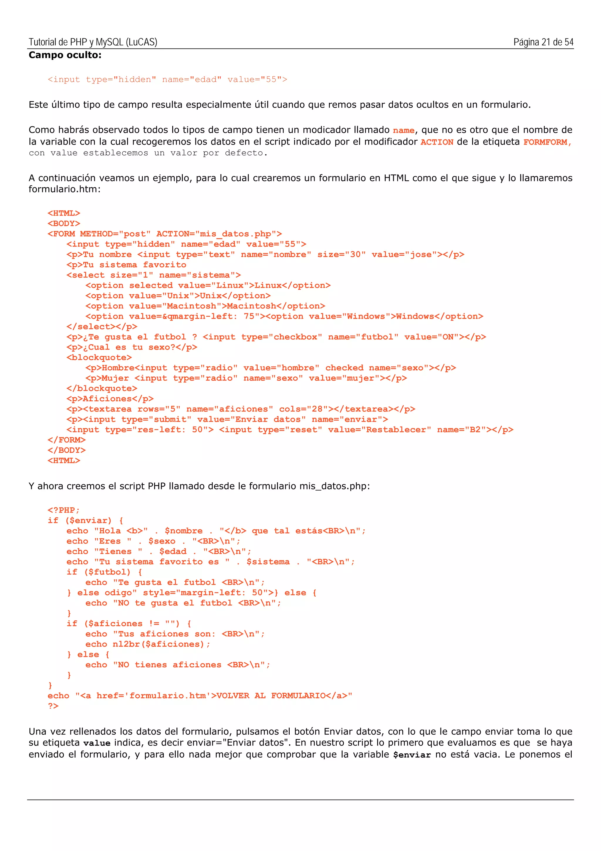 Tutorial de PHP y MySQL (LuCAS) Página 21 de 54
Campo oculto:
<input type="hidden" name="edad" value="55">
Este último tipo de campo resulta especialmente útil cuando que remos pasar datos ocultos en un formulario.
Como habrás observado todos lo tipos de campo tienen un modicador llamado name, que no es otro que el nombre de
la variable con la cual recogeremos los datos en el script indicado por el modificador ACTION de la etiqueta FORMFORM,
con value establecemos un valor por defecto.
A continuación veamos un ejemplo, para lo cual crearemos un formulario en HTML como el que sigue y lo llamaremos
formulario.htm:
<HTML>
<BODY>
<FORM METHOD="post" ACTION="mis_datos.php">
<input type="hidden" name="edad" value="55">
<p>Tu nombre <input type="text" name="nombre" size="30" value="jose"></p>
<p>Tu sistema favorito
<select size="1" name="sistema">
<option selected value="Linux">Linux</option>
<option value="Unix">Unix</option>
<option value="Macintosh">Macintosh</option>
<option value=&qmargin-left: 75"><option value="Windows">Windows</option>
</select></p>
<p>¿Te gusta el futbol ? <input type="checkbox" name="futbol" value="ON"></p>
<p>¿Cual es tu sexo?</p>
<blockquote>
<p>Hombre<input type="radio" value="hombre" checked name="sexo"></p>
<p>Mujer <input type="radio" name="sexo" value="mujer"></p>
</blockquote>
<p>Aficiones</p>
<p><textarea rows="5" name="aficiones" cols="28"></textarea></p>
<p><input type="submit" value="Enviar datos" name="enviar">
<input type="res-left: 50"> <input type="reset" value="Restablecer" name="B2"></p>
</FORM>
</BODY>
<HTML>
Y ahora creemos el script PHP llamado desde le formulario mis_datos.php:
<?PHP;
if ($enviar) {
echo "Hola <b>" . $nombre . "</b> que tal estás<BR>n";
echo "Eres " . $sexo . "<BR>n";
echo "Tienes " . $edad . "<BR>n";
echo "Tu sistema favorito es " . $sistema . "<BR>n";
if ($futbol) {
echo "Te gusta el futbol <BR>n";
} else odigo" style="margin-left: 50">} else {
echo "NO te gusta el futbol <BR>n";
}
if ($aficiones != "") {
echo "Tus aficiones son: <BR>n";
echo nl2br($aficiones);
} else {
echo "NO tienes aficiones <BR>n";
}
}
echo "<a href='formulario.htm'>VOLVER AL FORMULARIO</a>"
?>
Una vez rellenados los datos del formulario, pulsamos el botón Enviar datos, con lo que le campo enviar toma lo que
su etiqueta value indica, es decir enviar="Enviar datos". En nuestro script lo primero que evaluamos es que se haya
enviado el formulario, y para ello nada mejor que comprobar que la variable $enviar no está vacia. Le ponemos el
 