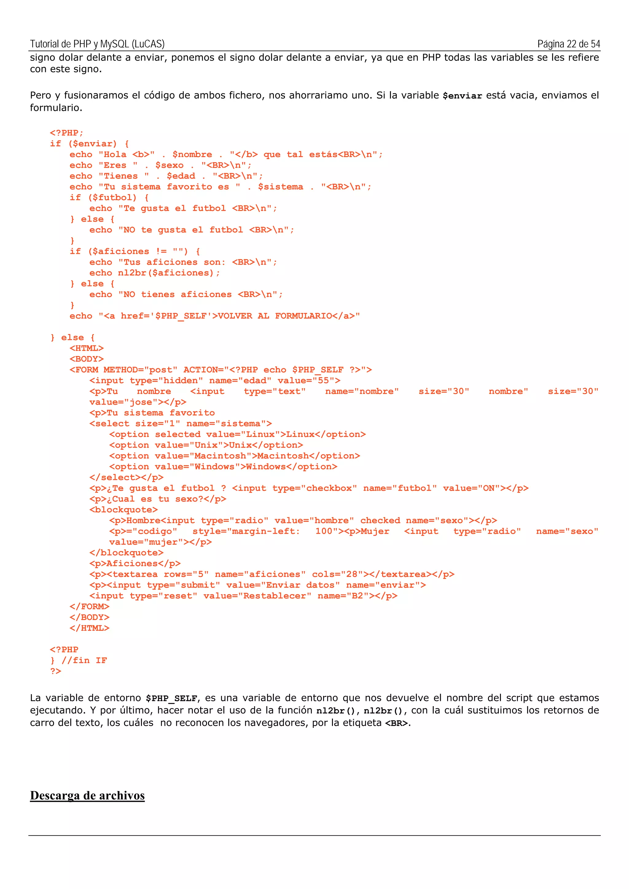 Tutorial de PHP y MySQL (LuCAS) Página 22 de 54
signo dolar delante a enviar, ponemos el signo dolar delante a enviar, ya que en PHP todas las variables se les refiere
con este signo.
Pero y fusionaramos el código de ambos fichero, nos ahorrariamo uno. Si la variable $enviar está vacia, enviamos el
formulario.
<?PHP;
if ($enviar) {
echo "Hola <b>" . $nombre . "</b> que tal estás<BR>n";
echo "Eres " . $sexo . "<BR>n";
echo "Tienes " . $edad . "<BR>n";
echo "Tu sistema favorito es " . $sistema . "<BR>n";
if ($futbol) {
echo "Te gusta el futbol <BR>n";
} else {
echo "NO te gusta el futbol <BR>n";
}
if ($aficiones != "") {
echo "Tus aficiones son: <BR>n";
echo nl2br($aficiones);
} else {
echo "NO tienes aficiones <BR>n";
}
echo "<a href='$PHP_SELF'>VOLVER AL FORMULARIO</a>"
} else {
<HTML>
<BODY>
<FORM METHOD="post" ACTION="<?PHP echo $PHP_SELF ?>">
<input type="hidden" name="edad" value="55">
<p>Tu nombre <input type="text" name="nombre" size="30" nombre" size="30"
value="jose"></p>
<p>Tu sistema favorito
<select size="1" name="sistema">
<option selected value="Linux">Linux</option>
<option value="Unix">Unix</option>
<option value="Macintosh">Macintosh</option>
<option value="Windows">Windows</option>
</select></p>
<p>¿Te gusta el futbol ? <input type="checkbox" name="futbol" value="ON"></p>
<p>¿Cual es tu sexo?</p>
<blockquote>
<p>Hombre<input type="radio" value="hombre" checked name="sexo"></p>
<p>="codigo" style="margin-left: 100"><p>Mujer <input type="radio" name="sexo"
value="mujer"></p>
</blockquote>
<p>Aficiones</p>
<p><textarea rows="5" name="aficiones" cols="28"></textarea></p>
<p><input type="submit" value="Enviar datos" name="enviar">
<input type="reset" value="Restablecer" name="B2"></p>
</FORM>
</BODY>
</HTML>
<?PHP
} //fin IF
?>
La variable de entorno $PHP_SELF, es una variable de entorno que nos devuelve el nombre del script que estamos
ejecutando. Y por último, hacer notar el uso de la función nl2br(), nl2br(), con la cuál sustituimos los retornos de
carro del texto, los cuáles no reconocen los navegadores, por la etiqueta <BR>.
Descarga de archivos
 