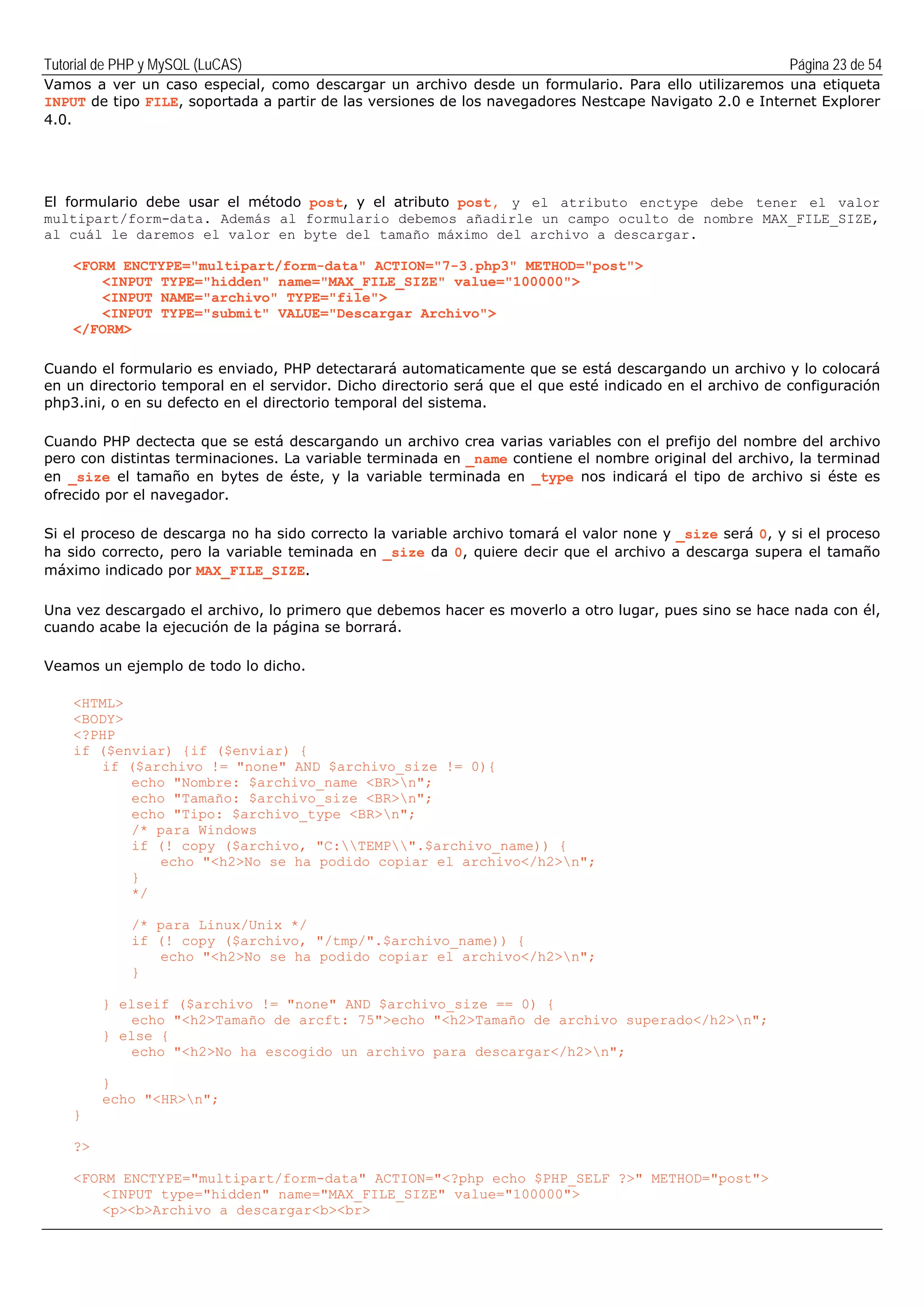 Tutorial de PHP y MySQL (LuCAS) Página 23 de 54
Vamos a ver un caso especial, como descargar un archivo desde un formulario. Para ello utilizaremos una etiqueta
INPUT de tipo FILE, soportada a partir de las versiones de los navegadores Nestcape Navigato 2.0 e Internet Explorer
4.0.
El formulario debe usar el método post, y el atributo post, y el atributo enctype debe tener el valor
multipart/form-data. Además al formulario debemos añadirle un campo oculto de nombre MAX_FILE_SIZE,
al cuál le daremos el valor en byte del tamaño máximo del archivo a descargar.
<FORM ENCTYPE="multipart/form-data" ACTION="7-3.php3" METHOD="post">
<INPUT TYPE="hidden" name="MAX_FILE_SIZE" value="100000">
<INPUT NAME="archivo" TYPE="file">
<INPUT TYPE="submit" VALUE="Descargar Archivo">
</FORM>
Cuando el formulario es enviado, PHP detectarará automaticamente que se está descargando un archivo y lo colocará
en un directorio temporal en el servidor. Dicho directorio será que el que esté indicado en el archivo de configuración
php3.ini, o en su defecto en el directorio temporal del sistema.
Cuando PHP dectecta que se está descargando un archivo crea varias variables con el prefijo del nombre del archivo
pero con distintas terminaciones. La variable terminada en _name contiene el nombre original del archivo, la terminad
en _size el tamaño en bytes de éste, y la variable terminada en _type nos indicará el tipo de archivo si éste es
ofrecido por el navegador.
Si el proceso de descarga no ha sido correcto la variable archivo tomará el valor none y _size será 0, y si el proceso
ha sido correcto, pero la variable teminada en _size da 0, quiere decir que el archivo a descarga supera el tamaño
máximo indicado por MAX_FILE_SIZE.
Una vez descargado el archivo, lo primero que debemos hacer es moverlo a otro lugar, pues sino se hace nada con él,
cuando acabe la ejecución de la página se borrará.
Veamos un ejemplo de todo lo dicho.
<HTML>
<BODY>
<?PHP
if ($enviar) {if ($enviar) {
if ($archivo != "none" AND $archivo_size != 0){
echo "Nombre: $archivo_name <BR>n";
echo "Tamaño: $archivo_size <BR>n";
echo "Tipo: $archivo_type <BR>n";
/* para Windows
if (! copy ($archivo, "C:TEMP".$archivo_name)) {
echo "<h2>No se ha podido copiar el archivo</h2>n";
}
*/
/* para Linux/Unix */
if (! copy ($archivo, "/tmp/".$archivo_name)) {
echo "<h2>No se ha podido copiar el archivo</h2>n";
}
} elseif ($archivo != "none" AND $archivo_size == 0) {
echo "<h2>Tamaño de arcft: 75">echo "<h2>Tamaño de archivo superado</h2>n";
} else {
echo "<h2>No ha escogido un archivo para descargar</h2>n";
}
echo "<HR>n";
}
?>
<FORM ENCTYPE="multipart/form-data" ACTION="<?php echo $PHP_SELF ?>" METHOD="post">
<INPUT type="hidden" name="MAX_FILE_SIZE" value="100000">
<p><b>Archivo a descargar<b><br>
 