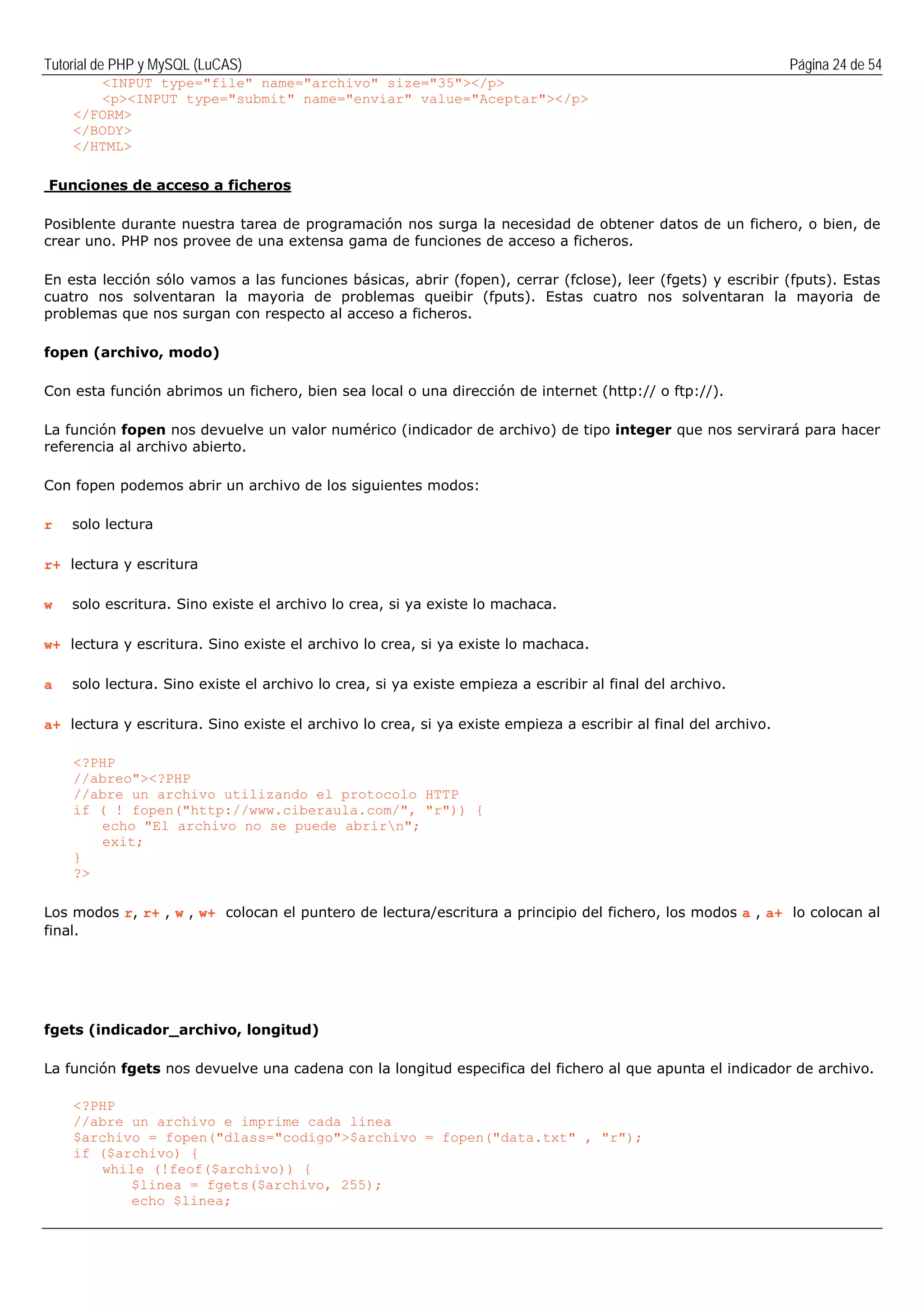 Tutorial de PHP y MySQL (LuCAS) Página 24 de 54
<INPUT type="file" name="archivo" size="35"></p>
<p><INPUT type="submit" name="enviar" value="Aceptar"></p>
</FORM>
</BODY>
</HTML>
Funciones de acceso a ficheros
Posiblente durante nuestra tarea de programación nos surga la necesidad de obtener datos de un fichero, o bien, de
crear uno. PHP nos provee de una extensa gama de funciones de acceso a ficheros.
En esta lección sólo vamos a las funciones básicas, abrir (fopen), cerrar (fclose), leer (fgets) y escribir (fputs). Estas
cuatro nos solventaran la mayoria de problemas queibir (fputs). Estas cuatro nos solventaran la mayoria de
problemas que nos surgan con respecto al acceso a ficheros.
fopen (archivo, modo)
Con esta función abrimos un fichero, bien sea local o una dirección de internet (http:// o ftp://).
La función fopen nos devuelve un valor numérico (indicador de archivo) de tipo integer que nos servirará para hacer
referencia al archivo abierto.
Con fopen podemos abrir un archivo de los siguientes modos:
r solo lectura
r+ lectura y escritura
w solo escritura. Sino existe el archivo lo crea, si ya existe lo machaca.
w+ lectura y escritura. Sino existe el archivo lo crea, si ya existe lo machaca.
a solo lectura. Sino existe el archivo lo crea, si ya existe empieza a escribir al final del archivo.
a+ lectura y escritura. Sino existe el archivo lo crea, si ya existe empieza a escribir al final del archivo.
<?PHP
//abreo"><?PHP
//abre un archivo utilizando el protocolo HTTP
if ( ! fopen("http://www.ciberaula.com/", "r")) {
echo "El archivo no se puede abrirn";
exit;
}
?>
Los modos r, r+ , w , w+ colocan el puntero de lectura/escritura a principio del fichero, los modos a , a+ lo colocan al
final.
fgets (indicador_archivo, longitud)
La función fgets nos devuelve una cadena con la longitud especifica del fichero al que apunta el indicador de archivo.
<?PHP
//abre un archivo e imprime cada linea
$archivo = fopen("dlass="codigo">$archivo = fopen("data.txt" , "r");
if ($archivo) {
while (!feof($archivo)) {
$linea = fgets($archivo, 255);
echo $linea;
 