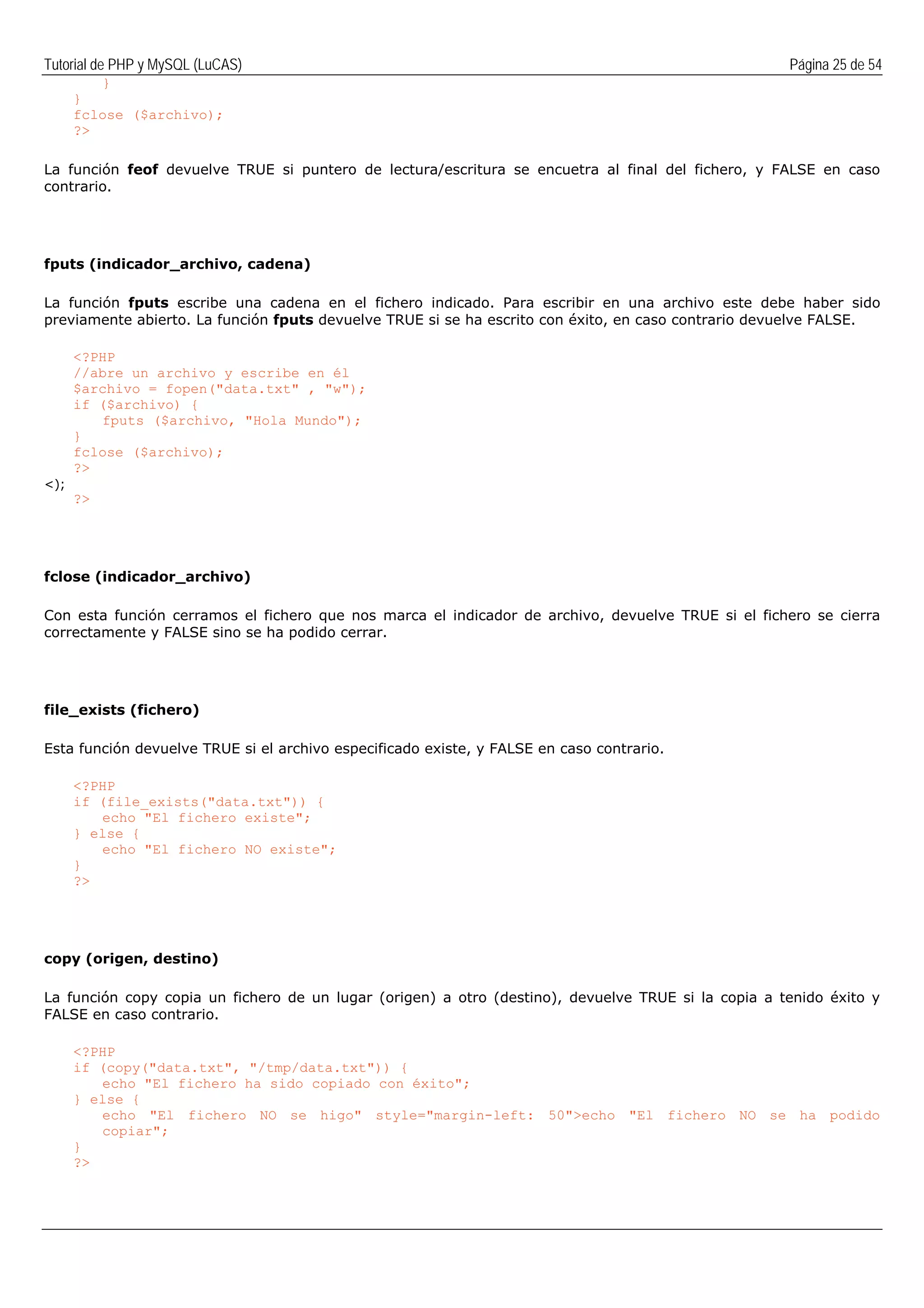 Tutorial de PHP y MySQL (LuCAS) Página 25 de 54
}
}
fclose ($archivo);
?>
La función feof devuelve TRUE si puntero de lectura/escritura se encuetra al final del fichero, y FALSE en caso
contrario.
fputs (indicador_archivo, cadena)
La función fputs escribe una cadena en el fichero indicado. Para escribir en una archivo este debe haber sido
previamente abierto. La función fputs devuelve TRUE si se ha escrito con éxito, en caso contrario devuelve FALSE.
<?PHP
//abre un archivo y escribe en él
$archivo = fopen("data.txt" , "w");
if ($archivo) {
fputs ($archivo, "Hola Mundo");
}
fclose ($archivo);
?>
<);
?>
fclose (indicador_archivo)
Con esta función cerramos el fichero que nos marca el indicador de archivo, devuelve TRUE si el fichero se cierra
correctamente y FALSE sino se ha podido cerrar.
file_exists (fichero)
Esta función devuelve TRUE si el archivo especificado existe, y FALSE en caso contrario.
<?PHP
if (file_exists("data.txt")) {
echo "El fichero existe";
} else {
echo "El fichero NO existe";
}
?>
copy (origen, destino)
La función copy copia un fichero de un lugar (origen) a otro (destino), devuelve TRUE si la copia a tenido éxito y
FALSE en caso contrario.
<?PHP
if (copy("data.txt", "/tmp/data.txt")) {
echo "El fichero ha sido copiado con éxito";
} else {
echo "El fichero NO se higo" style="margin-left: 50">echo "El fichero NO se ha podido
copiar";
}
?>
 