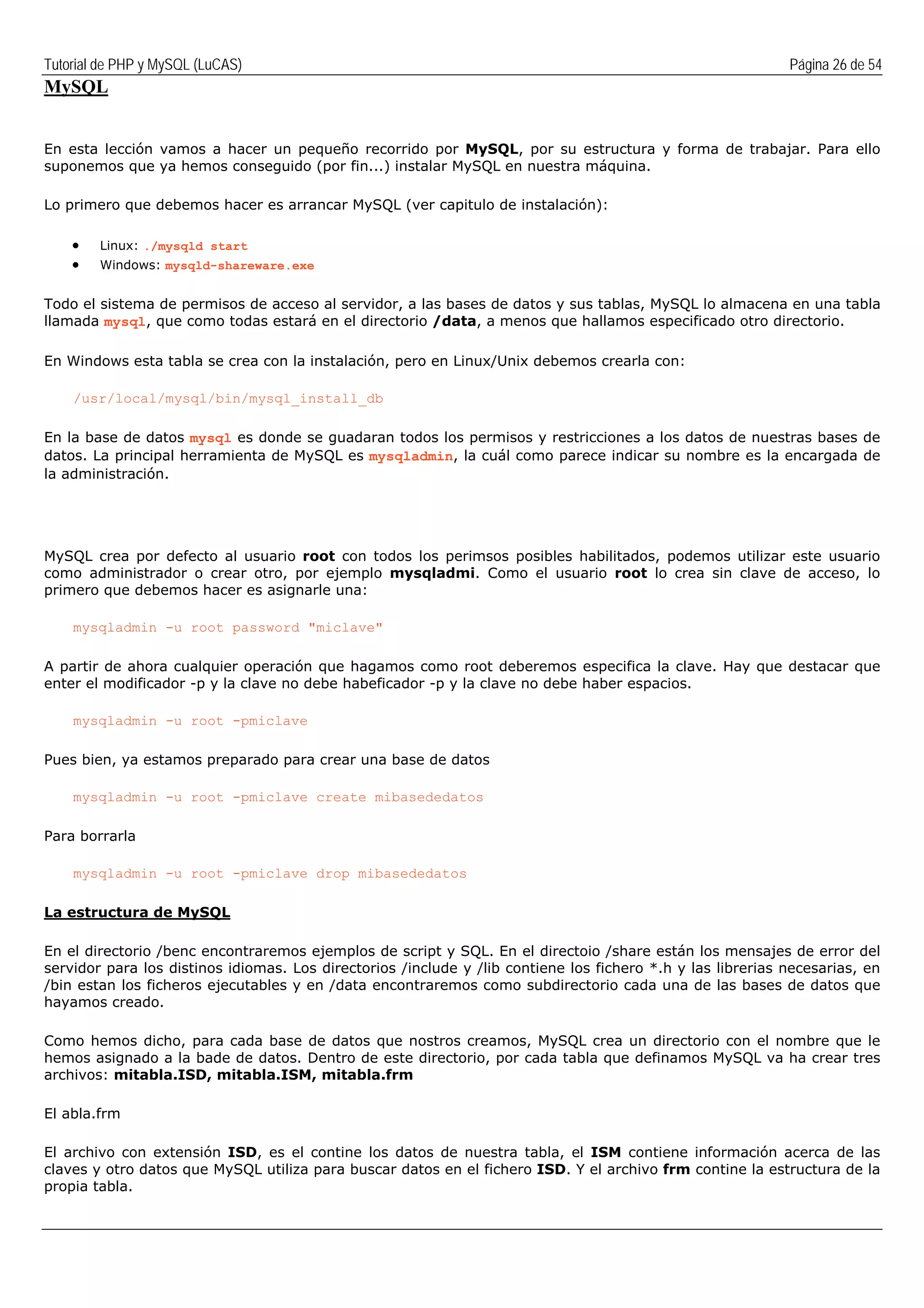 Tutorial de PHP y MySQL (LuCAS) Página 26 de 54
MySQL
En esta lección vamos a hacer un pequeño recorrido por MySQL, por su estructura y forma de trabajar. Para ello
suponemos que ya hemos conseguido (por fin...) instalar MySQL en nuestra máquina.
Lo primero que debemos hacer es arrancar MySQL (ver capitulo de instalación):
• Linux: ./mysqld start
• Windows: mysqld-shareware.exe
Todo el sistema de permisos de acceso al servidor, a las bases de datos y sus tablas, MySQL lo almacena en una tabla
llamada mysql, que como todas estará en el directorio /data, a menos que hallamos especificado otro directorio.
En Windows esta tabla se crea con la instalación, pero en Linux/Unix debemos crearla con:
/usr/local/mysql/bin/mysql_install_db
En la base de datos mysql es donde se guadaran todos los permisos y restricciones a los datos de nuestras bases de
datos. La principal herramienta de MySQL es mysqladmin, la cuál como parece indicar su nombre es la encargada de
la administración.
MySQL crea por defecto al usuario root con todos los perimsos posibles habilitados, podemos utilizar este usuario
como administrador o crear otro, por ejemplo mysqladmi. Como el usuario root lo crea sin clave de acceso, lo
primero que debemos hacer es asignarle una:
mysqladmin -u root password "miclave"
A partir de ahora cualquier operación que hagamos como root deberemos especifica la clave. Hay que destacar que
enter el modificador -p y la clave no debe habeficador -p y la clave no debe haber espacios.
mysqladmin -u root -pmiclave
Pues bien, ya estamos preparado para crear una base de datos
mysqladmin -u root -pmiclave create mibasededatos
Para borrarla
mysqladmin -u root -pmiclave drop mibasededatos
La estructura de MySQL
En el directorio /benc encontraremos ejemplos de script y SQL. En el directoio /share están los mensajes de error del
servidor para los distinos idiomas. Los directorios /include y /lib contiene los fichero *.h y las librerias necesarias, en
/bin estan los ficheros ejecutables y en /data encontraremos como subdirectorio cada una de las bases de datos que
hayamos creado.
Como hemos dicho, para cada base de datos que nostros creamos, MySQL crea un directorio con el nombre que le
hemos asignado a la bade de datos. Dentro de este directorio, por cada tabla que definamos MySQL va ha crear tres
archivos: mitabla.ISD, mitabla.ISM, mitabla.frm
El abla.frm
El archivo con extensión ISD, es el contine los datos de nuestra tabla, el ISM contiene información acerca de las
claves y otro datos que MySQL utiliza para buscar datos en el fichero ISD. Y el archivo frm contine la estructura de la
propia tabla.
 