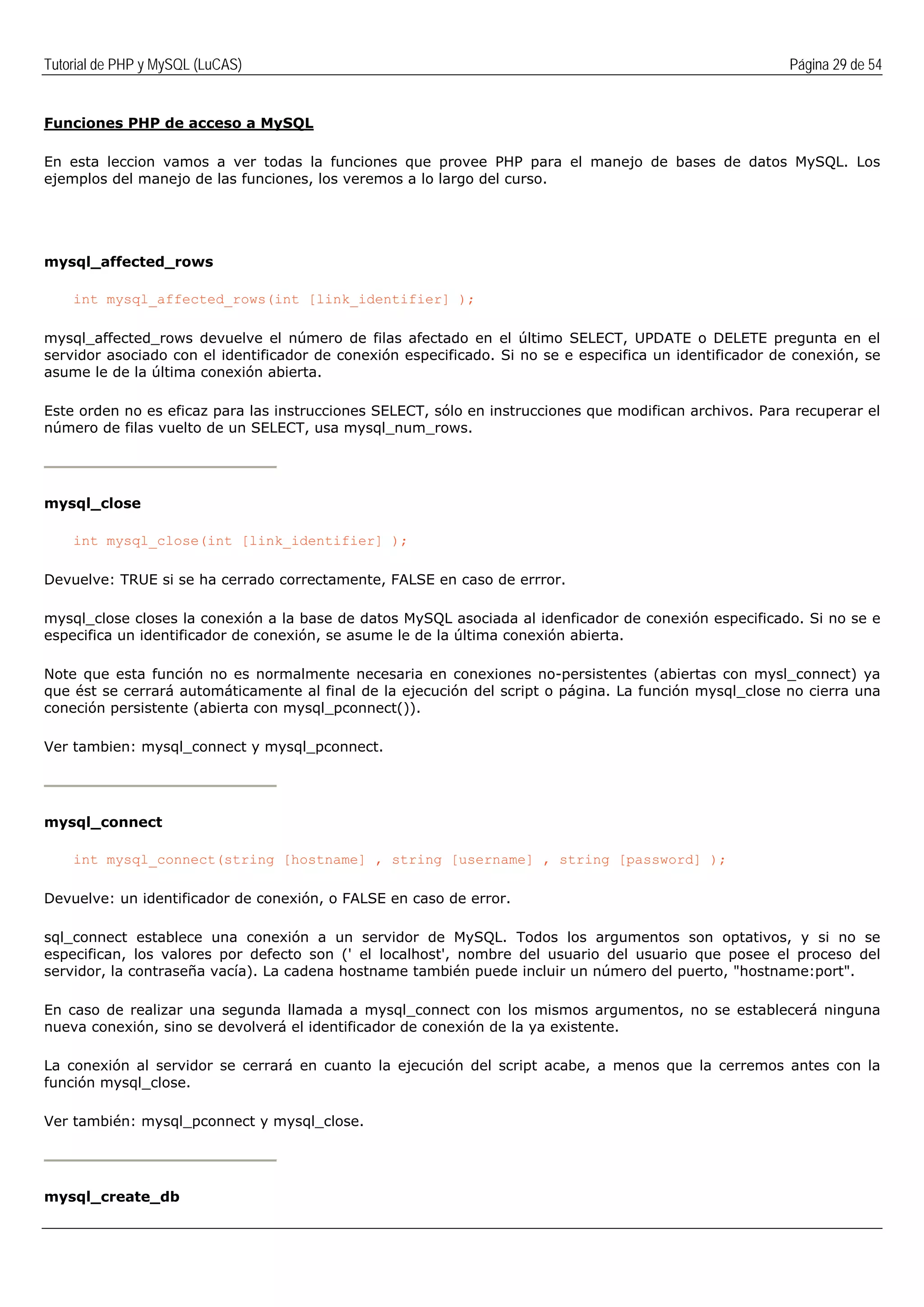 Tutorial de PHP y MySQL (LuCAS) Página 29 de 54
Funciones PHP de acceso a MySQL
En esta leccion vamos a ver todas la funciones que provee PHP para el manejo de bases de datos MySQL. Los
ejemplos del manejo de las funciones, los veremos a lo largo del curso.
mysql_affected_rows
int mysql_affected_rows(int [link_identifier] );
mysql_affected_rows devuelve el número de filas afectado en el último SELECT, UPDATE o DELETE pregunta en el
servidor asociado con el identificador de conexión especificado. Si no se e especifica un identificador de conexión, se
asume le de la última conexión abierta.
Este orden no es eficaz para las instrucciones SELECT, sólo en instrucciones que modifican archivos. Para recuperar el
número de filas vuelto de un SELECT, usa mysql_num_rows.
mysql_close
int mysql_close(int [link_identifier] );
Devuelve: TRUE si se ha cerrado correctamente, FALSE en caso de errror.
mysql_close closes la conexión a la base de datos MySQL asociada al idenficador de conexión especificado. Si no se e
especifica un identificador de conexión, se asume le de la última conexión abierta.
Note que esta función no es normalmente necesaria en conexiones no-persistentes (abiertas con mysl_connect) ya
que ést se cerrará automáticamente al final de la ejecución del script o página. La función mysql_close no cierra una
coneción persistente (abierta con mysql_pconnect()).
Ver tambien: mysql_connect y mysql_pconnect.
mysql_connect
int mysql_connect(string [hostname] , string [username] , string [password] );
Devuelve: un identificador de conexión, o FALSE en caso de error.
sql_connect establece una conexión a un servidor de MySQL. Todos los argumentos son optativos, y si no se
especifican, los valores por defecto son (' el localhost', nombre del usuario del usuario que posee el proceso del
servidor, la contraseña vacía). La cadena hostname también puede incluir un número del puerto, "hostname:port".
En caso de realizar una segunda llamada a mysql_connect con los mismos argumentos, no se establecerá ninguna
nueva conexión, sino se devolverá el identificador de conexión de la ya existente.
La conexión al servidor se cerrará en cuanto la ejecución del script acabe, a menos que la cerremos antes con la
función mysql_close.
Ver también: mysql_pconnect y mysql_close.
mysql_create_db
 