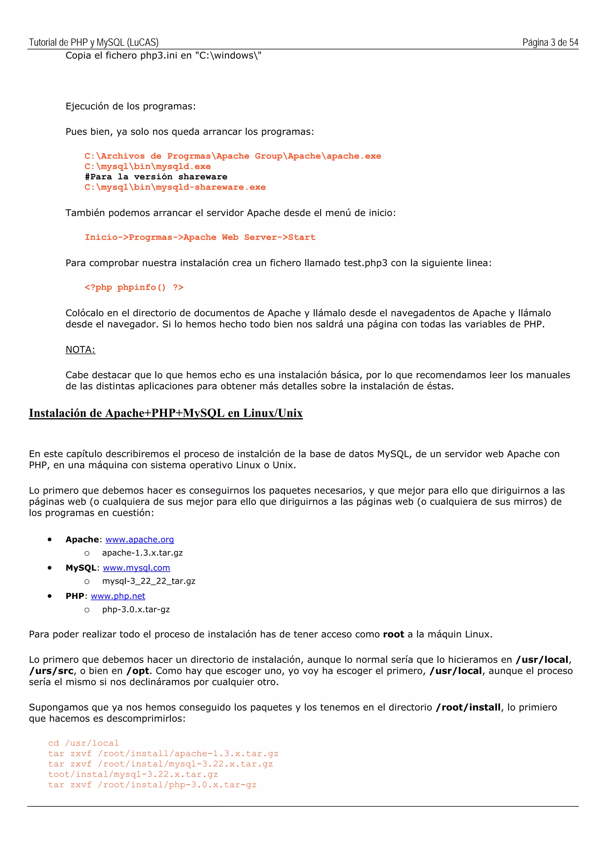 Tutorial de PHP y MySQL (LuCAS) Página 3 de 54
Copia el fichero php3.ini en "C:windows"
Ejecución de los programas:
Pues bien, ya solo nos queda arrancar los programas:
C:Archivos de ProgrmasApache GroupApacheapache.exe
C:mysqlbinmysqld.exe
#Para la versión shareware
C:mysqlbinmysqld-shareware.exe
También podemos arrancar el servidor Apache desde el menú de inicio:
Inicio->Progrmas->Apache Web Server->Start
Para comprobar nuestra instalación crea un fichero llamado test.php3 con la siguiente linea:
<?php phpinfo() ?>
Colócalo en el directorio de documentos de Apache y llámalo desde el navegadentos de Apache y llámalo
desde el navegador. Si lo hemos hecho todo bien nos saldrá una página con todas las variables de PHP.
NOTA:
Cabe destacar que lo que hemos echo es una instalación básica, por lo que recomendamos leer los manuales
de las distintas aplicaciones para obtener más detalles sobre la instalación de éstas.
Instalación de Apache+PHP+MySQL en Linux/Unix
En este capítulo describiremos el proceso de instalción de la base de datos MySQL, de un servidor web Apache con
PHP, en una máquina con sistema operativo Linux o Unix.
Lo primero que debemos hacer es conseguirnos los paquetes necesarios, y que mejor para ello que diriguirnos a las
páginas web (o cualquiera de sus mejor para ello que diriguirnos a las páginas web (o cualquiera de sus mirros) de
los programas en cuestión:
• Apache: www.apache.org
o apache-1.3.x.tar.gz
• MySQL: www.mysql.com
o mysql-3_22_22_tar.gz
• PHP: www.php.net
o php-3.0.x.tar-gz
Para poder realizar todo el proceso de instalación has de tener acceso como root a la máquin Linux.
Lo primero que debemos hacer un directorio de instalación, aunque lo normal sería que lo hicieramos en /usr/local,
/urs/src, o bien en /opt. Como hay que escoger uno, yo voy ha escoger el primero, /usr/local, aunque el proceso
sería el mismo si nos declináramos por cualquier otro.
Supongamos que ya nos hemos conseguido los paquetes y los tenemos en el directorio /root/install, lo primiero
que hacemos es descomprimirlos:
cd /usr/local
tar zxvf /root/install/apache-1.3.x.tar.gz
tar zxvf /root/instal/mysql-3.22.x.tar.gz
toot/instal/mysql-3.22.x.tar.gz
tar zxvf /root/instal/php-3.0.x.tar-gz
 