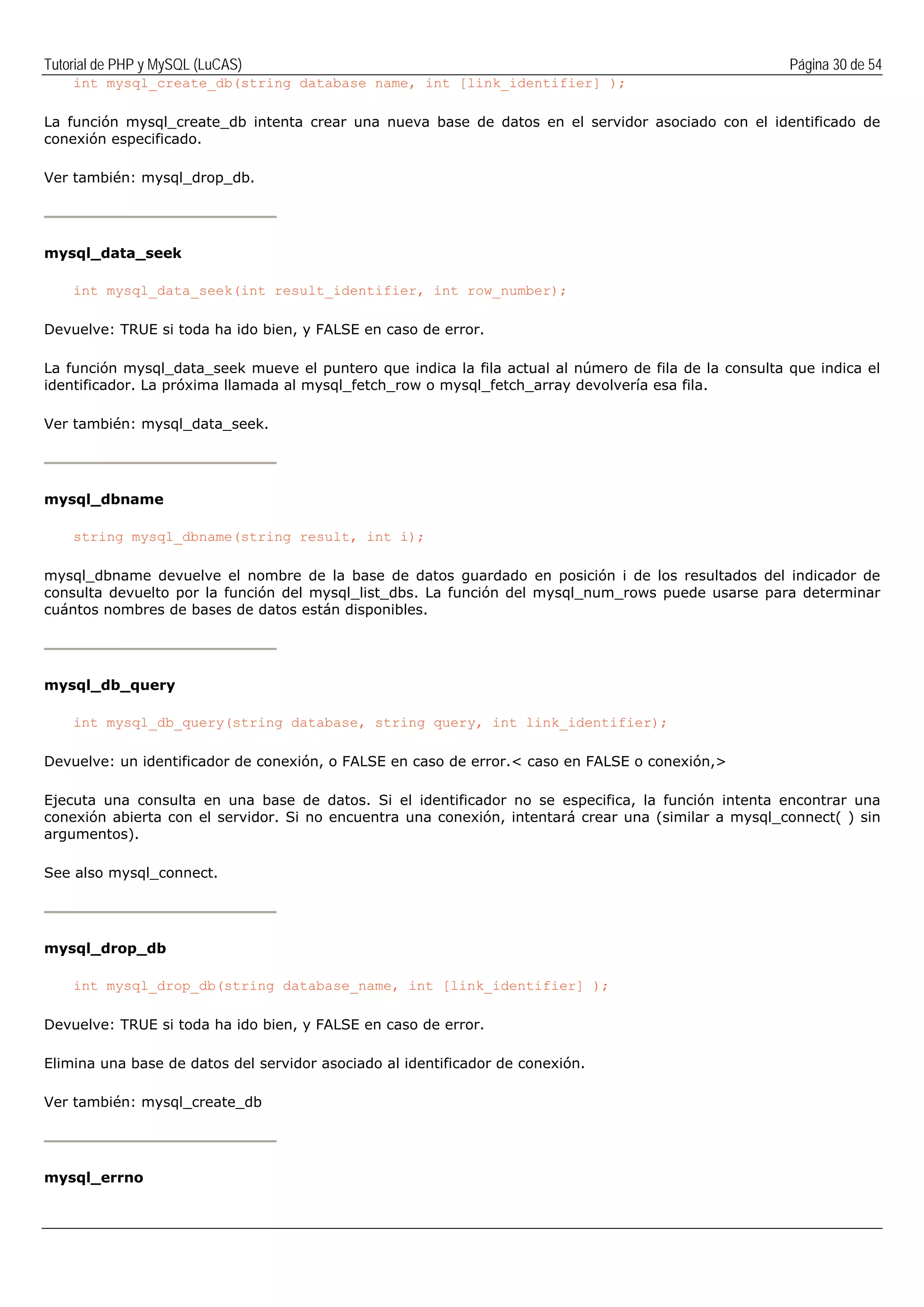 Tutorial de PHP y MySQL (LuCAS) Página 30 de 54
int mysql_create_db(string database name, int [link_identifier] );
La función mysql_create_db intenta crear una nueva base de datos en el servidor asociado con el identificado de
conexión especificado.
Ver también: mysql_drop_db.
mysql_data_seek
int mysql_data_seek(int result_identifier, int row_number);
Devuelve: TRUE si toda ha ido bien, y FALSE en caso de error.
La función mysql_data_seek mueve el puntero que indica la fila actual al número de fila de la consulta que indica el
identificador. La próxima llamada al mysql_fetch_row o mysql_fetch_array devolvería esa fila.
Ver también: mysql_data_seek.
mysql_dbname
string mysql_dbname(string result, int i);
mysql_dbname devuelve el nombre de la base de datos guardado en posición i de los resultados del indicador de
consulta devuelto por la función del mysql_list_dbs. La función del mysql_num_rows puede usarse para determinar
cuántos nombres de bases de datos están disponibles.
mysql_db_query
int mysql_db_query(string database, string query, int link_identifier);
Devuelve: un identificador de conexión, o FALSE en caso de error.< caso en FALSE o conexión,>
Ejecuta una consulta en una base de datos. Si el identificador no se especifica, la función intenta encontrar una
conexión abierta con el servidor. Si no encuentra una conexión, intentará crear una (similar a mysql_connect( ) sin
argumentos).
See also mysql_connect.
mysql_drop_db
int mysql_drop_db(string database_name, int [link_identifier] );
Devuelve: TRUE si toda ha ido bien, y FALSE en caso de error.
Elimina una base de datos del servidor asociado al identificador de conexión.
Ver también: mysql_create_db
mysql_errno
 