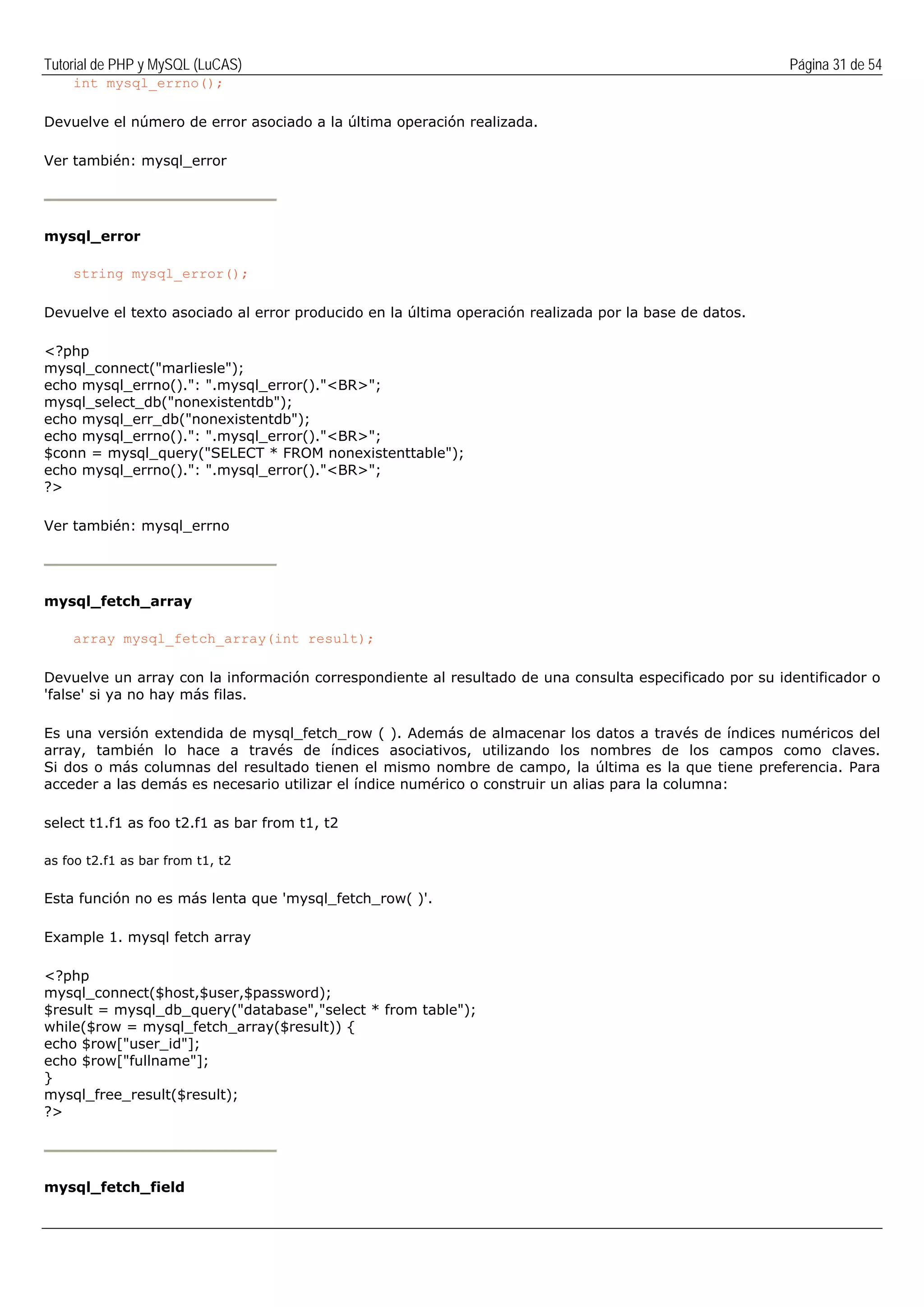 Tutorial de PHP y MySQL (LuCAS) Página 31 de 54
int mysql_errno();
Devuelve el número de error asociado a la última operación realizada.
Ver también: mysql_error
mysql_error
string mysql_error();
Devuelve el texto asociado al error producido en la última operación realizada por la base de datos.
<?php
mysql_connect("marliesle");
echo mysql_errno().": ".mysql_error()."<BR>";
mysql_select_db("nonexistentdb");
echo mysql_err_db("nonexistentdb");
echo mysql_errno().": ".mysql_error()."<BR>";
$conn = mysql_query("SELECT * FROM nonexistenttable");
echo mysql_errno().": ".mysql_error()."<BR>";
?>
Ver también: mysql_errno
mysql_fetch_array
array mysql_fetch_array(int result);
Devuelve un array con la información correspondiente al resultado de una consulta especificado por su identificador o
'false' si ya no hay más filas.
Es una versión extendida de mysql_fetch_row ( ). Además de almacenar los datos a través de índices numéricos del
array, también lo hace a través de índices asociativos, utilizando los nombres de los campos como claves.
Si dos o más columnas del resultado tienen el mismo nombre de campo, la última es la que tiene preferencia. Para
acceder a las demás es necesario utilizar el índice numérico o construir un alias para la columna:
select t1.f1 as foo t2.f1 as bar from t1, t2
as foo t2.f1 as bar from t1, t2
Esta función no es más lenta que 'mysql_fetch_row( )'.
Example 1. mysql fetch array
<?php
mysql_connect($host,$user,$password);
$result = mysql_db_query("database","select * from table");
while($row = mysql_fetch_array($result)) {
echo $row["user_id"];
echo $row["fullname"];
}
mysql_free_result($result);
?>
mysql_fetch_field
 