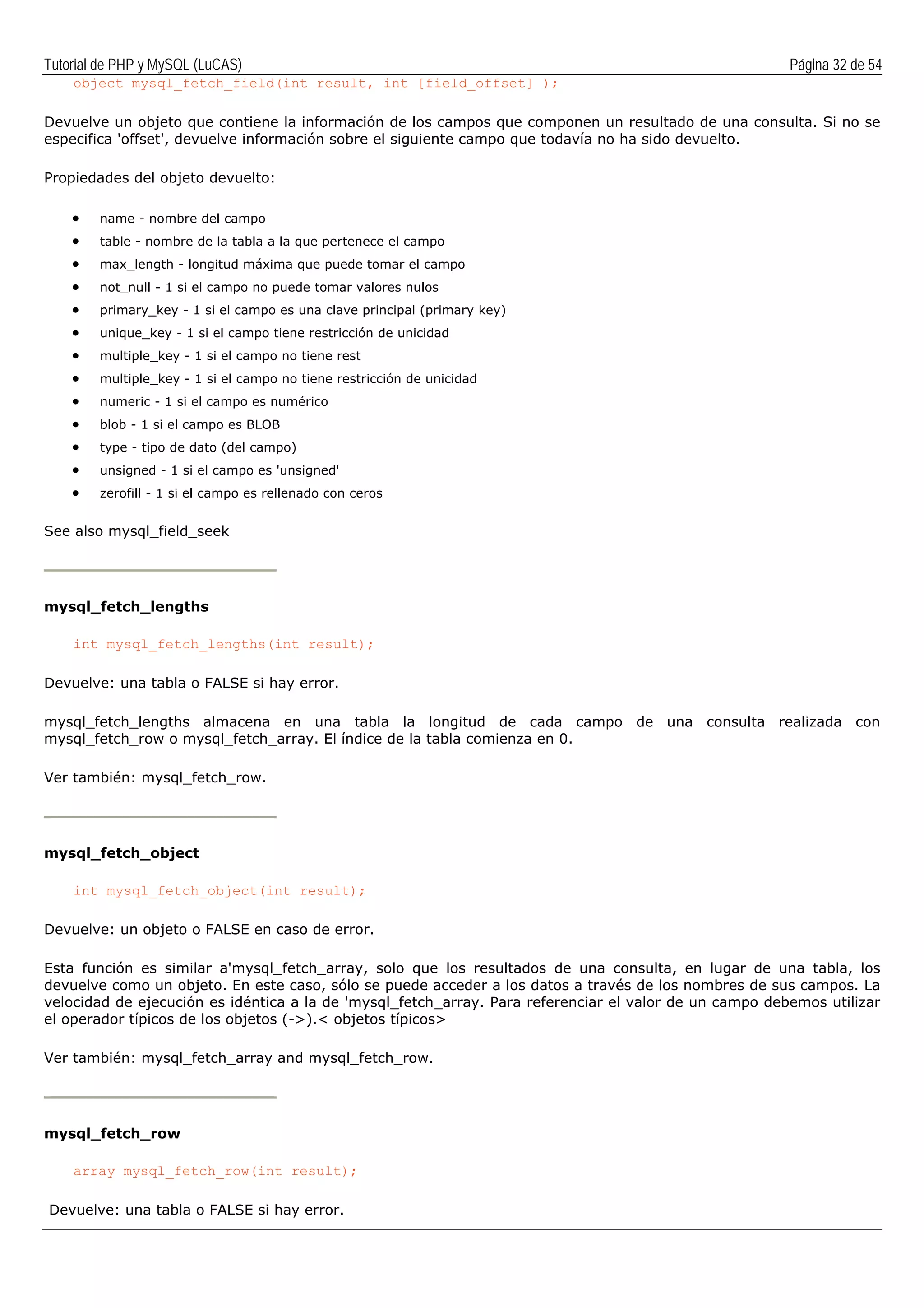 Tutorial de PHP y MySQL (LuCAS) Página 32 de 54
object mysql_fetch_field(int result, int [field_offset] );
Devuelve un objeto que contiene la información de los campos que componen un resultado de una consulta. Si no se
especifica 'offset', devuelve información sobre el siguiente campo que todavía no ha sido devuelto.
Propiedades del objeto devuelto:
• name - nombre del campo
• table - nombre de la tabla a la que pertenece el campo
• max_length - longitud máxima que puede tomar el campo
• not_null - 1 si el campo no puede tomar valores nulos
• primary_key - 1 si el campo es una clave principal (primary key)
• unique_key - 1 si el campo tiene restricción de unicidad
• multiple_key - 1 si el campo no tiene rest
• multiple_key - 1 si el campo no tiene restricción de unicidad
• numeric - 1 si el campo es numérico
• blob - 1 si el campo es BLOB
• type - tipo de dato (del campo)
• unsigned - 1 si el campo es 'unsigned'
• zerofill - 1 si el campo es rellenado con ceros
See also mysql_field_seek
mysql_fetch_lengths
int mysql_fetch_lengths(int result);
Devuelve: una tabla o FALSE si hay error.
mysql_fetch_lengths almacena en una tabla la longitud de cada campo de una consulta realizada con
mysql_fetch_row o mysql_fetch_array. El índice de la tabla comienza en 0.
Ver también: mysql_fetch_row.
mysql_fetch_object
int mysql_fetch_object(int result);
Devuelve: un objeto o FALSE en caso de error.
Esta función es similar a'mysql_fetch_array, solo que los resultados de una consulta, en lugar de una tabla, los
devuelve como un objeto. En este caso, sólo se puede acceder a los datos a través de los nombres de sus campos. La
velocidad de ejecución es idéntica a la de 'mysql_fetch_array. Para referenciar el valor de un campo debemos utilizar
el operador típicos de los objetos (->).< objetos típicos>
Ver también: mysql_fetch_array and mysql_fetch_row.
mysql_fetch_row
array mysql_fetch_row(int result);
Devuelve: una tabla o FALSE si hay error.
 