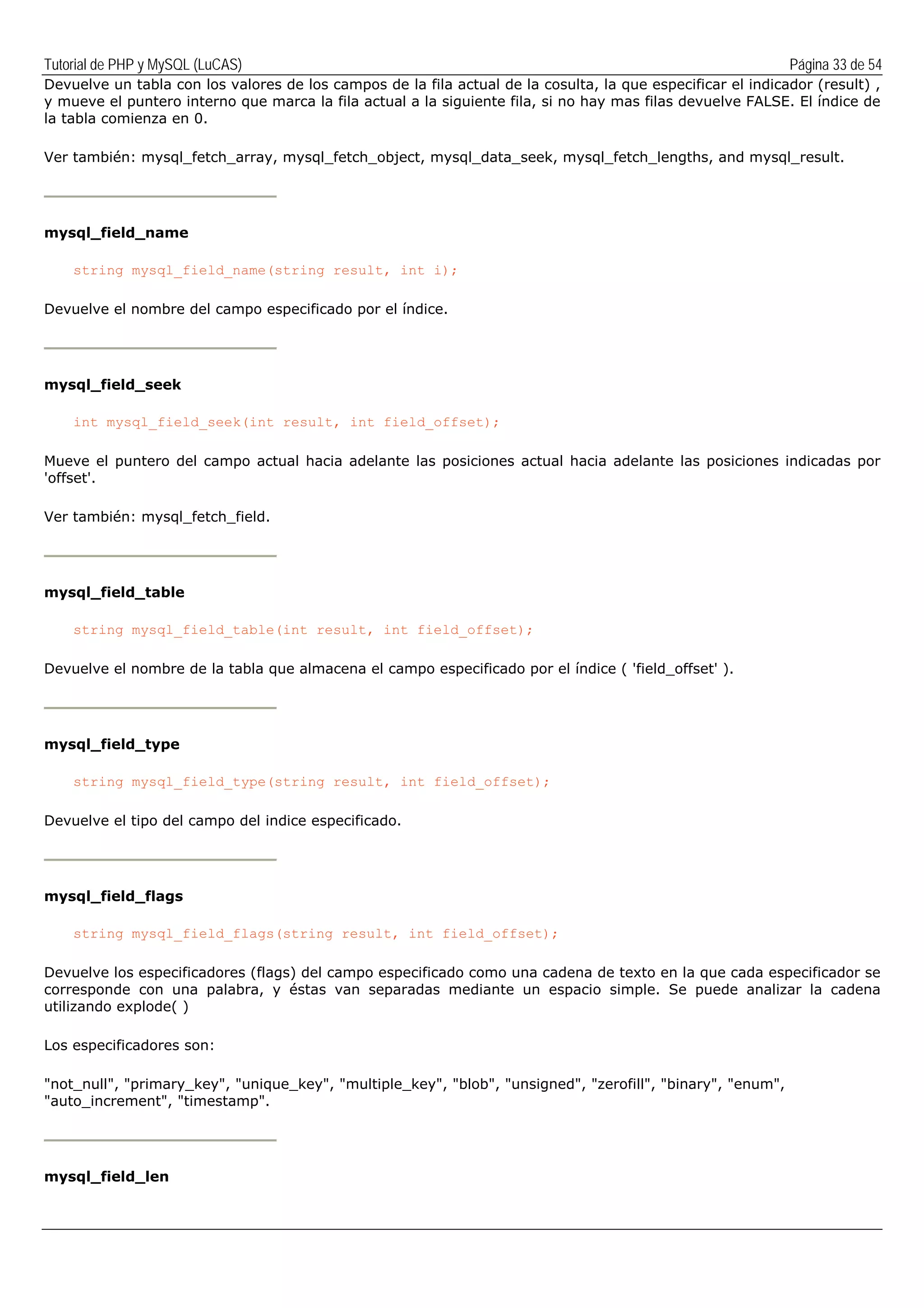 Tutorial de PHP y MySQL (LuCAS) Página 33 de 54
Devuelve un tabla con los valores de los campos de la fila actual de la cosulta, la que especificar el indicador (result) ,
y mueve el puntero interno que marca la fila actual a la siguiente fila, si no hay mas filas devuelve FALSE. El índice de
la tabla comienza en 0.
Ver también: mysql_fetch_array, mysql_fetch_object, mysql_data_seek, mysql_fetch_lengths, and mysql_result.
mysql_field_name
string mysql_field_name(string result, int i);
Devuelve el nombre del campo especificado por el índice.
mysql_field_seek
int mysql_field_seek(int result, int field_offset);
Mueve el puntero del campo actual hacia adelante las posiciones actual hacia adelante las posiciones indicadas por
'offset'.
Ver también: mysql_fetch_field.
mysql_field_table
string mysql_field_table(int result, int field_offset);
Devuelve el nombre de la tabla que almacena el campo especificado por el índice ( 'field_offset' ).
mysql_field_type
string mysql_field_type(string result, int field_offset);
Devuelve el tipo del campo del indice especificado.
mysql_field_flags
string mysql_field_flags(string result, int field_offset);
Devuelve los especificadores (flags) del campo especificado como una cadena de texto en la que cada especificador se
corresponde con una palabra, y éstas van separadas mediante un espacio simple. Se puede analizar la cadena
utilizando explode( )
Los especificadores son:
"not_null", "primary_key", "unique_key", "multiple_key", "blob", "unsigned", "zerofill", "binary", "enum",
"auto_increment", "timestamp".
mysql_field_len
 