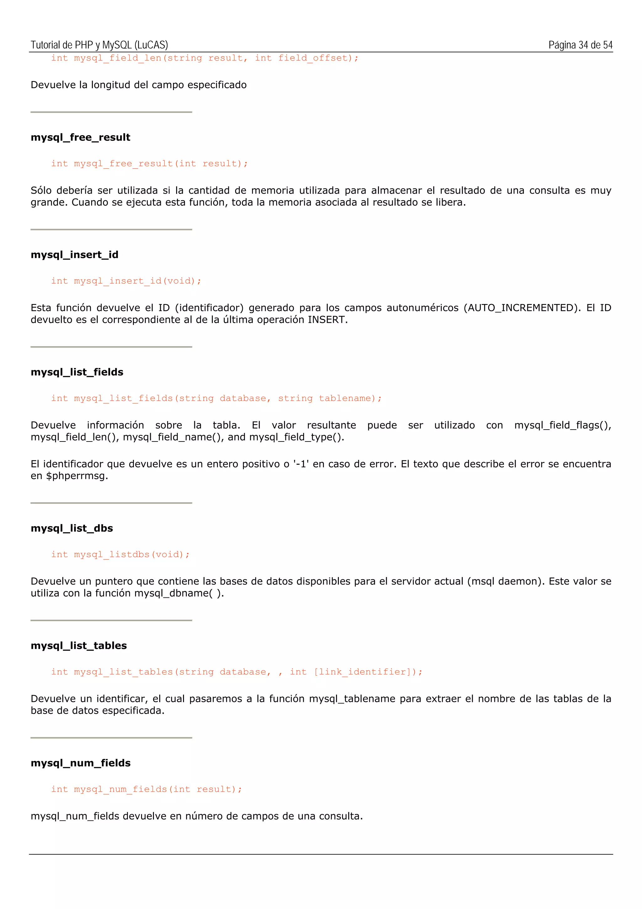 Tutorial de PHP y MySQL (LuCAS) Página 34 de 54
int mysql_field_len(string result, int field_offset);
Devuelve la longitud del campo especificado
mysql_free_result
int mysql_free_result(int result);
Sólo debería ser utilizada si la cantidad de memoria utilizada para almacenar el resultado de una consulta es muy
grande. Cuando se ejecuta esta función, toda la memoria asociada al resultado se libera.
mysql_insert_id
int mysql_insert_id(void);
Esta función devuelve el ID (identificador) generado para los campos autonuméricos (AUTO_INCREMENTED). El ID
devuelto es el correspondiente al de la última operación INSERT.
mysql_list_fields
int mysql_list_fields(string database, string tablename);
Devuelve información sobre la tabla. El valor resultante puede ser utilizado con mysql_field_flags(),
mysql_field_len(), mysql_field_name(), and mysql_field_type().
El identificador que devuelve es un entero positivo o '-1' en caso de error. El texto que describe el error se encuentra
en $phperrmsg.
mysql_list_dbs
int mysql_listdbs(void);
Devuelve un puntero que contiene las bases de datos disponibles para el servidor actual (msql daemon). Este valor se
utiliza con la función mysql_dbname( ).
mysql_list_tables
int mysql_list_tables(string database, , int [link_identifier]);
Devuelve un identificar, el cual pasaremos a la función mysql_tablename para extraer el nombre de las tablas de la
base de datos especificada.
mysql_num_fields
int mysql_num_fields(int result);
mysql_num_fields devuelve en número de campos de una consulta.
 