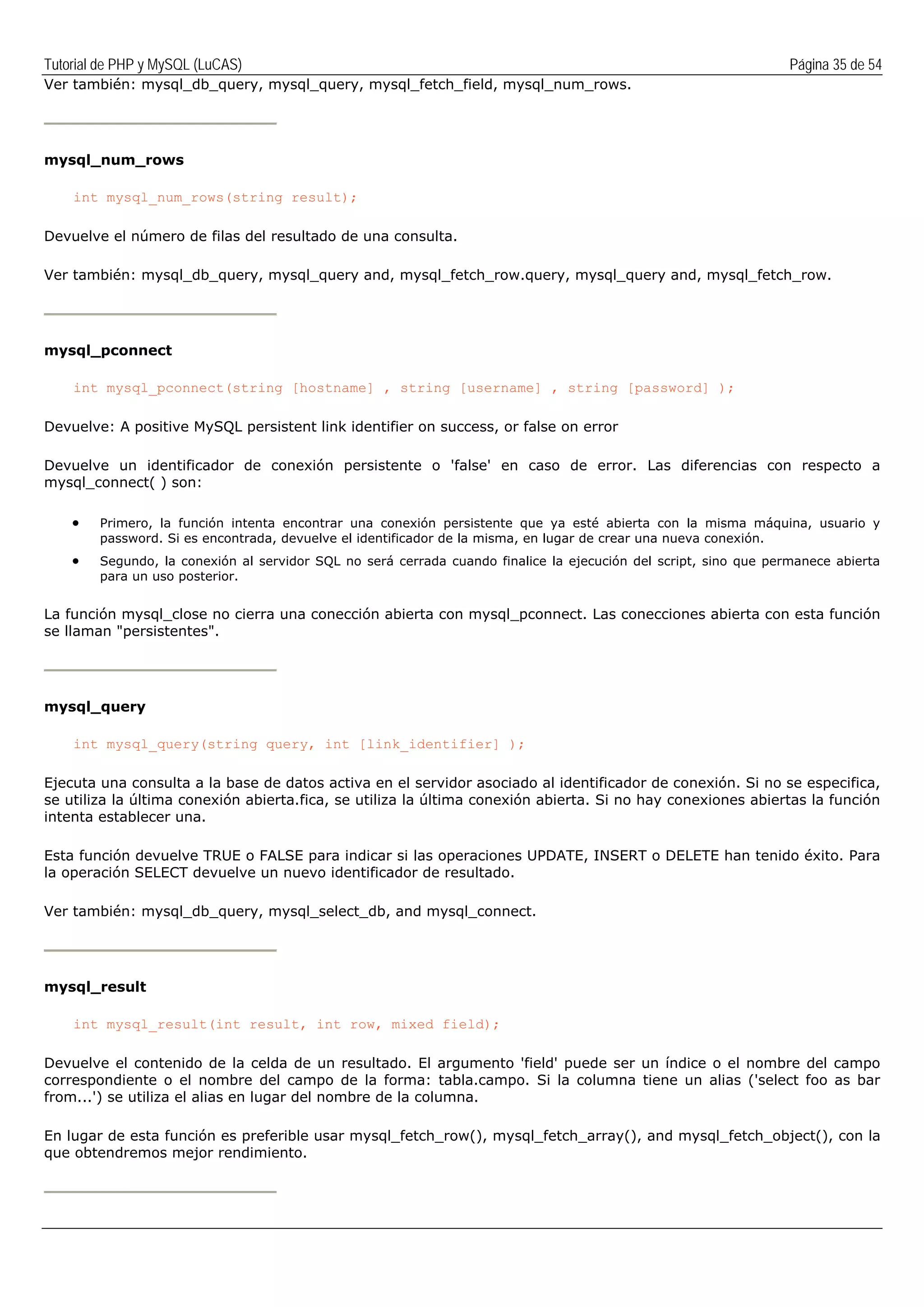 Tutorial de PHP y MySQL (LuCAS) Página 35 de 54
Ver también: mysql_db_query, mysql_query, mysql_fetch_field, mysql_num_rows.
mysql_num_rows
int mysql_num_rows(string result);
Devuelve el número de filas del resultado de una consulta.
Ver también: mysql_db_query, mysql_query and, mysql_fetch_row.query, mysql_query and, mysql_fetch_row.
mysql_pconnect
int mysql_pconnect(string [hostname] , string [username] , string [password] );
Devuelve: A positive MySQL persistent link identifier on success, or false on error
Devuelve un identificador de conexión persistente o 'false' en caso de error. Las diferencias con respecto a
mysql_connect( ) son:
• Primero, la función intenta encontrar una conexión persistente que ya esté abierta con la misma máquina, usuario y
password. Si es encontrada, devuelve el identificador de la misma, en lugar de crear una nueva conexión.
• Segundo, la conexión al servidor SQL no será cerrada cuando finalice la ejecución del script, sino que permanece abierta
para un uso posterior.
La función mysql_close no cierra una conección abierta con mysql_pconnect. Las conecciones abierta con esta función
se llaman "persistentes".
mysql_query
int mysql_query(string query, int [link_identifier] );
Ejecuta una consulta a la base de datos activa en el servidor asociado al identificador de conexión. Si no se especifica,
se utiliza la última conexión abierta.fica, se utiliza la última conexión abierta. Si no hay conexiones abiertas la función
intenta establecer una.
Esta función devuelve TRUE o FALSE para indicar si las operaciones UPDATE, INSERT o DELETE han tenido éxito. Para
la operación SELECT devuelve un nuevo identificador de resultado.
Ver también: mysql_db_query, mysql_select_db, and mysql_connect.
mysql_result
int mysql_result(int result, int row, mixed field);
Devuelve el contenido de la celda de un resultado. El argumento 'field' puede ser un índice o el nombre del campo
correspondiente o el nombre del campo de la forma: tabla.campo. Si la columna tiene un alias ('select foo as bar
from...') se utiliza el alias en lugar del nombre de la columna.
En lugar de esta función es preferible usar mysql_fetch_row(), mysql_fetch_array(), and mysql_fetch_object(), con la
que obtendremos mejor rendimiento.
 