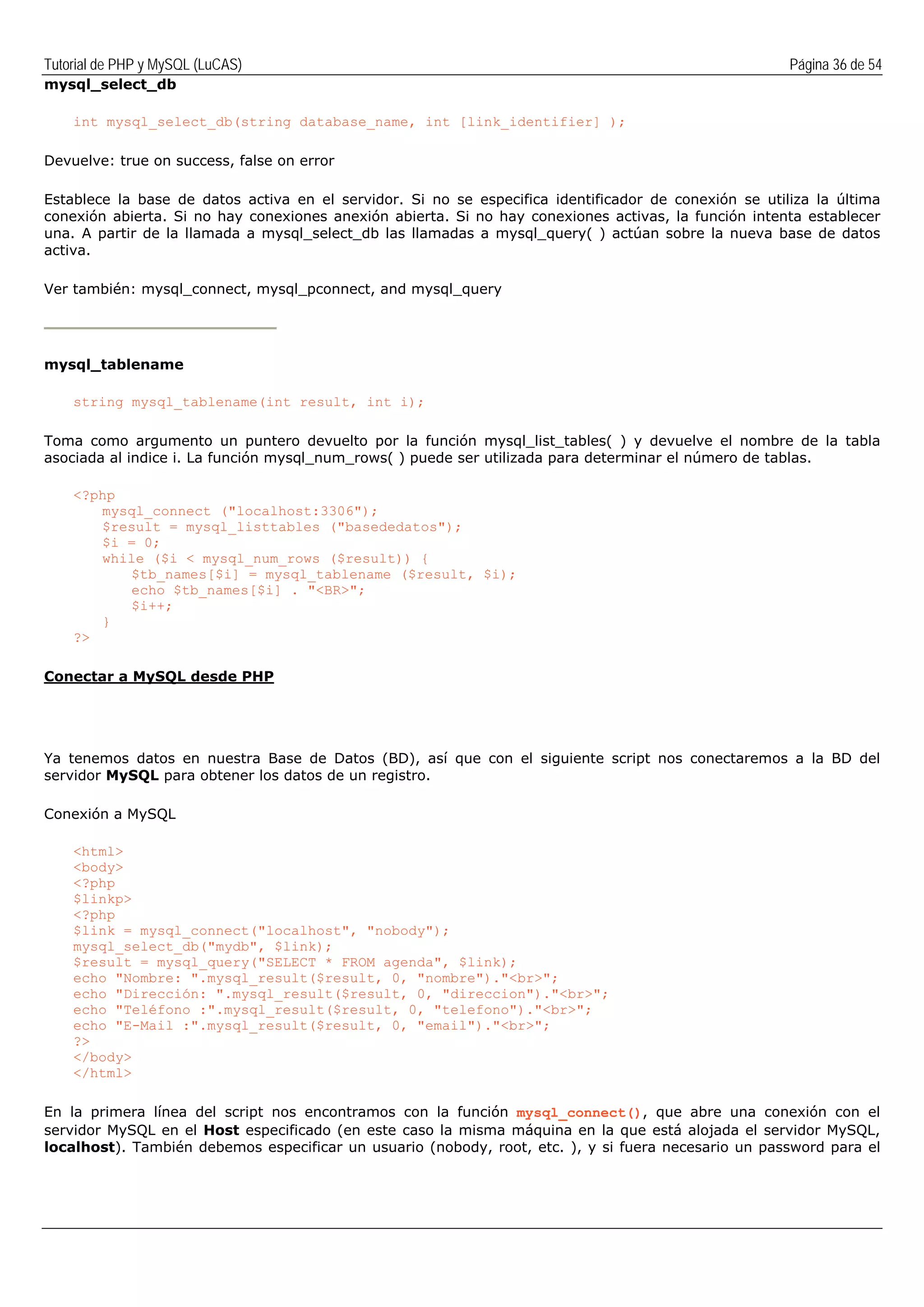 Tutorial de PHP y MySQL (LuCAS) Página 36 de 54
mysql_select_db
int mysql_select_db(string database_name, int [link_identifier] );
Devuelve: true on success, false on error
Establece la base de datos activa en el servidor. Si no se especifica identificador de conexión se utiliza la última
conexión abierta. Si no hay conexiones anexión abierta. Si no hay conexiones activas, la función intenta establecer
una. A partir de la llamada a mysql_select_db las llamadas a mysql_query( ) actúan sobre la nueva base de datos
activa.
Ver también: mysql_connect, mysql_pconnect, and mysql_query
mysql_tablename
string mysql_tablename(int result, int i);
Toma como argumento un puntero devuelto por la función mysql_list_tables( ) y devuelve el nombre de la tabla
asociada al indice i. La función mysql_num_rows( ) puede ser utilizada para determinar el número de tablas.
<?php
mysql_connect ("localhost:3306");
$result = mysql_listtables ("basededatos");
$i = 0;
while ($i < mysql_num_rows ($result)) {
$tb_names[$i] = mysql_tablename ($result, $i);
echo $tb_names[$i] . "<BR>";
$i++;
}
?>
Conectar a MySQL desde PHP
Ya tenemos datos en nuestra Base de Datos (BD), así que con el siguiente script nos conectaremos a la BD del
servidor MySQL para obtener los datos de un registro.
Conexión a MySQL
<html>
<body>
<?php
$linkp>
<?php
$link = mysql_connect("localhost", "nobody");
mysql_select_db("mydb", $link);
$result = mysql_query("SELECT * FROM agenda", $link);
echo "Nombre: ".mysql_result($result, 0, "nombre")."<br>";
echo "Dirección: ".mysql_result($result, 0, "direccion")."<br>";
echo "Teléfono :".mysql_result($result, 0, "telefono")."<br>";
echo "E-Mail :".mysql_result($result, 0, "email")."<br>";
?>
</body>
</html>
En la primera línea del script nos encontramos con la función mysql_connect(), que abre una conexión con el
servidor MySQL en el Host especificado (en este caso la misma máquina en la que está alojada el servidor MySQL,
localhost). También debemos especificar un usuario (nobody, root, etc. ), y si fuera necesario un password para el
 