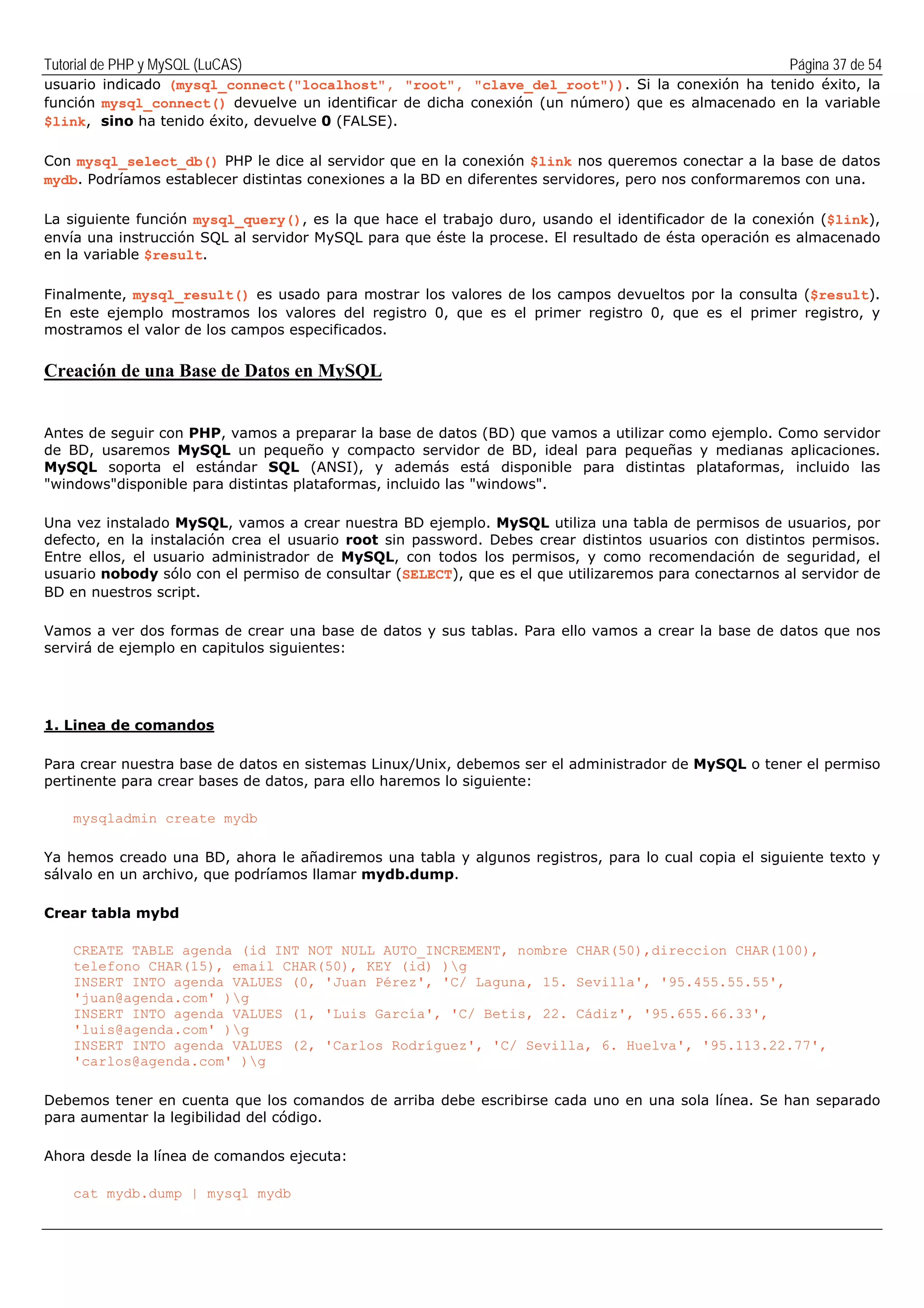Tutorial de PHP y MySQL (LuCAS) Página 37 de 54
usuario indicado (mysql_connect("localhost", "root", "clave_del_root")). Si la conexión ha tenido éxito, la
función mysql_connect() devuelve un identificar de dicha conexión (un número) que es almacenado en la variable
$link, sino ha tenido éxito, devuelve 0 (FALSE).
Con mysql_select_db() PHP le dice al servidor que en la conexión $link nos queremos conectar a la base de datos
mydb. Podríamos establecer distintas conexiones a la BD en diferentes servidores, pero nos conformaremos con una.
La siguiente función mysql_query(), es la que hace el trabajo duro, usando el identificador de la conexión ($link),
envía una instrucción SQL al servidor MySQL para que éste la procese. El resultado de ésta operación es almacenado
en la variable $result.
Finalmente, mysql_result() es usado para mostrar los valores de los campos devueltos por la consulta ($result).
En este ejemplo mostramos los valores del registro 0, que es el primer registro 0, que es el primer registro, y
mostramos el valor de los campos especificados.
Creación de una Base de Datos en MySQL
Antes de seguir con PHP, vamos a preparar la base de datos (BD) que vamos a utilizar como ejemplo. Como servidor
de BD, usaremos MySQL un pequeño y compacto servidor de BD, ideal para pequeñas y medianas aplicaciones.
MySQL soporta el estándar SQL (ANSI), y además está disponible para distintas plataformas, incluido las
"windows"disponible para distintas plataformas, incluido las "windows".
Una vez instalado MySQL, vamos a crear nuestra BD ejemplo. MySQL utiliza una tabla de permisos de usuarios, por
defecto, en la instalación crea el usuario root sin password. Debes crear distintos usuarios con distintos permisos.
Entre ellos, el usuario administrador de MySQL, con todos los permisos, y como recomendación de seguridad, el
usuario nobody sólo con el permiso de consultar (SELECT), que es el que utilizaremos para conectarnos al servidor de
BD en nuestros script.
Vamos a ver dos formas de crear una base de datos y sus tablas. Para ello vamos a crear la base de datos que nos
servirá de ejemplo en capitulos siguientes:
1. Linea de comandos
Para crear nuestra base de datos en sistemas Linux/Unix, debemos ser el administrador de MySQL o tener el permiso
pertinente para crear bases de datos, para ello haremos lo siguiente:
mysqladmin create mydb
Ya hemos creado una BD, ahora le añadiremos una tabla y algunos registros, para lo cual copia el siguiente texto y
sálvalo en un archivo, que podríamos llamar mydb.dump.
Crear tabla mybd
CREATE TABLE agenda (id INT NOT NULL AUTO_INCREMENT, nombre CHAR(50),direccion CHAR(100),
telefono CHAR(15), email CHAR(50), KEY (id) )g
INSERT INTO agenda VALUES (0, 'Juan Pérez', 'C/ Laguna, 15. Sevilla', '95.455.55.55',
'juan@agenda.com' )g
INSERT INTO agenda VALUES (1, 'Luis García', 'C/ Betis, 22. Cádiz', '95.655.66.33',
'luis@agenda.com' )g
INSERT INTO agenda VALUES (2, 'Carlos Rodríguez', 'C/ Sevilla, 6. Huelva', '95.113.22.77',
'carlos@agenda.com' )g
Debemos tener en cuenta que los comandos de arriba debe escribirse cada uno en una sola línea. Se han separado
para aumentar la legibilidad del código.
Ahora desde la línea de comandos ejecuta:
cat mydb.dump | mysql mydb
 