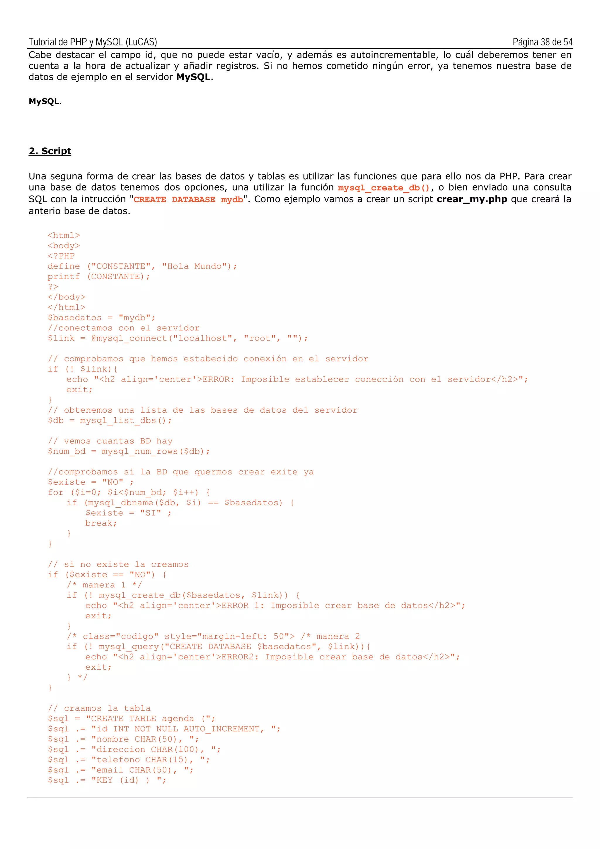 Tutorial de PHP y MySQL (LuCAS) Página 38 de 54
Cabe destacar el campo id, que no puede estar vacío, y además es autoincrementable, lo cuál deberemos tener en
cuenta a la hora de actualizar y añadir registros. Si no hemos cometido ningún error, ya tenemos nuestra base de
datos de ejemplo en el servidor MySQL.
MySQL.
2. Script
Una seguna forma de crear las bases de datos y tablas es utilizar las funciones que para ello nos da PHP. Para crear
una base de datos tenemos dos opciones, una utilizar la función mysql_create_db(), o bien enviado una consulta
SQL con la intrucción "CREATE DATABASE mydb". Como ejemplo vamos a crear un script crear_my.php que creará la
anterio base de datos.
<html>
<body>
<?PHP
define ("CONSTANTE", "Hola Mundo");
printf (CONSTANTE);
?>
</body>
</html>
$basedatos = "mydb";
//conectamos con el servidor
$link = @mysql_connect("localhost", "root", "");
// comprobamos que hemos estabecido conexión en el servidor
if (! $link){
echo "<h2 align='center'>ERROR: Imposible establecer conección con el servidor</h2>";
exit;
}
// obtenemos una lista de las bases de datos del servidor
$db = mysql_list_dbs();
// vemos cuantas BD hay
$num_bd = mysql_num_rows($db);
//comprobamos si la BD que quermos crear exite ya
$existe = "NO" ;
for ($i=0; $i<$num_bd; $i++) {
if (mysql_dbname($db, $i) == $basedatos) {
$existe = "SI" ;
break;
}
}
// si no existe la creamos
if ($existe == "NO") {
/* manera 1 */
if (! mysql_create_db($basedatos, $link)) {
echo "<h2 align='center'>ERROR 1: Imposible crear base de datos</h2>";
exit;
}
/* class="codigo" style="margin-left: 50"> /* manera 2
if (! mysql_query("CREATE DATABASE $basedatos", $link)){
echo "<h2 align='center'>ERROR2: Imposible crear base de datos</h2>";
exit;
} */
}
// craamos la tabla
$sql = "CREATE TABLE agenda (";
$sql .= "id INT NOT NULL AUTO_INCREMENT, ";
$sql .= "nombre CHAR(50), ";
$sql .= "direccion CHAR(100), ";
$sql .= "telefono CHAR(15), ";
$sql .= "email CHAR(50), ";
$sql .= "KEY (id) ) ";
 