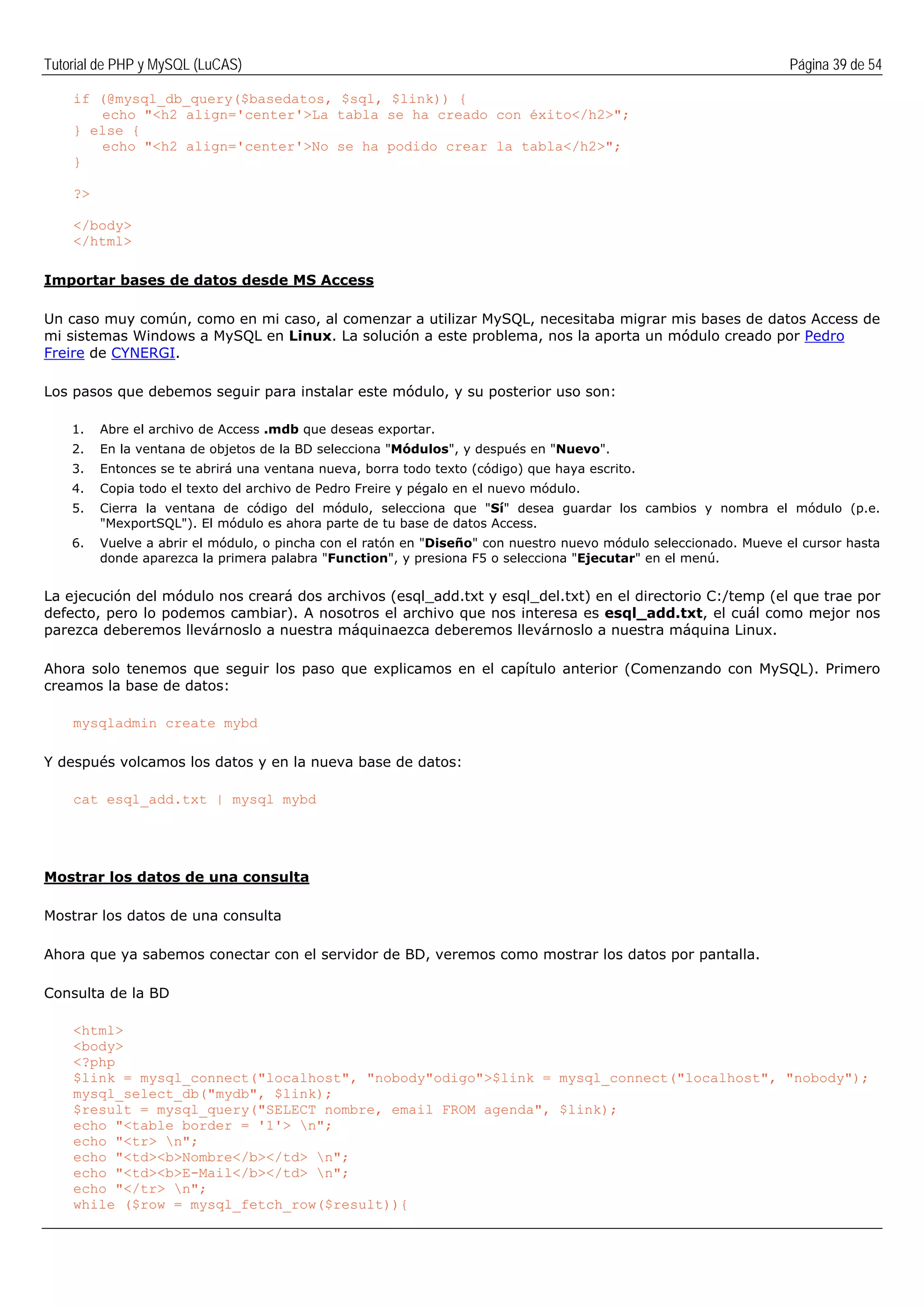 Tutorial de PHP y MySQL (LuCAS) Página 39 de 54
if (@mysql_db_query($basedatos, $sql, $link)) {
echo "<h2 align='center'>La tabla se ha creado con éxito</h2>";
} else {
echo "<h2 align='center'>No se ha podido crear la tabla</h2>";
}
?>
</body>
</html>
Importar bases de datos desde MS Access
Un caso muy común, como en mi caso, al comenzar a utilizar MySQL, necesitaba migrar mis bases de datos Access de
mi sistemas Windows a MySQL en Linux. La solución a este problema, nos la aporta un módulo creado por Pedro
Freire de CYNERGI.
Los pasos que debemos seguir para instalar este módulo, y su posterior uso son:
1. Abre el archivo de Access .mdb que deseas exportar.
2. En la ventana de objetos de la BD selecciona "Módulos", y después en "Nuevo".
3. Entonces se te abrirá una ventana nueva, borra todo texto (código) que haya escrito.
4. Copia todo el texto del archivo de Pedro Freire y pégalo en el nuevo módulo.
5. Cierra la ventana de código del módulo, selecciona que "Sí" desea guardar los cambios y nombra el módulo (p.e.
"MexportSQL"). El módulo es ahora parte de tu base de datos Access.
6. Vuelve a abrir el módulo, o pincha con el ratón en "Diseño" con nuestro nuevo módulo seleccionado. Mueve el cursor hasta
donde aparezca la primera palabra "Function", y presiona F5 o selecciona "Ejecutar" en el menú.
La ejecución del módulo nos creará dos archivos (esql_add.txt y esql_del.txt) en el directorio C:/temp (el que trae por
defecto, pero lo podemos cambiar). A nosotros el archivo que nos interesa es esql_add.txt, el cuál como mejor nos
parezca deberemos llevárnoslo a nuestra máquinaezca deberemos llevárnoslo a nuestra máquina Linux.
Ahora solo tenemos que seguir los paso que explicamos en el capítulo anterior (Comenzando con MySQL). Primero
creamos la base de datos:
mysqladmin create mybd
Y después volcamos los datos y en la nueva base de datos:
cat esql_add.txt | mysql mybd
Mostrar los datos de una consulta
Mostrar los datos de una consulta
Ahora que ya sabemos conectar con el servidor de BD, veremos como mostrar los datos por pantalla.
Consulta de la BD
<html>
<body>
<?php
$link = mysql_connect("localhost", "nobody"odigo">$link = mysql_connect("localhost", "nobody");
mysql_select_db("mydb", $link);
$result = mysql_query("SELECT nombre, email FROM agenda", $link);
echo "<table border = '1'> n";
echo "<tr> n";
echo "<td><b>Nombre</b></td> n";
echo "<td><b>E-Mail</b></td> n";
echo "</tr> n";
while ($row = mysql_fetch_row($result)){
 