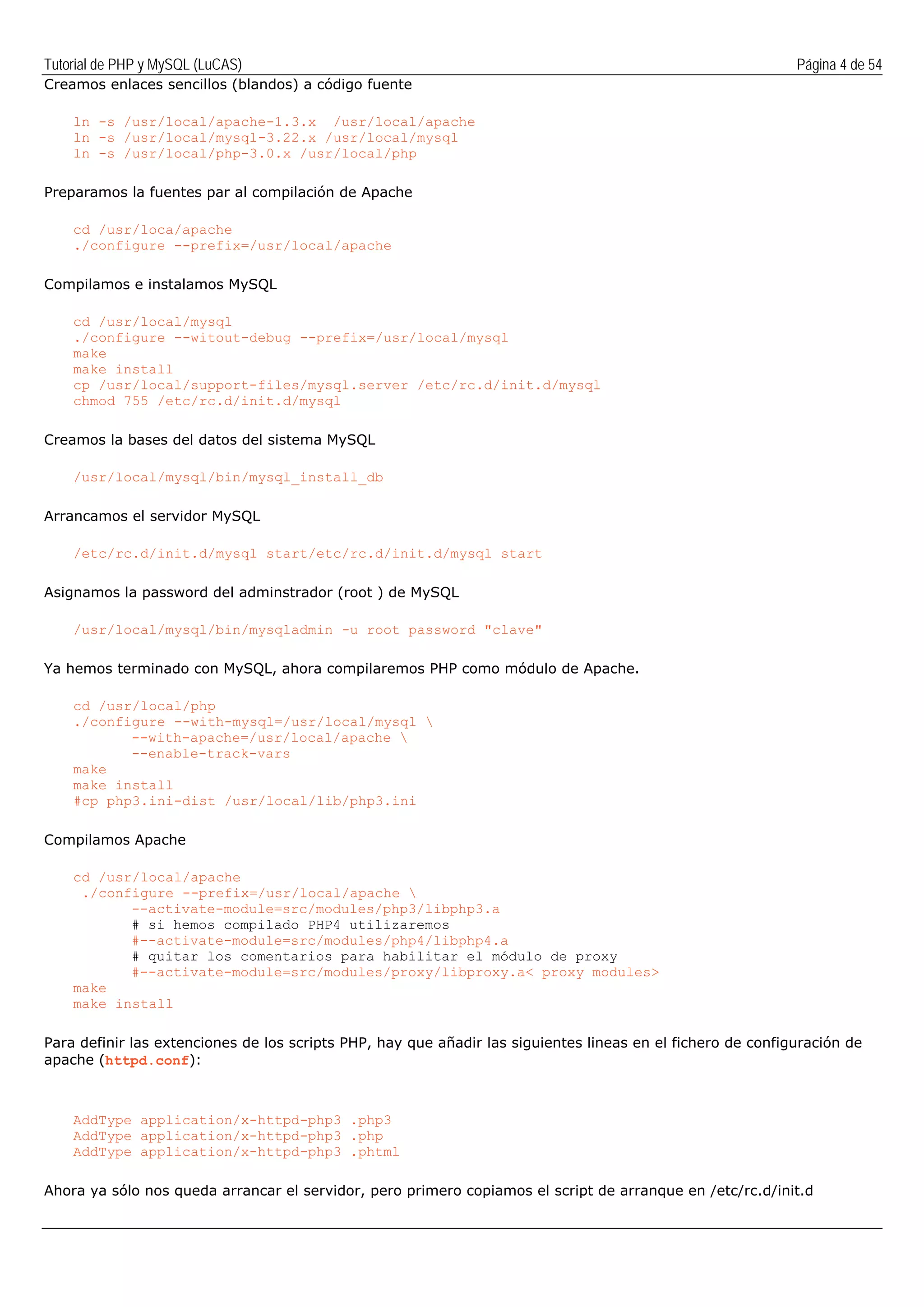Tutorial de PHP y MySQL (LuCAS) Página 4 de 54
Creamos enlaces sencillos (blandos) a código fuente
ln -s /usr/local/apache-1.3.x /usr/local/apache
ln -s /usr/local/mysql-3.22.x /usr/local/mysql
ln -s /usr/local/php-3.0.x /usr/local/php
Preparamos la fuentes par al compilación de Apache
cd /usr/loca/apache
./configure --prefix=/usr/local/apache
Compilamos e instalamos MySQL
cd /usr/local/mysql
./configure --witout-debug --prefix=/usr/local/mysql
make
make install
cp /usr/local/support-files/mysql.server /etc/rc.d/init.d/mysql
chmod 755 /etc/rc.d/init.d/mysql
Creamos la bases del datos del sistema MySQL
/usr/local/mysql/bin/mysql_install_db
Arrancamos el servidor MySQL
/etc/rc.d/init.d/mysql start/etc/rc.d/init.d/mysql start
Asignamos la password del adminstrador (root ) de MySQL
/usr/local/mysql/bin/mysqladmin -u root password "clave"
Ya hemos terminado con MySQL, ahora compilaremos PHP como módulo de Apache.
cd /usr/local/php
./configure --with-mysql=/usr/local/mysql 
--with-apache=/usr/local/apache 
--enable-track-vars
make
make install
#cp php3.ini-dist /usr/local/lib/php3.ini
Compilamos Apache
cd /usr/local/apache
./configure --prefix=/usr/local/apache 
--activate-module=src/modules/php3/libphp3.a
# si hemos compilado PHP4 utilizaremos
#--activate-module=src/modules/php4/libphp4.a
# quitar los comentarios para habilitar el módulo de proxy
#--activate-module=src/modules/proxy/libproxy.a< proxy modules>
make
make install
Para definir las extenciones de los scripts PHP, hay que añadir las siguientes lineas en el fichero de configuración de
apache (httpd.conf):
AddType application/x-httpd-php3 .php3
AddType application/x-httpd-php3 .php
AddType application/x-httpd-php3 .phtml
Ahora ya sólo nos queda arrancar el servidor, pero primero copiamos el script de arranque en /etc/rc.d/init.d
 