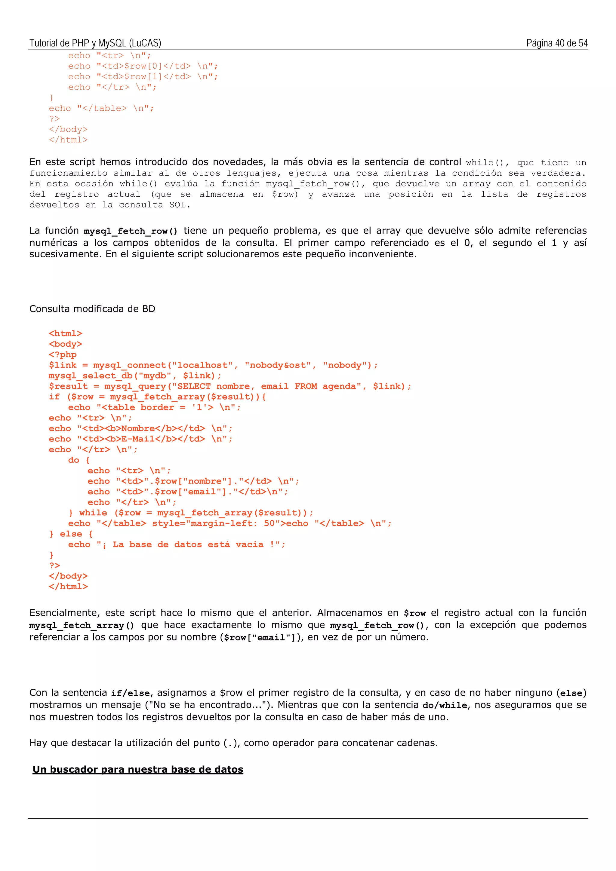 Tutorial de PHP y MySQL (LuCAS) Página 40 de 54
echo "<tr> n";
echo "<td>$row[0]</td> n";
echo "<td>$row[1]</td> n";
echo "</tr> n";
}
echo "</table> n";
?>
</body>
</html>
En este script hemos introducido dos novedades, la más obvia es la sentencia de control while(), que tiene un
funcionamiento similar al de otros lenguajes, ejecuta una cosa mientras la condición sea verdadera.
En esta ocasión while() evalúa la función mysql_fetch_row(), que devuelve un array con el contenido
del registro actual (que se almacena en $row) y avanza una posición en la lista de registros
devueltos en la consulta SQL.
La función mysql_fetch_row() tiene un pequeño problema, es que el array que devuelve sólo admite referencias
numéricas a los campos obtenidos de la consulta. El primer campo referenciado es el 0, el segundo el 1 y así
sucesivamente. En el siguiente script solucionaremos este pequeño inconveniente.
Consulta modificada de BD
<html>
<body>
<?php
$link = mysql_connect("localhost", "nobody&ost", "nobody");
mysql_select_db("mydb", $link);
$result = mysql_query("SELECT nombre, email FROM agenda", $link);
if ($row = mysql_fetch_array($result)){
echo "<table border = '1'> n";
echo "<tr> n";
echo "<td><b>Nombre</b></td> n";
echo "<td><b>E-Mail</b></td> n";
echo "</tr> n";
do {
echo "<tr> n";
echo "<td>".$row["nombre"]."</td> n";
echo "<td>".$row["email"]."</td>n";
echo "</tr> n";
} while ($row = mysql_fetch_array($result));
echo "</table> style="margin-left: 50">echo "</table> n";
} else {
echo "¡ La base de datos está vacia !";
}
?>
</body>
</html>
Esencialmente, este script hace lo mismo que el anterior. Almacenamos en $row el registro actual con la función
mysql_fetch_array() que hace exactamente lo mismo que mysql_fetch_row(), con la excepción que podemos
referenciar a los campos por su nombre ($row["email"]), en vez de por un número.
Con la sentencia if/else, asignamos a $row el primer registro de la consulta, y en caso de no haber ninguno (else)
mostramos un mensaje ("No se ha encontrado..."). Mientras que con la sentencia do/while, nos aseguramos que se
nos muestren todos los registros devueltos por la consulta en caso de haber más de uno.
Hay que destacar la utilización del punto (.), como operador para concatenar cadenas.
Un buscador para nuestra base de datos
 