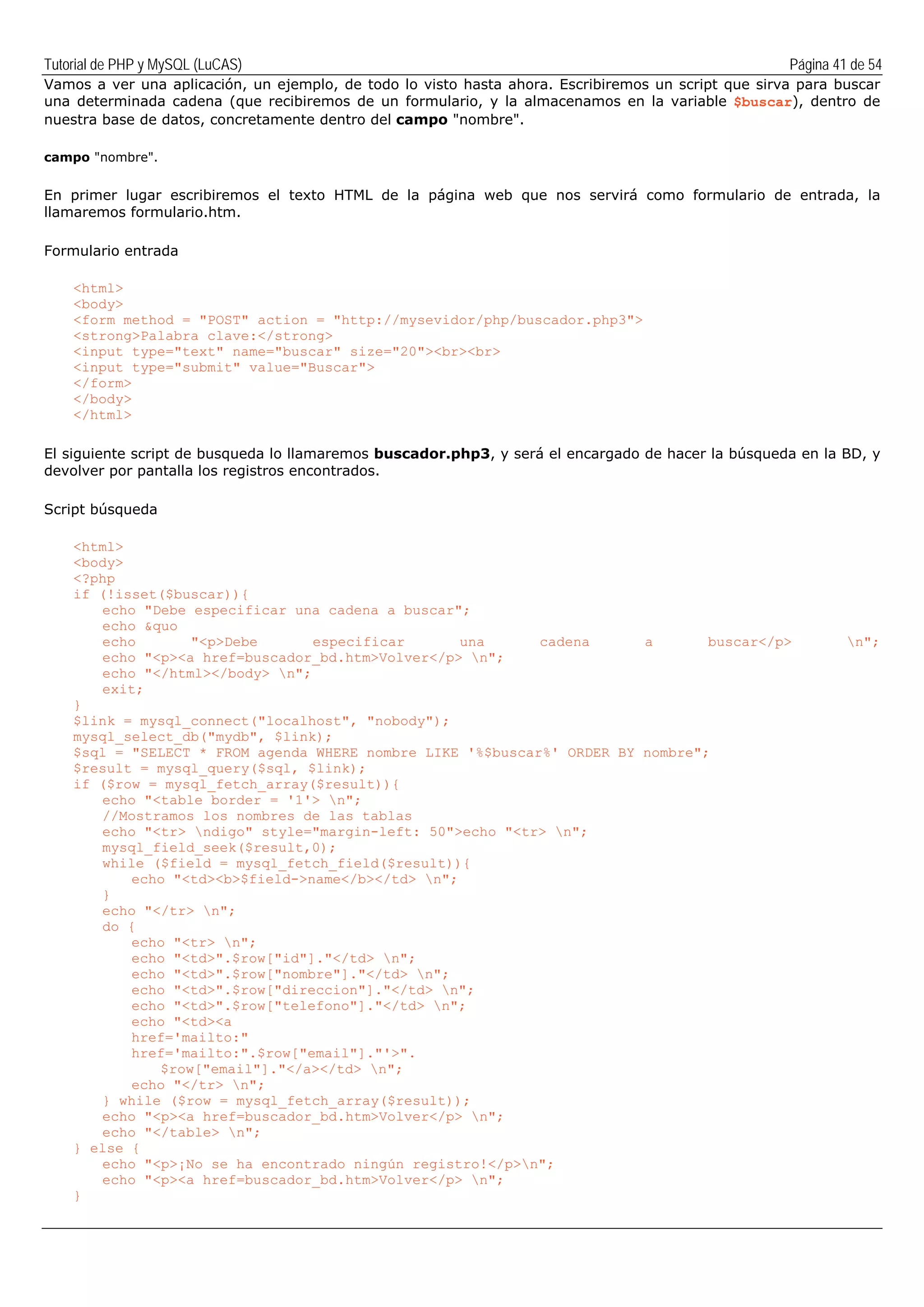 Tutorial de PHP y MySQL (LuCAS) Página 41 de 54
Vamos a ver una aplicación, un ejemplo, de todo lo visto hasta ahora. Escribiremos un script que sirva para buscar
una determinada cadena (que recibiremos de un formulario, y la almacenamos en la variable $buscar), dentro de
nuestra base de datos, concretamente dentro del campo "nombre".
campo "nombre".
En primer lugar escribiremos el texto HTML de la página web que nos servirá como formulario de entrada, la
llamaremos formulario.htm.
Formulario entrada
<html>
<body>
<form method = "POST" action = "http://mysevidor/php/buscador.php3">
<strong>Palabra clave:</strong>
<input type="text" name="buscar" size="20"><br><br>
<input type="submit" value="Buscar">
</form>
</body>
</html>
El siguiente script de busqueda lo llamaremos buscador.php3, y será el encargado de hacer la búsqueda en la BD, y
devolver por pantalla los registros encontrados.
Script búsqueda
<html>
<body>
<?php
if (!isset($buscar)){
echo "Debe especificar una cadena a buscar";
echo &quo
echo "<p>Debe especificar una cadena a buscar</p> n";
echo "<p><a href=buscador_bd.htm>Volver</p> n";
echo "</html></body> n";
exit;
}
$link = mysql_connect("localhost", "nobody");
mysql_select_db("mydb", $link);
$sql = "SELECT * FROM agenda WHERE nombre LIKE '%$buscar%' ORDER BY nombre";
$result = mysql_query($sql, $link);
if ($row = mysql_fetch_array($result)){
echo "<table border = '1'> n";
//Mostramos los nombres de las tablas
echo "<tr> ndigo" style="margin-left: 50">echo "<tr> n";
mysql_field_seek($result,0);
while ($field = mysql_fetch_field($result)){
echo "<td><b>$field->name</b></td> n";
}
echo "</tr> n";
do {
echo "<tr> n";
echo "<td>".$row["id"]."</td> n";
echo "<td>".$row["nombre"]."</td> n";
echo "<td>".$row["direccion"]."</td> n";
echo "<td>".$row["telefono"]."</td> n";
echo "<td><a
href='mailto:"
href='mailto:".$row["email"]."'>".
$row["email"]."</a></td> n";
echo "</tr> n";
} while ($row = mysql_fetch_array($result));
echo "<p><a href=buscador_bd.htm>Volver</p> n";
echo "</table> n";
} else {
echo "<p>¡No se ha encontrado ningún registro!</p>n";
echo "<p><a href=buscador_bd.htm>Volver</p> n";
}
 