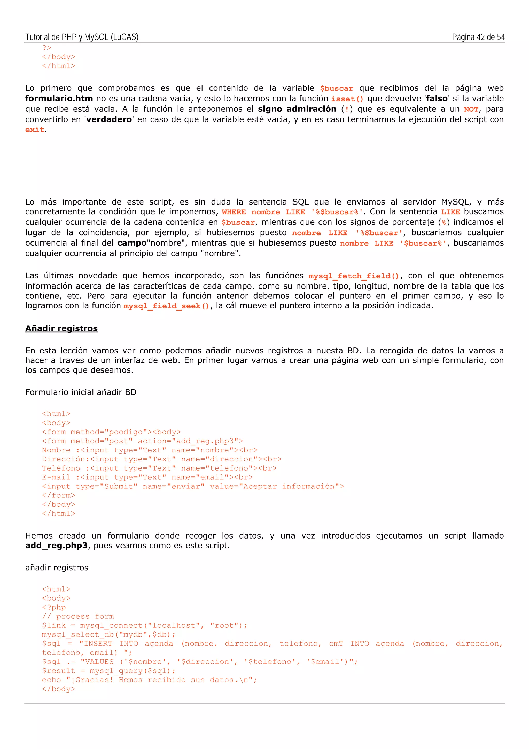 Tutorial de PHP y MySQL (LuCAS) Página 42 de 54
?>
</body>
</html>
Lo primero que comprobamos es que el contenido de la variable $buscar que recibimos del la página web
formulario.htm no es una cadena vacia, y esto lo hacemos con la función isset() que devuelve 'falso' si la variable
que recibe está vacia. A la función le anteponemos el signo admiración (!) que es equivalente a un NOT, para
convertirlo en 'verdadero' en caso de que la variable esté vacia, y en es caso terminamos la ejecución del script con
exit.
Lo más importante de este script, es sin duda la sentencia SQL que le enviamos al servidor MySQL, y más
concretamente la condición que le imponemos, WHERE nombre LIKE '%$buscar%'. Con la sentencia LIKE buscamos
cualquier ocurrencia de la cadena contenida en $buscar, mientras que con los signos de porcentaje (%) indicamos el
lugar de la coincidencia, por ejemplo, si hubiesemos puesto nombre LIKE '%$buscar', buscariamos cualquier
ocurrencia al final del campo"nombre", mientras que si hubiesemos puesto nombre LIKE '$buscar%', buscariamos
cualquier ocurrencia al principio del campo "nombre".
Las últimas novedade que hemos incorporado, son las funciónes mysql_fetch_field(), con el que obtenemos
información acerca de las caracteríticas de cada campo, como su nombre, tipo, longitud, nombre de la tabla que los
contiene, etc. Pero para ejecutar la función anterior debemos colocar el puntero en el primer campo, y eso lo
logramos con la función mysql_field_seek(), la cál mueve el puntero interno a la posición indicada.
Añadir registros
En esta lección vamos ver como podemos añadir nuevos registros a nuesta BD. La recogida de datos la vamos a
hacer a traves de un interfaz de web. En primer lugar vamos a crear una página web con un simple formulario, con
los campos que deseamos.
Formulario inicial añadir BD
<html>
<body>
<form method="poodigo"><body>
<form method="post" action="add_reg.php3">
Nombre :<input type="Text" name="nombre"><br>
Dirección:<input type="Text" name="direccion"><br>
Teléfono :<input type="Text" name="telefono"><br>
E-mail :<input type="Text" name="email"><br>
<input type="Submit" name="enviar" value="Aceptar información">
</form>
</body>
</html>
Hemos creado un formulario donde recoger los datos, y una vez introducidos ejecutamos un script llamado
add_reg.php3, pues veamos como es este script.
añadir registros
<html>
<body>
<?php
// process form
$link = mysql_connect("localhost", "root");
mysql_select_db("mydb",$db);
$sql = "INSERT INTO agenda (nombre, direccion, telefono, emT INTO agenda (nombre, direccion,
telefono, email) ";
$sql .= "VALUES ('$nombre', '$direccion', '$telefono', '$email')";
$result = mysql_query($sql);
echo "¡Gracias! Hemos recibido sus datos.n";
</body>
 