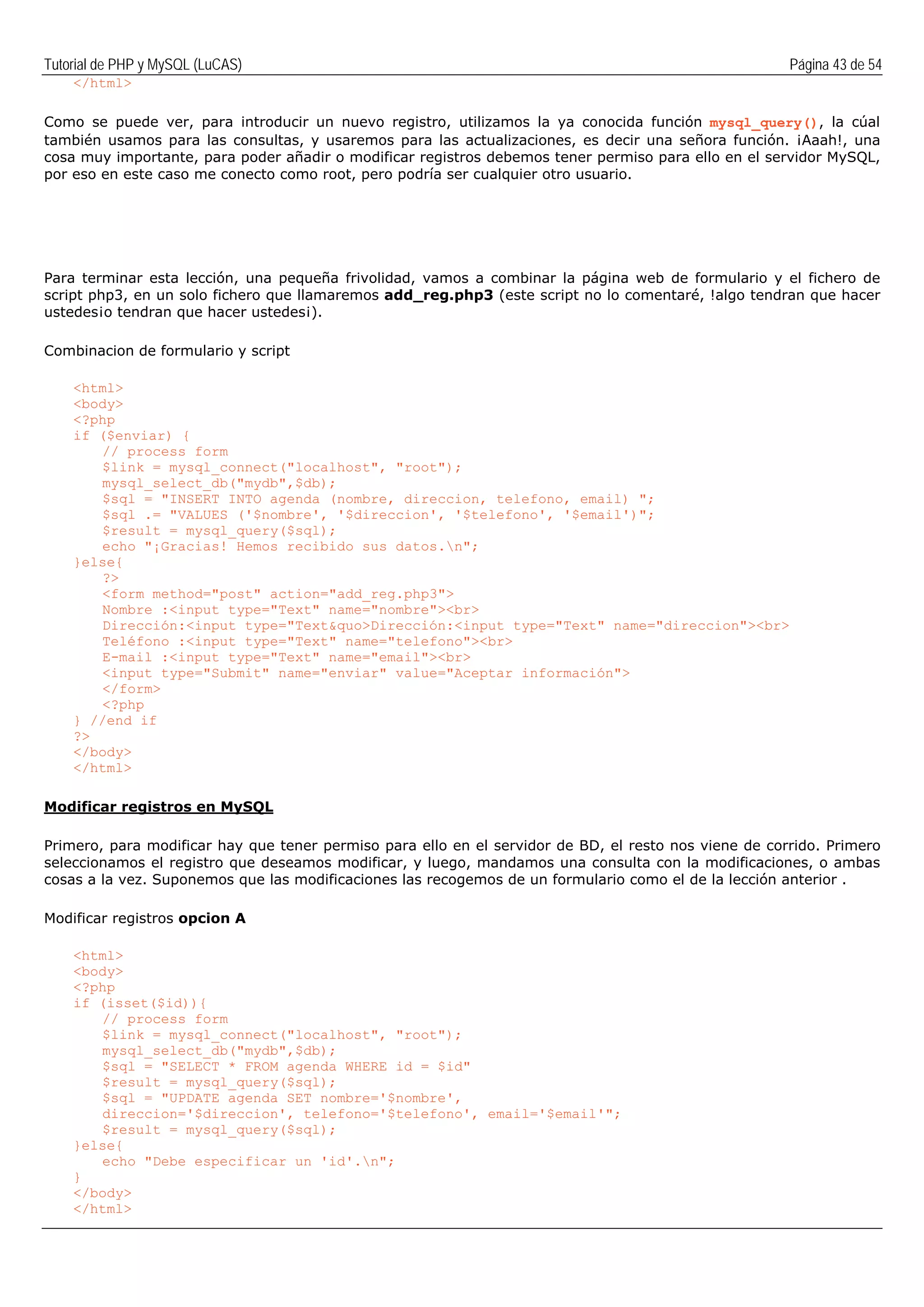Tutorial de PHP y MySQL (LuCAS) Página 43 de 54
</html>
Como se puede ver, para introducir un nuevo registro, utilizamos la ya conocida función mysql_query(), la cúal
también usamos para las consultas, y usaremos para las actualizaciones, es decir una señora función. ¡Aaah!, una
cosa muy importante, para poder añadir o modificar registros debemos tener permiso para ello en el servidor MySQL,
por eso en este caso me conecto como root, pero podría ser cualquier otro usuario.
Para terminar esta lección, una pequeña frivolidad, vamos a combinar la página web de formulario y el fichero de
script php3, en un solo fichero que llamaremos add_reg.php3 (este script no lo comentaré, !algo tendran que hacer
ustedes¡o tendran que hacer ustedes¡).
Combinacion de formulario y script
<html>
<body>
<?php
if ($enviar) {
// process form
$link = mysql_connect("localhost", "root");
mysql_select_db("mydb",$db);
$sql = "INSERT INTO agenda (nombre, direccion, telefono, email) ";
$sql .= "VALUES ('$nombre', '$direccion', '$telefono', '$email')";
$result = mysql_query($sql);
echo "¡Gracias! Hemos recibido sus datos.n";
}else{
?>
<form method="post" action="add_reg.php3">
Nombre :<input type="Text" name="nombre"><br>
Dirección:<input type="Text&quo>Dirección:<input type="Text" name="direccion"><br>
Teléfono :<input type="Text" name="telefono"><br>
E-mail :<input type="Text" name="email"><br>
<input type="Submit" name="enviar" value="Aceptar información">
</form>
<?php
} //end if
?>
</body>
</html>
Modificar registros en MySQL
Primero, para modificar hay que tener permiso para ello en el servidor de BD, el resto nos viene de corrido. Primero
seleccionamos el registro que deseamos modificar, y luego, mandamos una consulta con la modificaciones, o ambas
cosas a la vez. Suponemos que las modificaciones las recogemos de un formulario como el de la lección anterior .
Modificar registros opcion A
<html>
<body>
<?php
if (isset($id)){
// process form
$link = mysql_connect("localhost", "root");
mysql_select_db("mydb",$db);
$sql = "SELECT * FROM agenda WHERE id = $id"
$result = mysql_query($sql);
$sql = "UPDATE agenda SET nombre='$nombre',
direccion='$direccion', telefono='$telefono', email='$email'";
$result = mysql_query($sql);
}else{
echo "Debe especificar un 'id'.n";
}
</body>
</html>
 