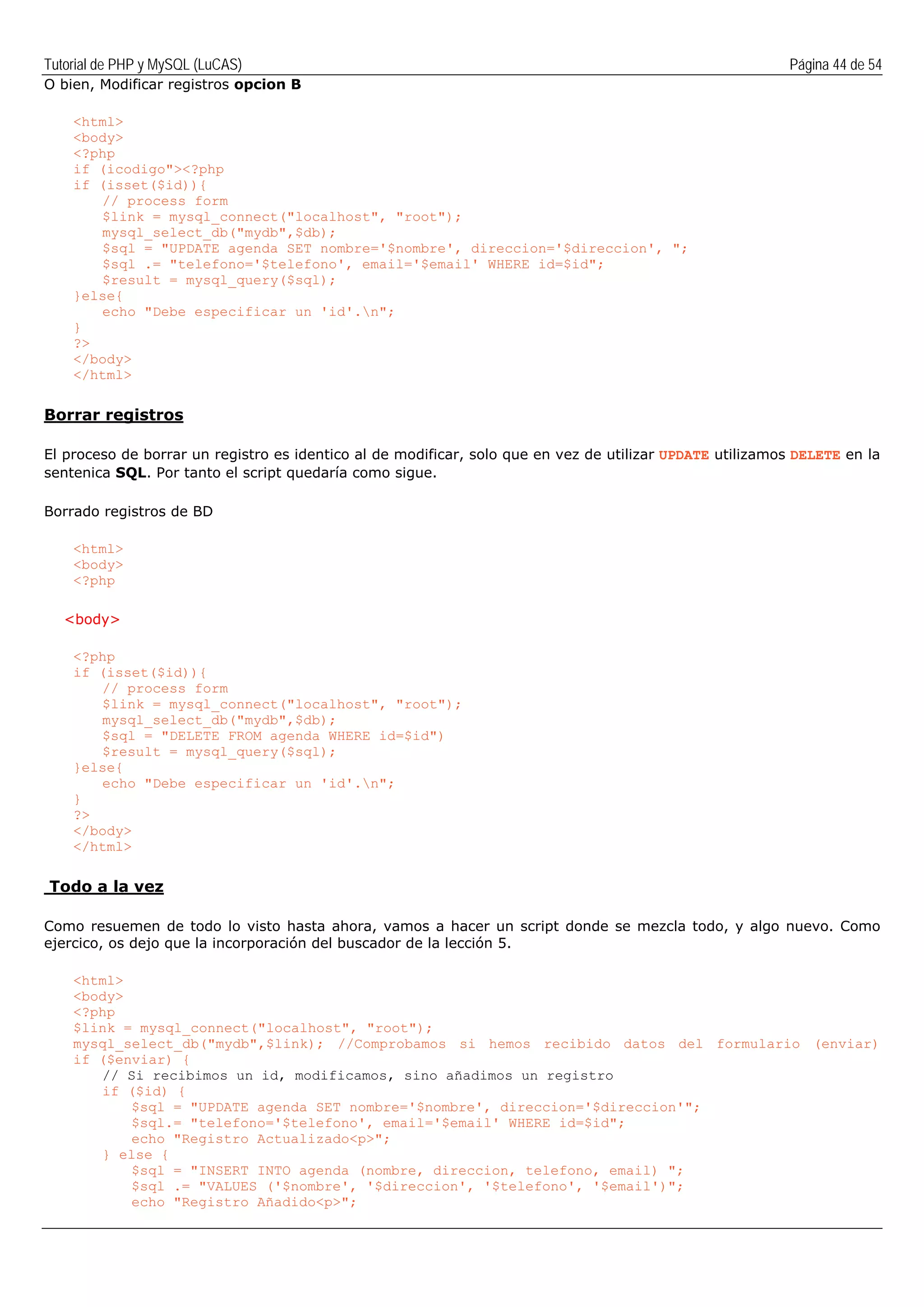 Tutorial de PHP y MySQL (LuCAS) Página 44 de 54
O bien, Modificar registros opcion B
<html>
<body>
<?php
if (icodigo"><?php
if (isset($id)){
// process form
$link = mysql_connect("localhost", "root");
mysql_select_db("mydb",$db);
$sql = "UPDATE agenda SET nombre='$nombre', direccion='$direccion', ";
$sql .= "telefono='$telefono', email='$email' WHERE id=$id";
$result = mysql_query($sql);
}else{
echo "Debe especificar un 'id'.n";
}
?>
</body>
</html>
Borrar registros
El proceso de borrar un registro es identico al de modificar, solo que en vez de utilizar UPDATE utilizamos DELETE en la
sentenica SQL. Por tanto el script quedaría como sigue.
Borrado registros de BD
<html>
<body>
<?php
<body>
<?php
if (isset($id)){
// process form
$link = mysql_connect("localhost", "root");
mysql_select_db("mydb",$db);
$sql = "DELETE FROM agenda WHERE id=$id")
$result = mysql_query($sql);
}else{
echo "Debe especificar un 'id'.n";
}
?>
</body>
</html>
Todo a la vez
Como resuemen de todo lo visto hasta ahora, vamos a hacer un script donde se mezcla todo, y algo nuevo. Como
ejercico, os dejo que la incorporación del buscador de la lección 5.
<html>
<body>
<?php
$link = mysql_connect("localhost", "root");
mysql_select_db("mydb",$link); //Comprobamos si hemos recibido datos del formulario (enviar)
if ($enviar) {
// Si recibimos un id, modificamos, sino añadimos un registro
if ($id) {
$sql = "UPDATE agenda SET nombre='$nombre', direccion='$direccion'";
$sql.= "telefono='$telefono', email='$email' WHERE id=$id";
echo "Registro Actualizado<p>";
} else {
$sql = "INSERT INTO agenda (nombre, direccion, telefono, email) ";
$sql .= "VALUES ('$nombre', '$direccion', '$telefono', '$email')";
echo "Registro Añadido<p>";
 