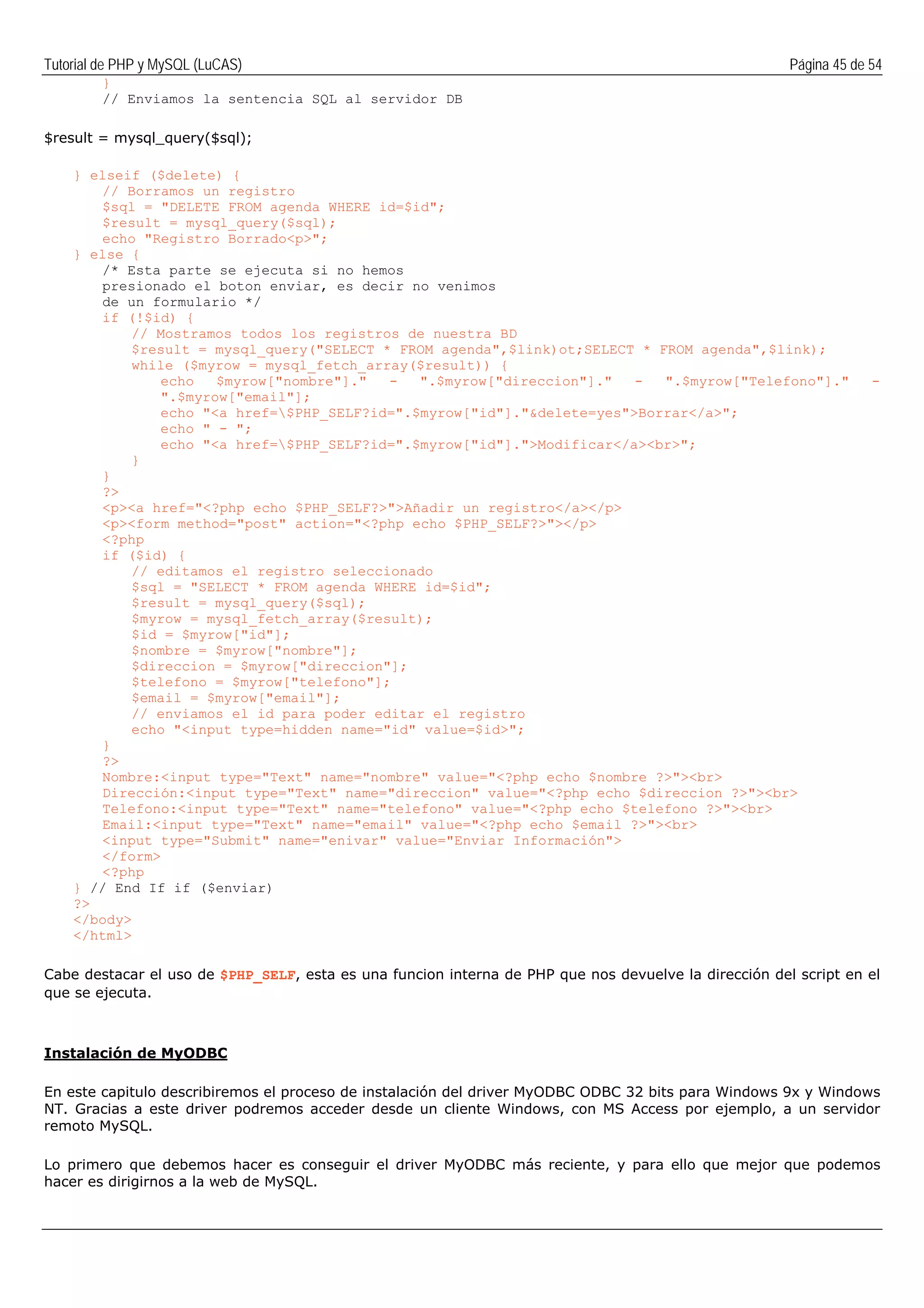 Tutorial de PHP y MySQL (LuCAS) Página 45 de 54
}
// Enviamos la sentencia SQL al servidor DB
$result = mysql_query($sql);
} elseif ($delete) {
// Borramos un registro
$sql = "DELETE FROM agenda WHERE id=$id";
$result = mysql_query($sql);
echo "Registro Borrado<p>";
} else {
/* Esta parte se ejecuta si no hemos
presionado el boton enviar, es decir no venimos
de un formulario */
if (!$id) {
// Mostramos todos los registros de nuestra BD
$result = mysql_query("SELECT * FROM agenda",$link)ot;SELECT * FROM agenda",$link);
while ($myrow = mysql_fetch_array($result)) {
echo $myrow["nombre"]." - ".$myrow["direccion"]." - ".$myrow["Telefono"]." -
".$myrow["email"];
echo "<a href=$PHP_SELF?id=".$myrow["id"]."&delete=yes">Borrar</a>";
echo " - ";
echo "<a href=$PHP_SELF?id=".$myrow["id"].">Modificar</a><br>";
}
}
?>
<p><a href="<?php echo $PHP_SELF?>">Añadir un registro</a></p>
<p><form method="post" action="<?php echo $PHP_SELF?>"></p>
<?php
if ($id) {
// editamos el registro seleccionado
$sql = "SELECT * FROM agenda WHERE id=$id";
$result = mysql_query($sql);
$myrow = mysql_fetch_array($result);
$id = $myrow["id"];
$nombre = $myrow["nombre"];
$direccion = $myrow["direccion"];
$telefono = $myrow["telefono"];
$email = $myrow["email"];
// enviamos el id para poder editar el registro
echo "<input type=hidden name="id" value=$id>";
}
?>
Nombre:<input type="Text" name="nombre" value="<?php echo $nombre ?>"><br>
Dirección:<input type="Text" name="direccion" value="<?php echo $direccion ?>"><br>
Telefono:<input type="Text" name="telefono" value="<?php echo $telefono ?>"><br>
Email:<input type="Text" name="email" value="<?php echo $email ?>"><br>
<input type="Submit" name="enivar" value="Enviar Información">
</form>
<?php
} // End If if ($enviar)
?>
</body>
</html>
Cabe destacar el uso de $PHP_SELF, esta es una funcion interna de PHP que nos devuelve la dirección del script en el
que se ejecuta.
Instalación de MyODBC
En este capitulo describiremos el proceso de instalación del driver MyODBC ODBC 32 bits para Windows 9x y Windows
NT. Gracias a este driver podremos acceder desde un cliente Windows, con MS Access por ejemplo, a un servidor
remoto MySQL.
Lo primero que debemos hacer es conseguir el driver MyODBC más reciente, y para ello que mejor que podemos
hacer es dirigirnos a la web de MySQL.
 
