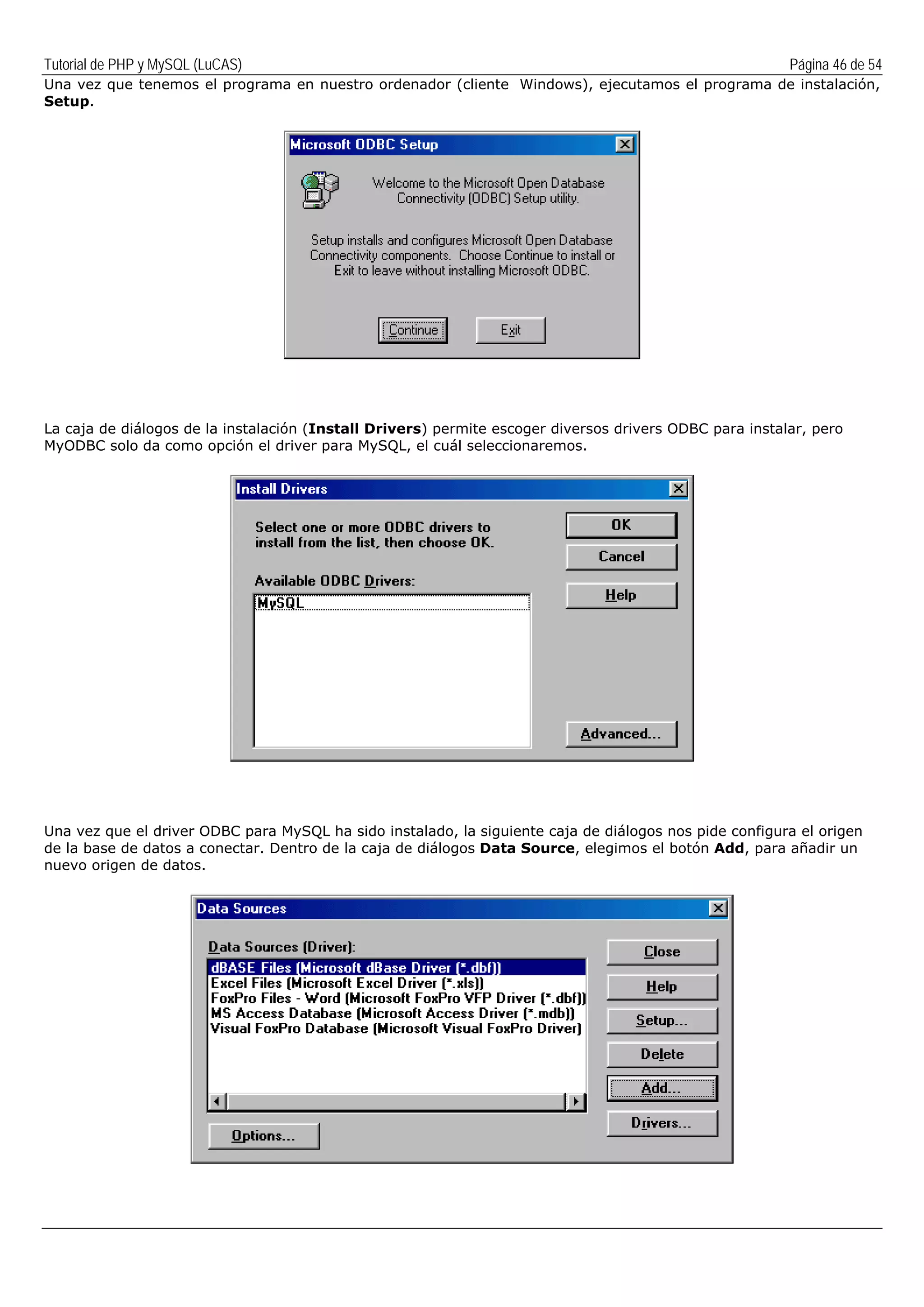 Tutorial de PHP y MySQL (LuCAS) Página 46 de 54
Una vez que tenemos el programa en nuestro ordenador (cliente Windows), ejecutamos el programa de instalación,
Setup.
La caja de diálogos de la instalación (Install Drivers) permite escoger diversos drivers ODBC para instalar, pero
MyODBC solo da como opción el driver para MySQL, el cuál seleccionaremos.
Una vez que el driver ODBC para MySQL ha sido instalado, la siguiente caja de diálogos nos pide configura el origen
de la base de datos a conectar. Dentro de la caja de diálogos Data Source, elegimos el botón Add, para añadir un
nuevo origen de datos.
 