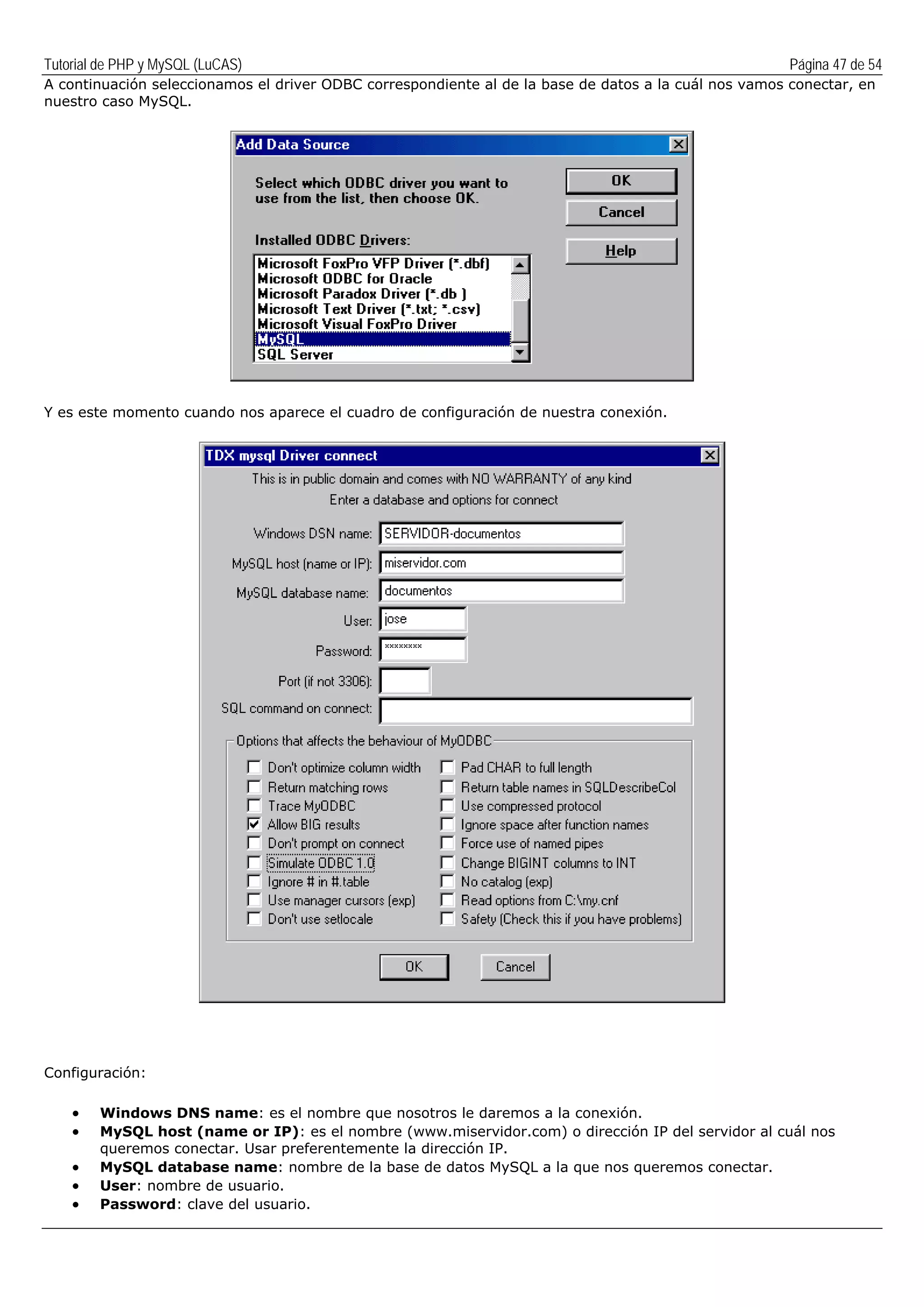 Tutorial de PHP y MySQL (LuCAS) Página 47 de 54
A continuación seleccionamos el driver ODBC correspondiente al de la base de datos a la cuál nos vamos conectar, en
nuestro caso MySQL.
Y es este momento cuando nos aparece el cuadro de configuración de nuestra conexión.
Configuración:
• Windows DNS name: es el nombre que nosotros le daremos a la conexión.
• MySQL host (name or IP): es el nombre (www.miservidor.com) o dirección IP del servidor al cuál nos
queremos conectar. Usar preferentemente la dirección IP.
• MySQL database name: nombre de la base de datos MySQL a la que nos queremos conectar.
• User: nombre de usuario.
• Password: clave del usuario.
 