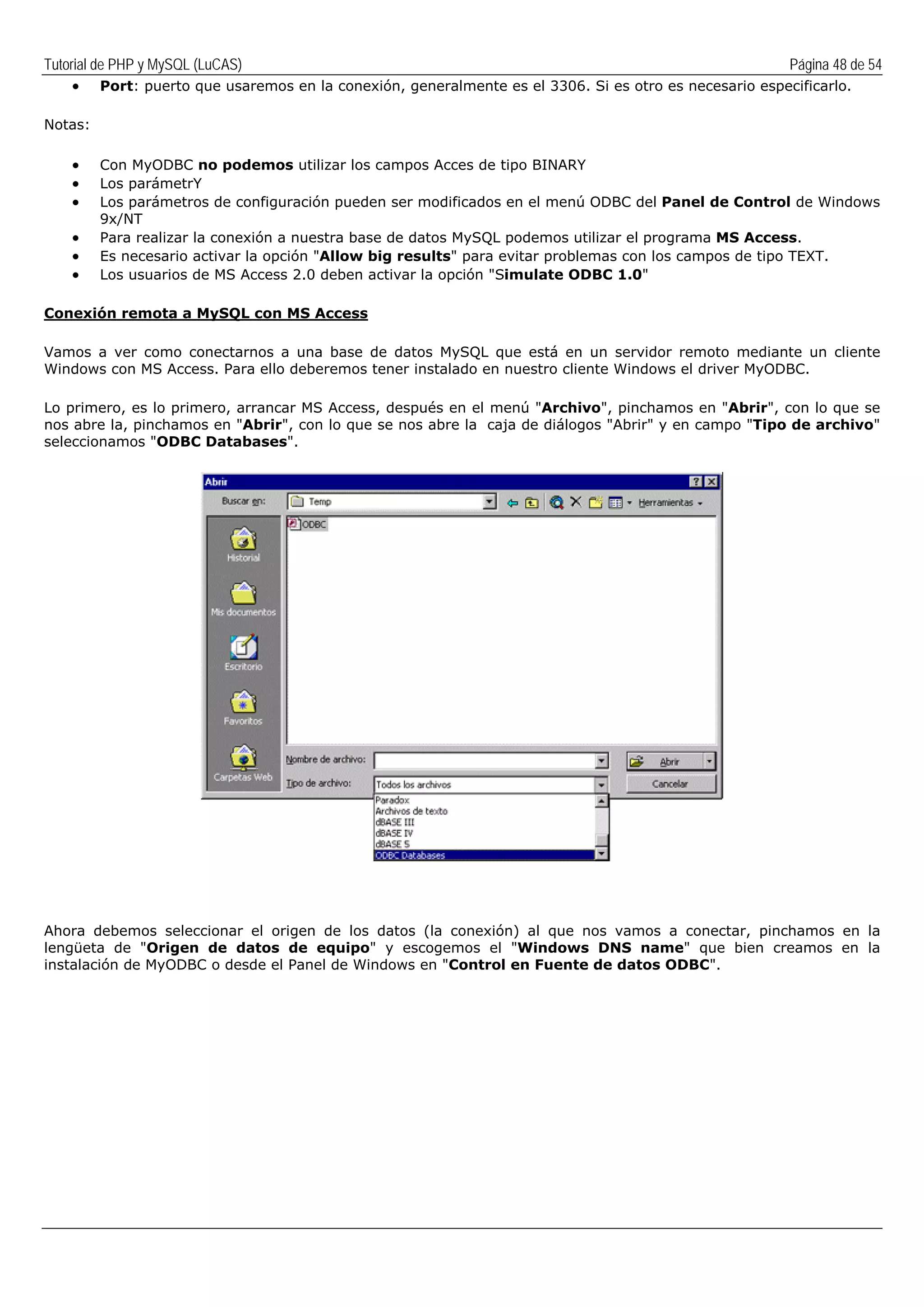 Tutorial de PHP y MySQL (LuCAS) Página 48 de 54
• Port: puerto que usaremos en la conexión, generalmente es el 3306. Si es otro es necesario especificarlo.
Notas:
• Con MyODBC no podemos utilizar los campos Acces de tipo BINARY
• Los parámetrY
• Los parámetros de configuración pueden ser modificados en el menú ODBC del Panel de Control de Windows
9x/NT
• Para realizar la conexión a nuestra base de datos MySQL podemos utilizar el programa MS Access.
• Es necesario activar la opción "Allow big results" para evitar problemas con los campos de tipo TEXT.
• Los usuarios de MS Access 2.0 deben activar la opción "Simulate ODBC 1.0"
Conexión remota a MySQL con MS Access
Vamos a ver como conectarnos a una base de datos MySQL que está en un servidor remoto mediante un cliente
Windows con MS Access. Para ello deberemos tener instalado en nuestro cliente Windows el driver MyODBC.
Lo primero, es lo primero, arrancar MS Access, después en el menú "Archivo", pinchamos en "Abrir", con lo que se
nos abre la, pinchamos en "Abrir", con lo que se nos abre la caja de diálogos "Abrir" y en campo "Tipo de archivo"
seleccionamos "ODBC Databases".
Ahora debemos seleccionar el origen de los datos (la conexión) al que nos vamos a conectar, pinchamos en la
lengüeta de "Origen de datos de equipo" y escogemos el "Windows DNS name" que bien creamos en la
instalación de MyODBC o desde el Panel de Windows en "Control en Fuente de datos ODBC".
 
