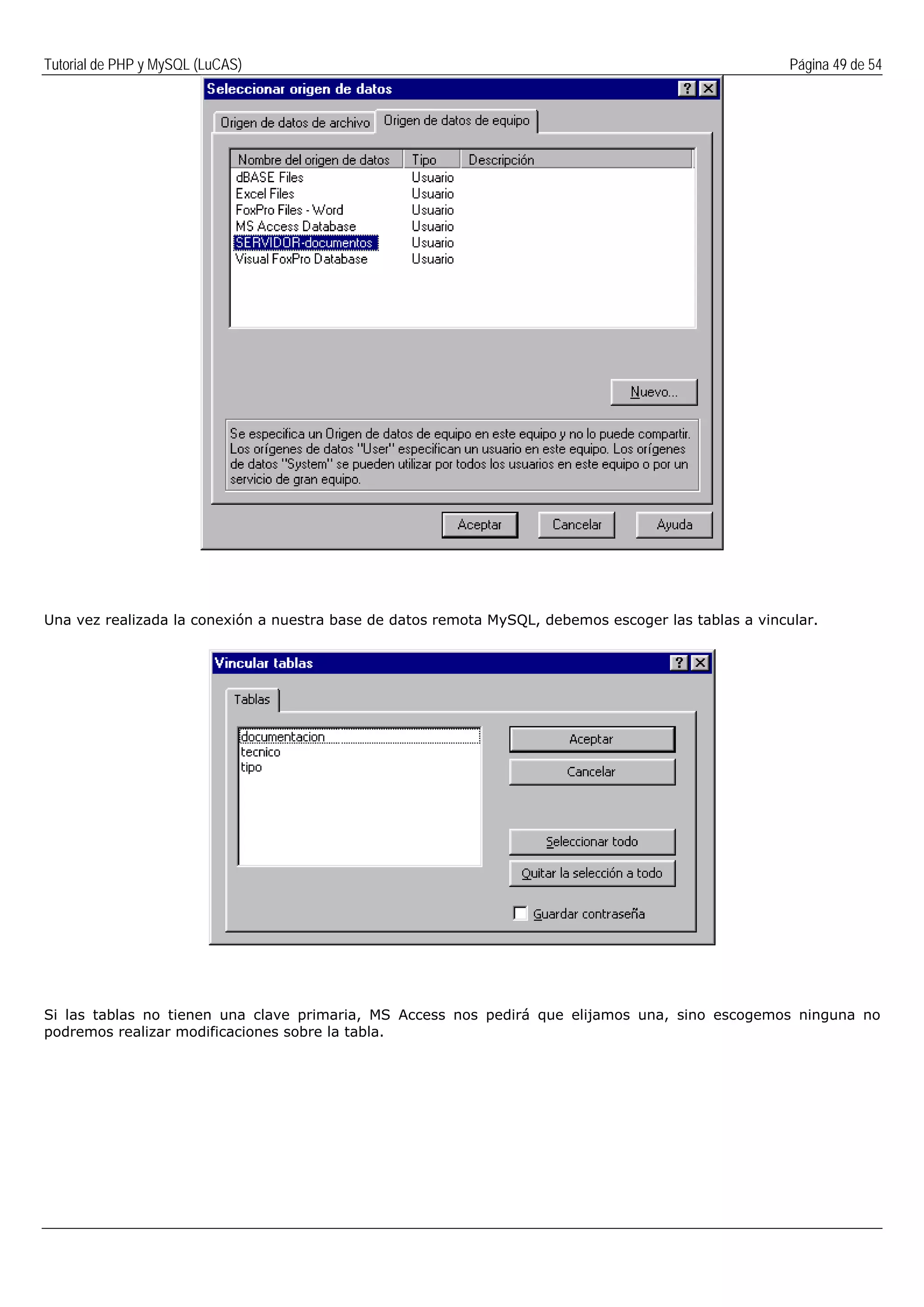Tutorial de PHP y MySQL (LuCAS) Página 49 de 54
Una vez realizada la conexión a nuestra base de datos remota MySQL, debemos escoger las tablas a vincular.
Si las tablas no tienen una clave primaria, MS Access nos pedirá que elijamos una, sino escogemos ninguna no
podremos realizar modificaciones sobre la tabla.
 