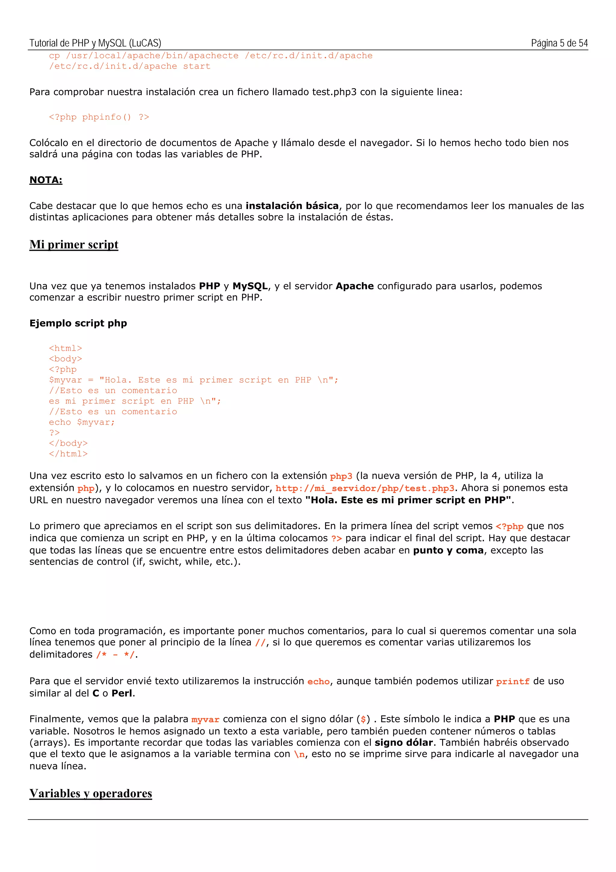 Tutorial de PHP y MySQL (LuCAS) Página 5 de 54
cp /usr/local/apache/bin/apachecte /etc/rc.d/init.d/apache
/etc/rc.d/init.d/apache start
Para comprobar nuestra instalación crea un fichero llamado test.php3 con la siguiente linea:
<?php phpinfo() ?>
Colócalo en el directorio de documentos de Apache y llámalo desde el navegador. Si lo hemos hecho todo bien nos
saldrá una página con todas las variables de PHP.
NOTA:
Cabe destacar que lo que hemos echo es una instalación básica, por lo que recomendamos leer los manuales de las
distintas aplicaciones para obtener más detalles sobre la instalación de éstas.
Mi primer script
Una vez que ya tenemos instalados PHP y MySQL, y el servidor Apache configurado para usarlos, podemos
comenzar a escribir nuestro primer script en PHP.
Ejemplo script php
<html>
<body>
<?php
$myvar = "Hola. Este es mi primer script en PHP n";
//Esto es un comentario
es mi primer script en PHP n";
//Esto es un comentario
echo $myvar;
?>
</body>
</html>
Una vez escrito esto lo salvamos en un fichero con la extensión php3 (la nueva versión de PHP, la 4, utiliza la
extensión php), y lo colocamos en nuestro servidor, http://mi_servidor/php/test.php3. Ahora si ponemos esta
URL en nuestro navegador veremos una línea con el texto "Hola. Este es mi primer script en PHP".
Lo primero que apreciamos en el script son sus delimitadores. En la primera línea del script vemos <?php que nos
indica que comienza un script en PHP, y en la última colocamos ?> para indicar el final del script. Hay que destacar
que todas las líneas que se encuentre entre estos delimitadores deben acabar en punto y coma, excepto las
sentencias de control (if, swicht, while, etc.).
Como en toda programación, es importante poner muchos comentarios, para lo cual si queremos comentar una sola
línea tenemos que poner al principio de la línea //, si lo que queremos es comentar varias utilizaremos los
delimitadores /* - */.
Para que el servidor envié texto utilizaremos la instrucción echo, aunque también podemos utilizar printf de uso
similar al del C o Perl.
Finalmente, vemos que la palabra myvar comienza con el signo dólar ($) . Este símbolo le indica a PHP que es una
variable. Nosotros le hemos asignado un texto a esta variable, pero también pueden contener números o tablas
(arrays). Es importante recordar que todas las variables comienza con el signo dólar. También habréis observado
que el texto que le asignamos a la variable termina con n, esto no se imprime sirve para indicarle al navegador una
nueva línea.
Variables y operadores
 